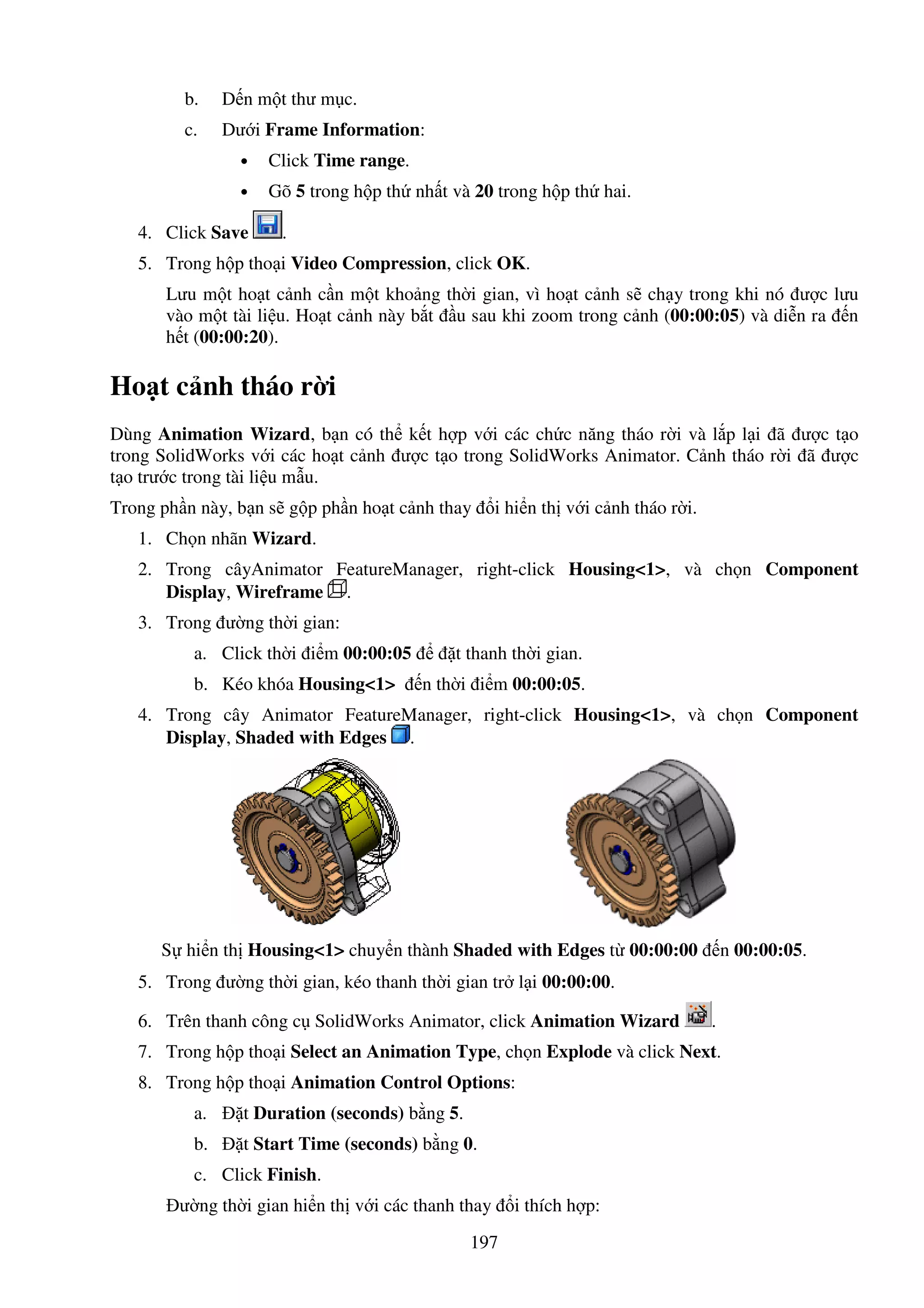 197
b. D n m t thư m c.
c. Dư i Frame Information:
• Click Time range.
• Gõ 5 trong h p th nh t và 20 trong h p th hai.
4. Click Save .
5. Trong h p tho i Video Compression, click OK.
Lưu m t ho t c nh c n m t kho ng th i gian, vì ho t c nh s ch y trong khi nó ư c lưu
vào m t tài li u. Ho t c nh này b t u sau khi zoom trong c nh (00:00:05) và di n ra n
h t (00:00:20).
Ho t c nh tháo r i
Dùng Animation Wizard, b n có th k t h p v i các ch c năng tháo r i và l p l i ã ư c t o
trong SolidWorks v i các ho t c nh ư c t o trong SolidWorks Animator. C nh tháo r i ã ư c
t o trư c trong tài li u m u.
Trong ph n này, b n s g p ph n ho t c nh thay i hi n th v i c nh tháo r i.
1. Ch n nhãn Wizard.
2. Trong câyAnimator FeatureManager, right-click Housing<1>, và ch n Component
Display, Wireframe .
3. Trong ư ng th i gian:
a. Click th i i m 00:00:05 t thanh th i gian.
b. Kéo khóa Housing<1> n th i i m 00:00:05.
4. Trong cây Animator FeatureManager, right-click Housing<1>, và ch n Component
Display, Shaded with Edges .
S hi n th Housing<1> chuy n thành Shaded with Edges t 00:00:00 n 00:00:05.
5. Trong ư ng th i gian, kéo thanh th i gian tr l i 00:00:00.
6. Trên thanh công c SolidWorks Animator, click Animation Wizard .
7. Trong h p tho i Select an Animation Type, ch n Explode và click Next.
8. Trong h p tho i Animation Control Options:
a. t Duration (seconds) b ng 5.
b. t Start Time (seconds) b ng 0.
c. Click Finish.
ư ng th i gian hi n th v i các thanh thay i thích h p:
 