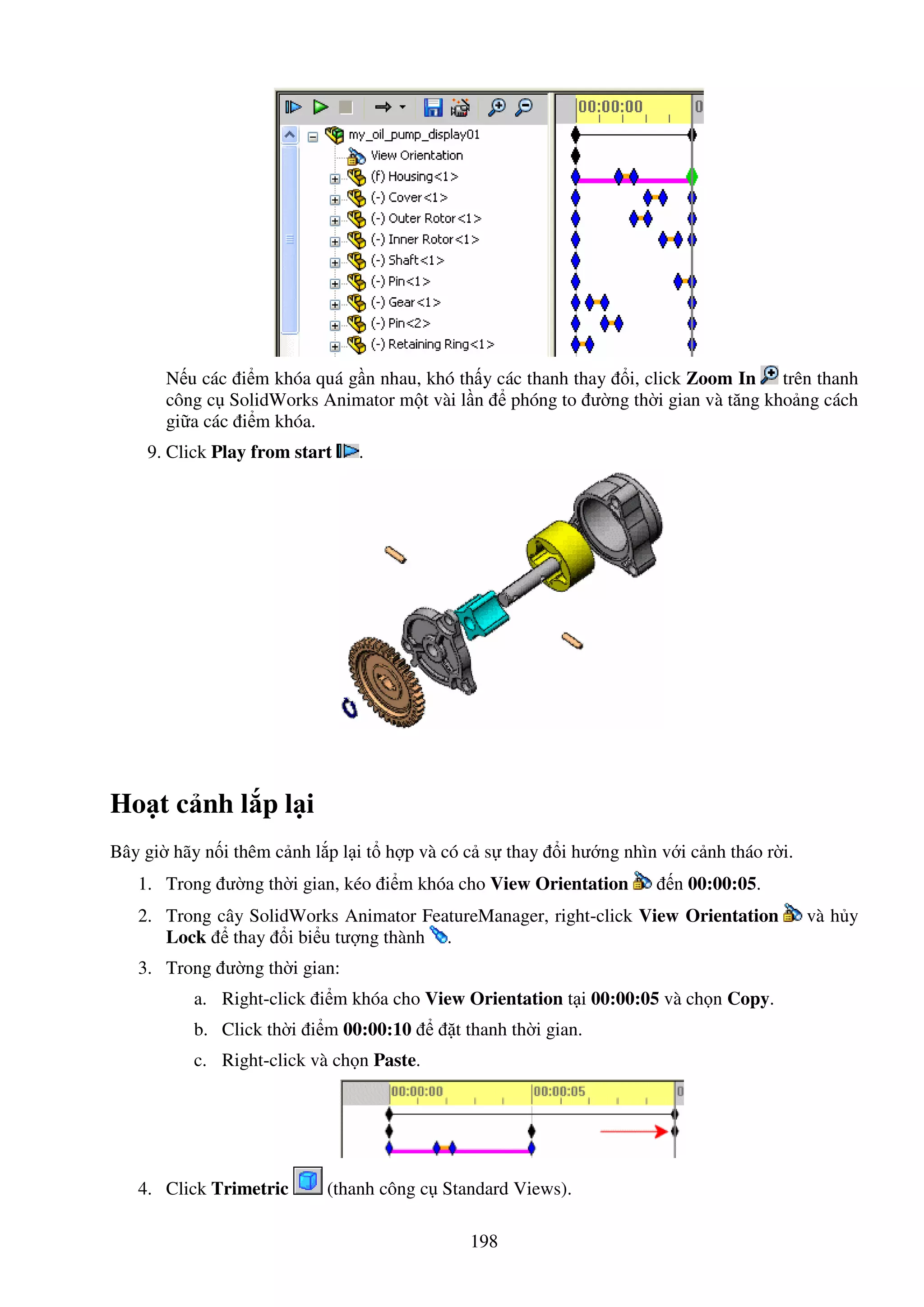 198
N u các i m khóa quá g n nhau, khó th y các thanh thay i, click Zoom In trên thanh
công c SolidWorks Animator m t vài l n phóng to ư ng th i gian và tăng kho ng cách
gi a các i m khóa.
9. Click Play from start .
Ho t c nh l p l i
Bây gi hãy n i thêm c nh l p l i t h p và có c s thay i hư ng nhìn v i c nh tháo r i.
1. Trong ư ng th i gian, kéo i m khóa cho View Orientation n 00:00:05.
2. Trong cây SolidWorks Animator FeatureManager, right-click View Orientation và h y
Lock thay i bi u tư ng thành .
3. Trong ư ng th i gian:
a. Right-click i m khóa cho View Orientation t i 00:00:05 và ch n Copy.
b. Click th i i m 00:00:10 t thanh th i gian.
c. Right-click và ch n Paste.
4. Click Trimetric (thanh công c Standard Views).
 