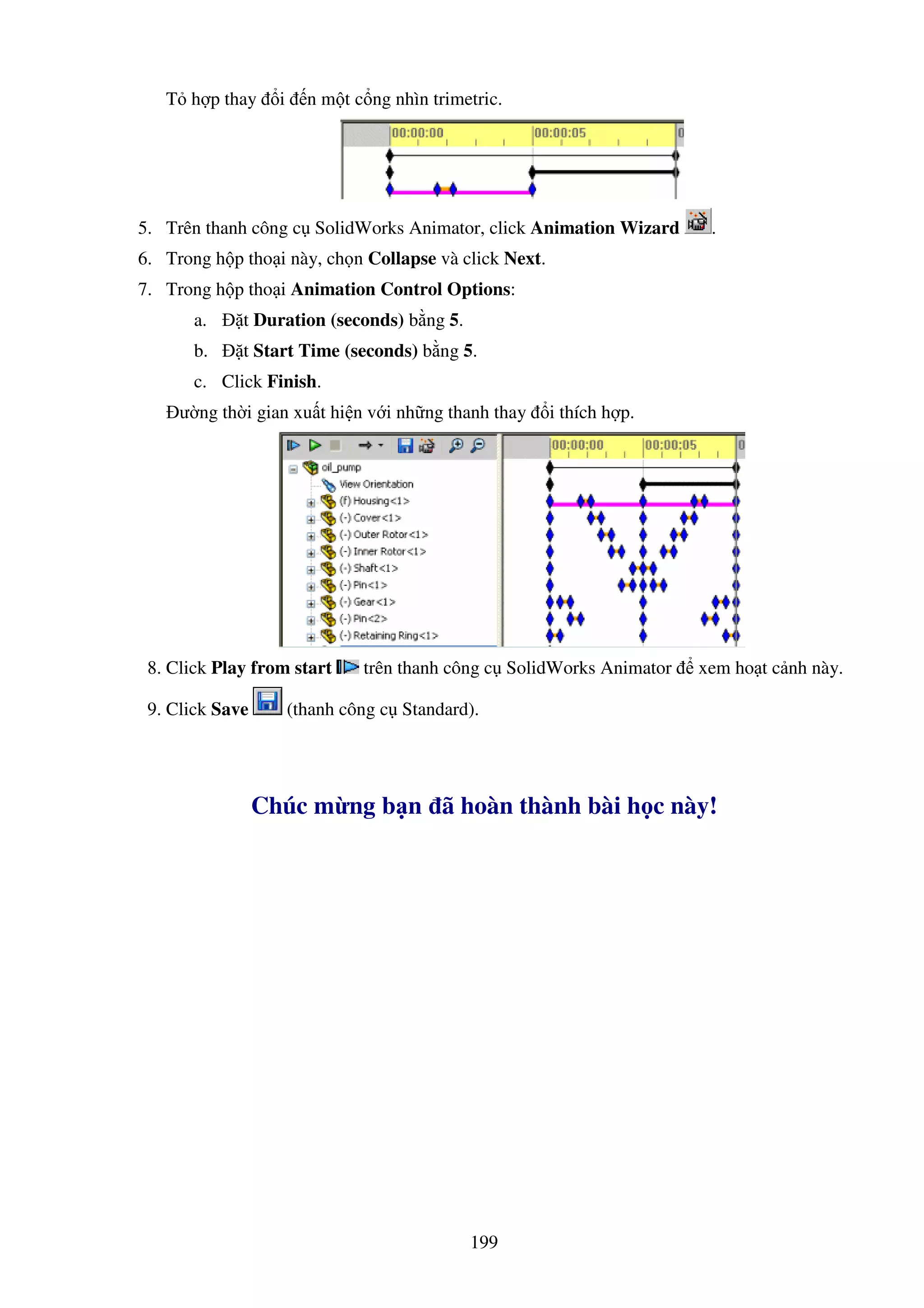 199
T h p thay i n m t c ng nhìn trimetric.
5. Trên thanh công c SolidWorks Animator, click Animation Wizard .
6. Trong h p tho i này, ch n Collapse và click Next.
7. Trong h p tho i Animation Control Options:
a. t Duration (seconds) b ng 5.
b. t Start Time (seconds) b ng 5.
c. Click Finish.
ư ng th i gian xu t hi n v i nh ng thanh thay i thích h p.
8. Click Play from start trên thanh công c SolidWorks Animator xem ho t c nh này.
9. Click Save (thanh công c Standard).
Chúc m ng b n ã hoàn thành bài h c này!
 