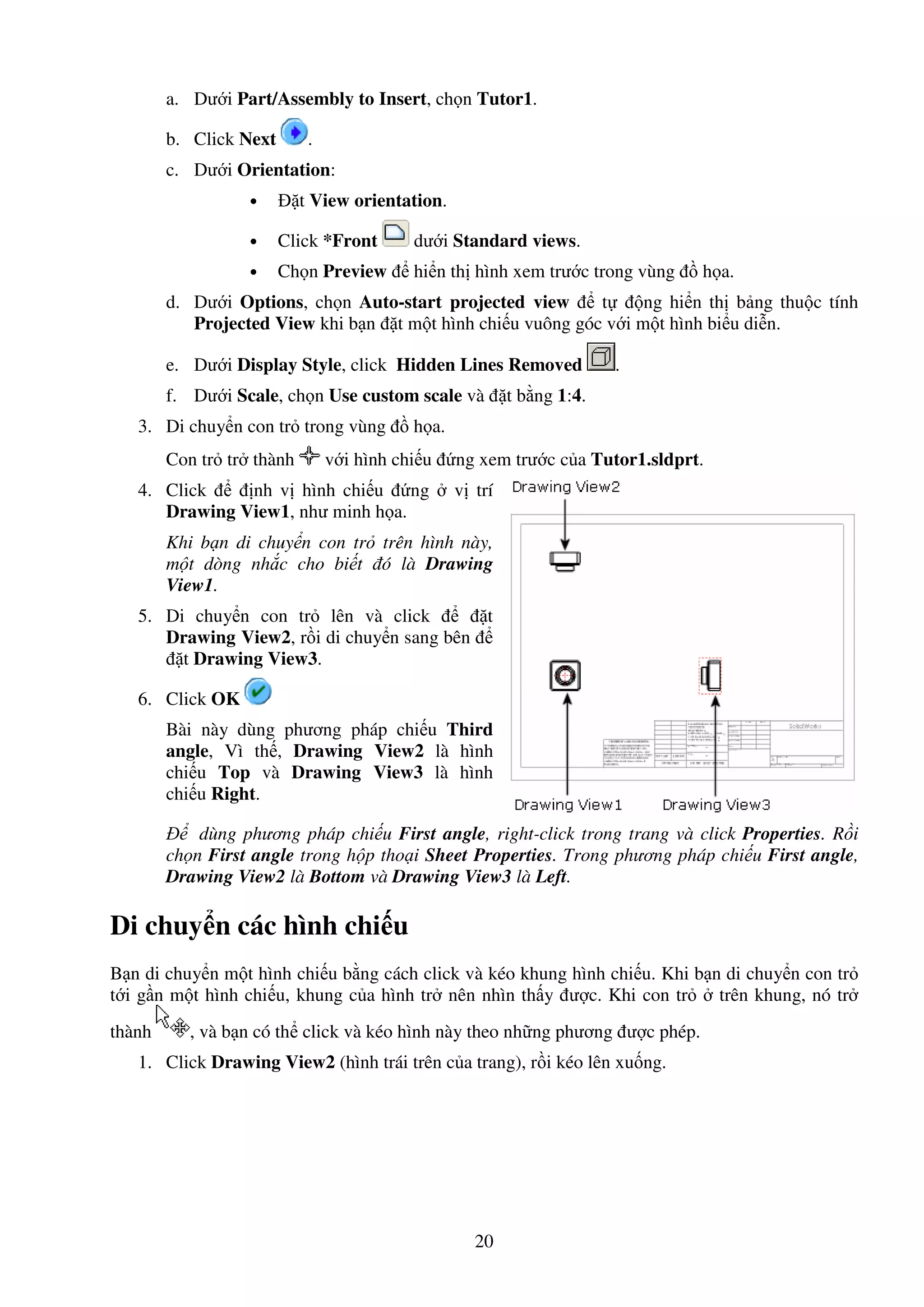20
a. Dư i Part/Assembly to Insert, ch n Tutor1.
b. Click Next .
c. Dư i Orientation:
• t View orientation.
• Click *Front dư i Standard views.
• Ch n Preview hi n th hình xem trư c trong vùng h a.
d. Dư i Options, ch n Auto-start projected view t ng hi n th b ng thu c tính
Projected View khi b n t m t hình chi u vuông góc v i m t hình bi u di n.
e. Dư i Display Style, click Hidden Lines Removed .
f. Dư i Scale, ch n Use custom scale và t b ng 1:4.
3. Di chuy n con tr trong vùng h a.
Con tr tr thành v i hình chi u ng xem trư c c a Tutor1.sldprt.
4. Click nh v hình chi u ng v trí
Drawing View1, như minh h a.
Khi b n di chuy n con tr trên hình này,
m t dòng nh c cho bi t ó là Drawing
View1.
5. Di chuy n con tr lên và click t
Drawing View2, r i di chuy n sang bên
t Drawing View3.
6. Click OK
Bài này dùng phương pháp chi u Third
angle, Vì th , Drawing View2 là hình
chi u Top và Drawing View3 là hình
chi u Right.
dùng phương pháp chi u First angle, right-click trong trang và click Properties. R i
ch n First angle trong h p tho i Sheet Properties. Trong phương pháp chi u First angle,
Drawing View2 là Bottom và Drawing View3 là Left.
Di chuy n các hình chi u
B n di chuy n m t hình chi u b ng cách click và kéo khung hình chi u. Khi b n di chuy n con tr
t i g n m t hình chi u, khung c a hình tr nên nhìn th y ư c. Khi con tr trên khung, nó tr
thành , và b n có th click và kéo hình này theo nh ng phương ư c phép.
1. Click Drawing View2 (hình trái trên c a trang), r i kéo lên xu ng.
 