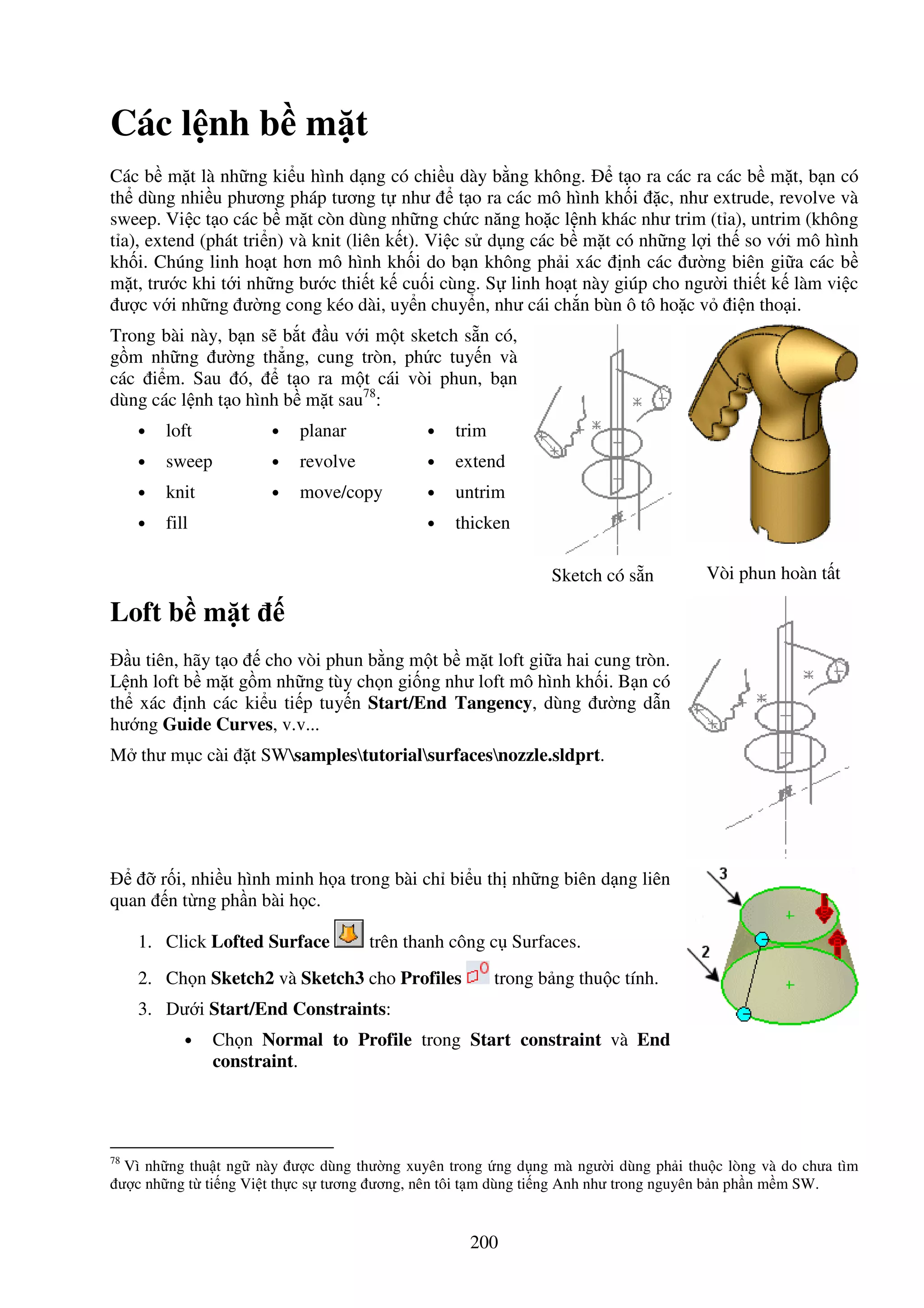 200
Các l nh b m t
Các b m t là nh ng ki u hình d ng có chi u dày b ng không. t o ra các ra các b m t, b n có
th dùng nhi u phương pháp tương t như t o ra các mô hình kh i c, như extrude, revolve và
sweep. Vi c t o các b m t còn dùng nh ng ch c năng ho c l nh khác như trim (t a), untrim (không
t a), extend (phát tri n) và knit (liên k t). Vi c s d ng các b m t có nh ng l i th so v i mô hình
kh i. Chúng linh ho t hơn mô hình kh i do b n không ph i xác nh các ư ng biên gi a các b
m t, trư c khi t i nh ng bư c thi t k cu i cùng. S linh ho t này giúp cho ngư i thi t k làm vi c
ư c v i nh ng ư ng cong kéo dài, uy n chuy n, như cái ch n bùn ô tô ho c v i n tho i.
Trong bài này, b n s b t u v i m t sketch s n có,
g m nh ng ư ng th ng, cung tròn, ph c tuy n và
các i m. Sau ó, t o ra m t cái vòi phun, b n
dùng các l nh t o hình b m t sau78
:
• loft
• sweep
• knit
• fill
• planar
• revolve
• move/copy
• trim
• extend
• untrim
• thicken
Sketch có s n Vòi phun hoàn t t
Loft b m t
u tiên, hãy t o cho vòi phun b ng m t b m t loft gi a hai cung tròn.
L nh loft b m t g m nh ng tùy ch n gi ng như loft mô hình kh i. B n có
th xác nh các ki u ti p tuy n Start/End Tangency, dùng ư ng d n
hư ng Guide Curves, v.v...
M thư m c cài t SWsamplestutorialsurfacesnozzle.sldprt.
r i, nhi u hình minh h a trong bài ch bi u th nh ng biên d ng liên
quan n t ng ph n bài h c.
1. Click Lofted Surface trên thanh công c Surfaces.
2. Ch n Sketch2 và Sketch3 cho Profiles trong b ng thu c tính.
3. Dư i Start/End Constraints:
• Ch n Normal to Profile trong Start constraint và End
constraint.
78
Vì nh ng thu t ng này ư c dùng thư ng xuyên trong ng d ng mà ngư i dùng ph i thu c lòng và do chưa tìm
ư c nh ng t ti ng Vi t th c s tương ương, nên tôi t m dùng ti ng Anh như trong nguyên b n ph n m m SW.
 