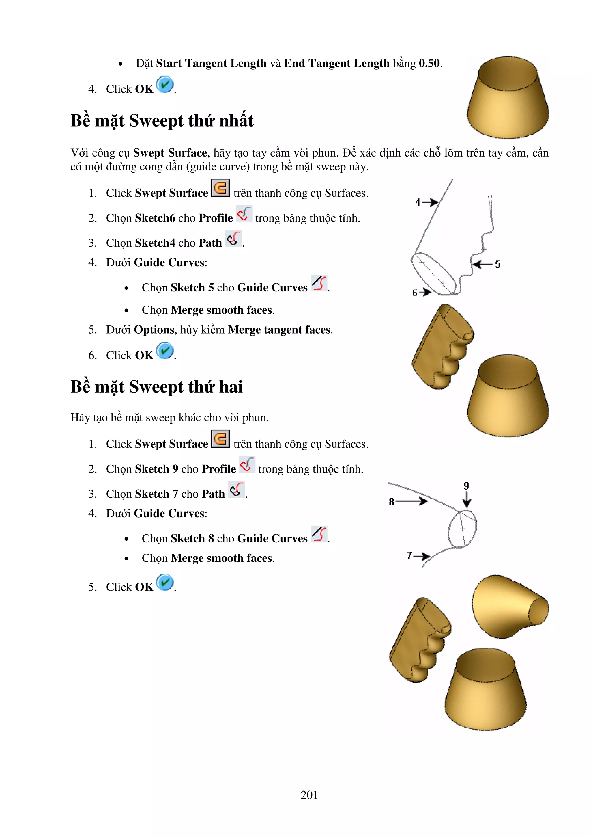 201
• t Start Tangent Length và End Tangent Length b ng 0.50.
4. Click OK .
B m t Sweept th nh t
V i công c Swept Surface, hãy t o tay c m vòi phun. xác nh các ch lõm trên tay c m, c n
có m t ư ng cong d n (guide curve) trong b m t sweep này.
1. Click Swept Surface trên thanh công c Surfaces.
2. Ch n Sketch6 cho Profile trong b ng thu c tính.
3. Ch n Sketch4 cho Path .
4. Dư i Guide Curves:
• Ch n Sketch 5 cho Guide Curves .
• Ch n Merge smooth faces.
5. Dư i Options, h y ki m Merge tangent faces.
6. Click OK .
B m t Sweept th hai
Hãy t o b m t sweep khác cho vòi phun.
1. Click Swept Surface trên thanh công c Surfaces.
2. Ch n Sketch 9 cho Profile trong b ng thu c tính.
3. Ch n Sketch 7 cho Path .
4. Dư i Guide Curves:
• Ch n Sketch 8 cho Guide Curves .
• Ch n Merge smooth faces.
5. Click OK .
 