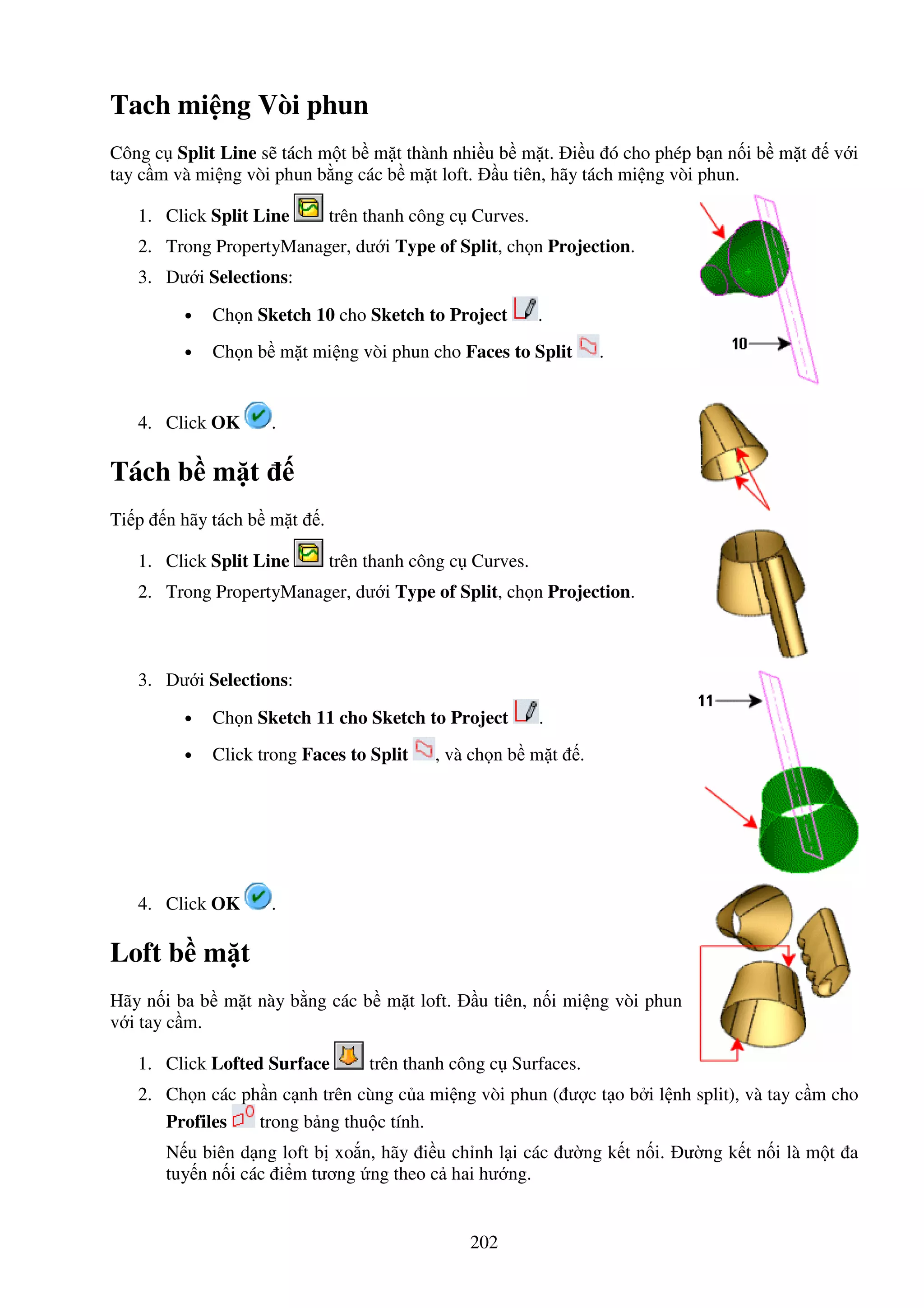 202
Tach mi ng Vòi phun
Công c Split Line s tách m t b m t thành nhi u b m t. i u ó cho phép b n n i b m t v i
tay c m và mi ng vòi phun b ng các b m t loft. u tiên, hãy tách mi ng vòi phun.
1. Click Split Line trên thanh công c Curves.
2. Trong PropertyManager, dư i Type of Split, ch n Projection.
3. Dư i Selections:
• Ch n Sketch 10 cho Sketch to Project .
• Ch n b m t mi ng vòi phun cho Faces to Split .
4. Click OK .
Tách b m t
Ti p n hãy tách b m t .
1. Click Split Line trên thanh công c Curves.
2. Trong PropertyManager, dư i Type of Split, ch n Projection.
3. Dư i Selections:
• Ch n Sketch 11 cho Sketch to Project .
• Click trong Faces to Split , và ch n b m t .
4. Click OK .
Loft b m t
Hãy n i ba b m t này b ng các b m t loft. u tiên, n i mi ng vòi phun
v i tay c m.
1. Click Lofted Surface trên thanh công c Surfaces.
2. Ch n các ph n c nh trên cùng c a mi ng vòi phun ( ư c t o b i l nh split), và tay c m cho
Profiles trong b ng thu c tính.
N u biên d ng loft b xo n, hãy i u ch nh l i các ư ng k t n i. ư ng k t n i là m t a
tuy n n i các i m tương ng theo c hai hư ng.
 
