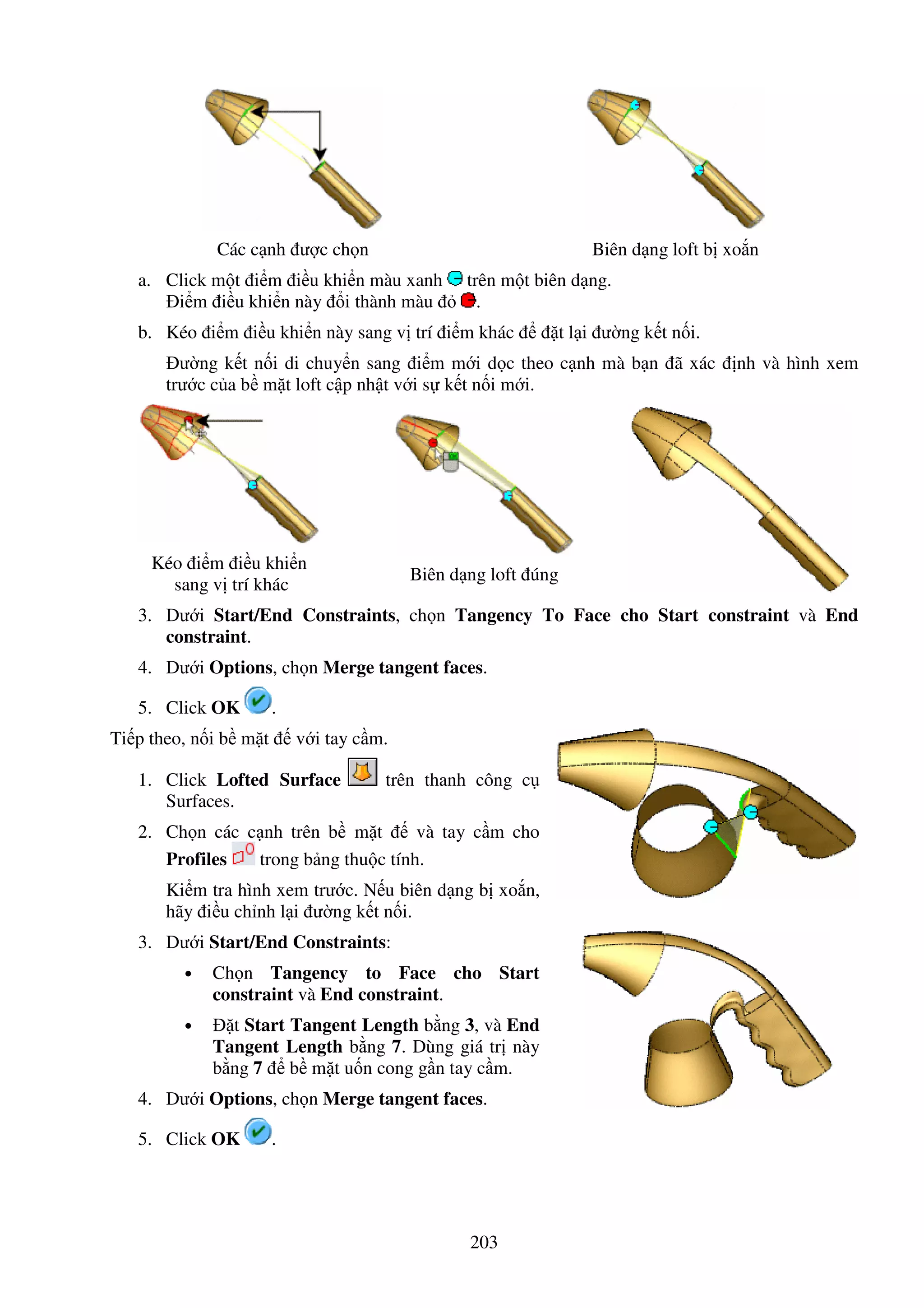 203
Các c nh ư c ch n Biên d ng loft b xo n
a. Click m t i m i u khi n màu xanh trên m t biên d ng.
i m i u khi n này i thành màu .
b. Kéo i m i u khi n này sang v trí i m khác t l i ư ng k t n i.
ư ng k t n i di chuy n sang i m m i d c theo c nh mà b n ã xác nh và hình xem
trư c c a b m t loft c p nh t v i s k t n i m i.
Kéo i m i u khi n
sang v trí khác
Biên d ng loft úng
3. Dư i Start/End Constraints, ch n Tangency To Face cho Start constraint và End
constraint.
4. Dư i Options, ch n Merge tangent faces.
5. Click OK .
Ti p theo, n i b m t v i tay c m.
1. Click Lofted Surface trên thanh công c
Surfaces.
2. Ch n các c nh trên b m t và tay c m cho
Profiles trong b ng thu c tính.
Ki m tra hình xem trư c. N u biên d ng b xo n,
hãy i u ch nh l i ư ng k t n i.
3. Dư i Start/End Constraints:
• Ch n Tangency to Face cho Start
constraint và End constraint.
• t Start Tangent Length b ng 3, và End
Tangent Length b ng 7. Dùng giá tr này
b ng 7 b m t u n cong g n tay c m.
4. Dư i Options, ch n Merge tangent faces.
5. Click OK .
 