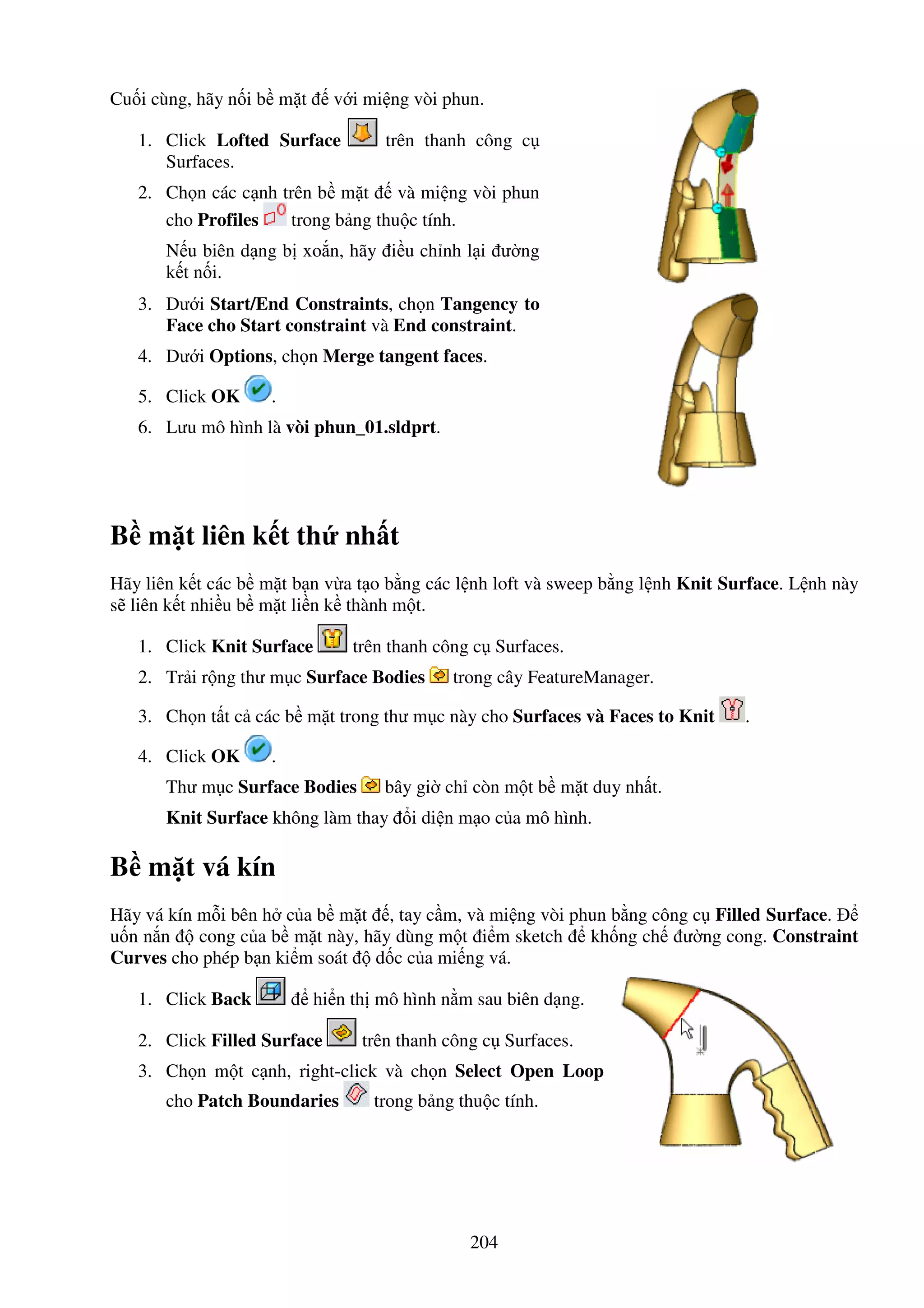 204
Cu i cùng, hãy n i b m t v i mi ng vòi phun.
1. Click Lofted Surface trên thanh công c
Surfaces.
2. Ch n các c nh trên b m t và mi ng vòi phun
cho Profiles trong b ng thu c tính.
N u biên d ng b xo n, hãy i u ch nh l i ư ng
k t n i.
3. Dư i Start/End Constraints, ch n Tangency to
Face cho Start constraint và End constraint.
4. Dư i Options, ch n Merge tangent faces.
5. Click OK .
6. Lưu mô hình là vòi phun_01.sldprt.
B m t liên k t th nh t
Hãy liên k t các b m t b n v a t o b ng các l nh loft và sweep b ng l nh Knit Surface. L nh này
s liên k t nhi u b m t li n k thành m t.
1. Click Knit Surface trên thanh công c Surfaces.
2. Tr i r ng thư m c Surface Bodies trong cây FeatureManager.
3. Ch n t t c các b m t trong thư m c này cho Surfaces và Faces to Knit .
4. Click OK .
Thư m c Surface Bodies bây gi ch còn m t b m t duy nh t.
Knit Surface không làm thay i di n m o c a mô hình.
B m t vá kín
Hãy vá kín m i bên h c a b m t , tay c m, và mi ng vòi phun b ng công c Filled Surface.
u n n n cong c a b m t này, hãy dùng m t i m sketch kh ng ch ư ng cong. Constraint
Curves cho phép b n ki m soát d c c a mi ng vá.
1. Click Back hi n th mô hình n m sau biên d ng.
2. Click Filled Surface trên thanh công c Surfaces.
3. Ch n m t c nh, right-click và ch n Select Open Loop
cho Patch Boundaries trong b ng thu c tính.
 