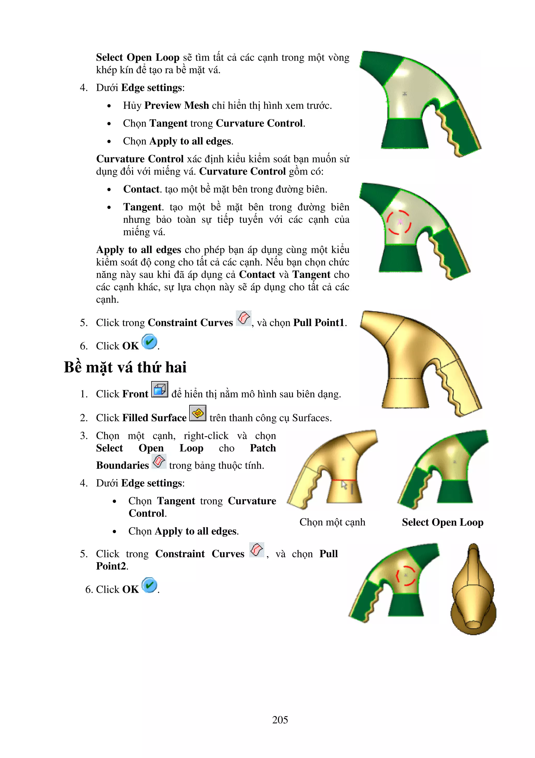205
Select Open Loop s tìm t t c các c nh trong m t vòng
khép kín t o ra b m t vá.
4. Dư i Edge settings:
• H y Preview Mesh ch hi n th hình xem trư c.
• Ch n Tangent trong Curvature Control.
• Ch n Apply to all edges.
Curvature Control xác nh ki u ki m soát b n mu n s
d ng i v i mi ng vá. Curvature Control g m có:
• Contact. t o m t b m t bên trong ư ng biên.
• Tangent. t o m t b m t bên trong ư ng biên
nhưng b o toàn s ti p tuy n v i các c nh c a
mi ng vá.
Apply to all edges cho phép b n áp d ng cùng m t ki u
ki m soát cong cho t t c các c nh. N u b n ch n ch c
năng này sau khi ã áp d ng c Contact và Tangent cho
các c nh khác, s l a ch n này s áp d ng cho t t c các
c nh.
5. Click trong Constraint Curves , và ch n Pull Point1.
6. Click OK .
B m t vá th hai
1. Click Front hi n th n m mô hình sau biên d ng.
2. Click Filled Surface trên thanh công c Surfaces.
3. Ch n m t c nh, right-click và ch n
Select Open Loop cho Patch
Boundaries trong b ng thu c tính.
4. Dư i Edge settings:
• Ch n Tangent trong Curvature
Control.
• Ch n Apply to all edges.
Ch n m t c nh Select Open Loop
5. Click trong Constraint Curves , và ch n Pull
Point2.
6. Click OK .
 