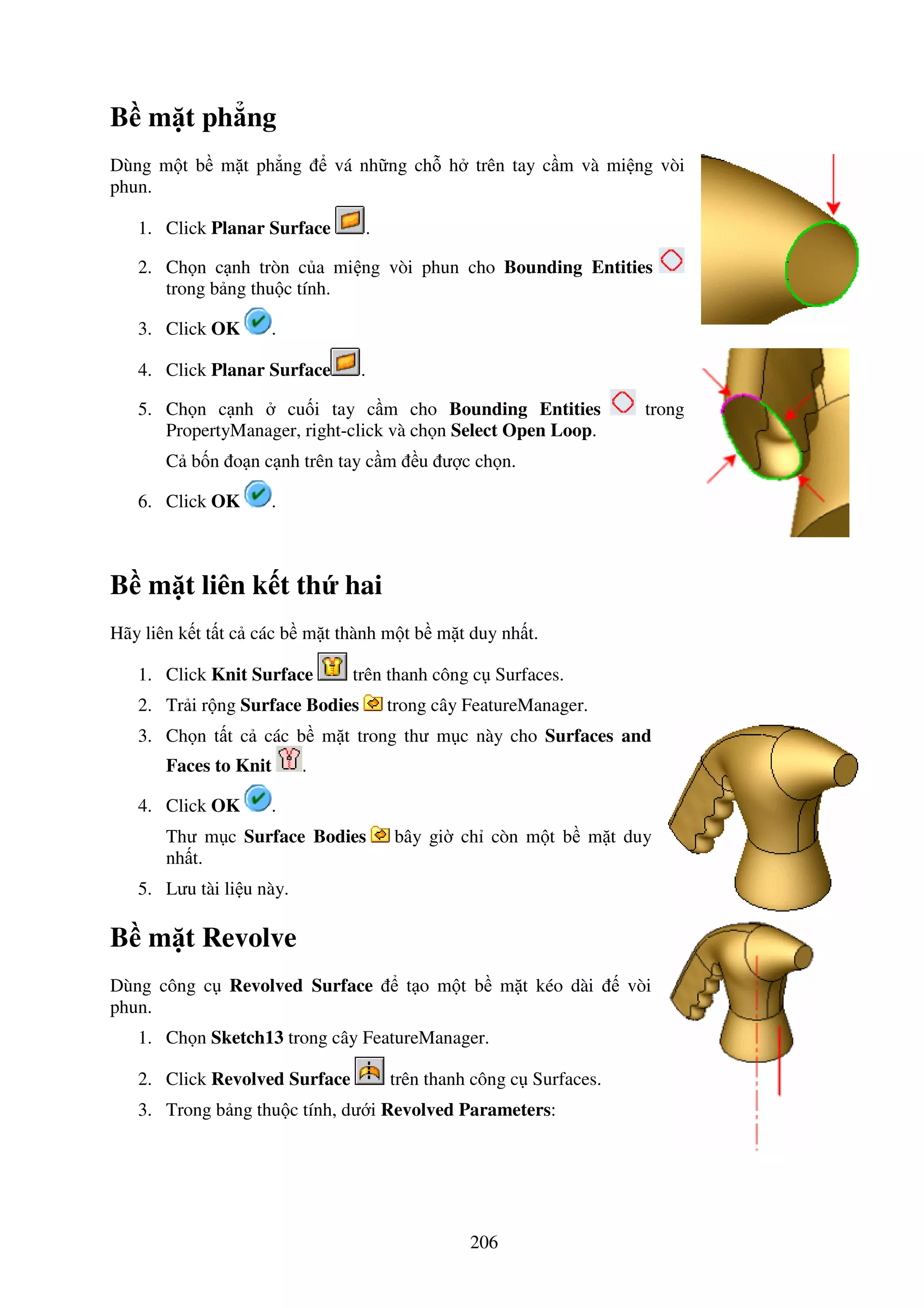 206
B m t ph ng
Dùng m t b m t ph ng vá nh ng ch h trên tay c m và mi ng vòi
phun.
1. Click Planar Surface .
2. Ch n c nh tròn c a mi ng vòi phun cho Bounding Entities
trong b ng thu c tính.
3. Click OK .
4. Click Planar Surface .
5. Ch n c nh cu i tay c m cho Bounding Entities trong
PropertyManager, right-click và ch n Select Open Loop.
C b n o n c nh trên tay c m u ư c ch n.
6. Click OK .
B m t liên k t th hai
Hãy liên k t t t c các b m t thành m t b m t duy nh t.
1. Click Knit Surface trên thanh công c Surfaces.
2. Tr i r ng Surface Bodies trong cây FeatureManager.
3. Ch n t t c các b m t trong thư m c này cho Surfaces and
Faces to Knit .
4. Click OK .
Thư m c Surface Bodies bây gi ch còn m t b m t duy
nh t.
5. Lưu tài li u này.
B m t Revolve
Dùng công c Revolved Surface t o m t b m t kéo dài vòi
phun.
1. Ch n Sketch13 trong cây FeatureManager.
2. Click Revolved Surface trên thanh công c Surfaces.
3. Trong b ng thu c tính, dư i Revolved Parameters:
 