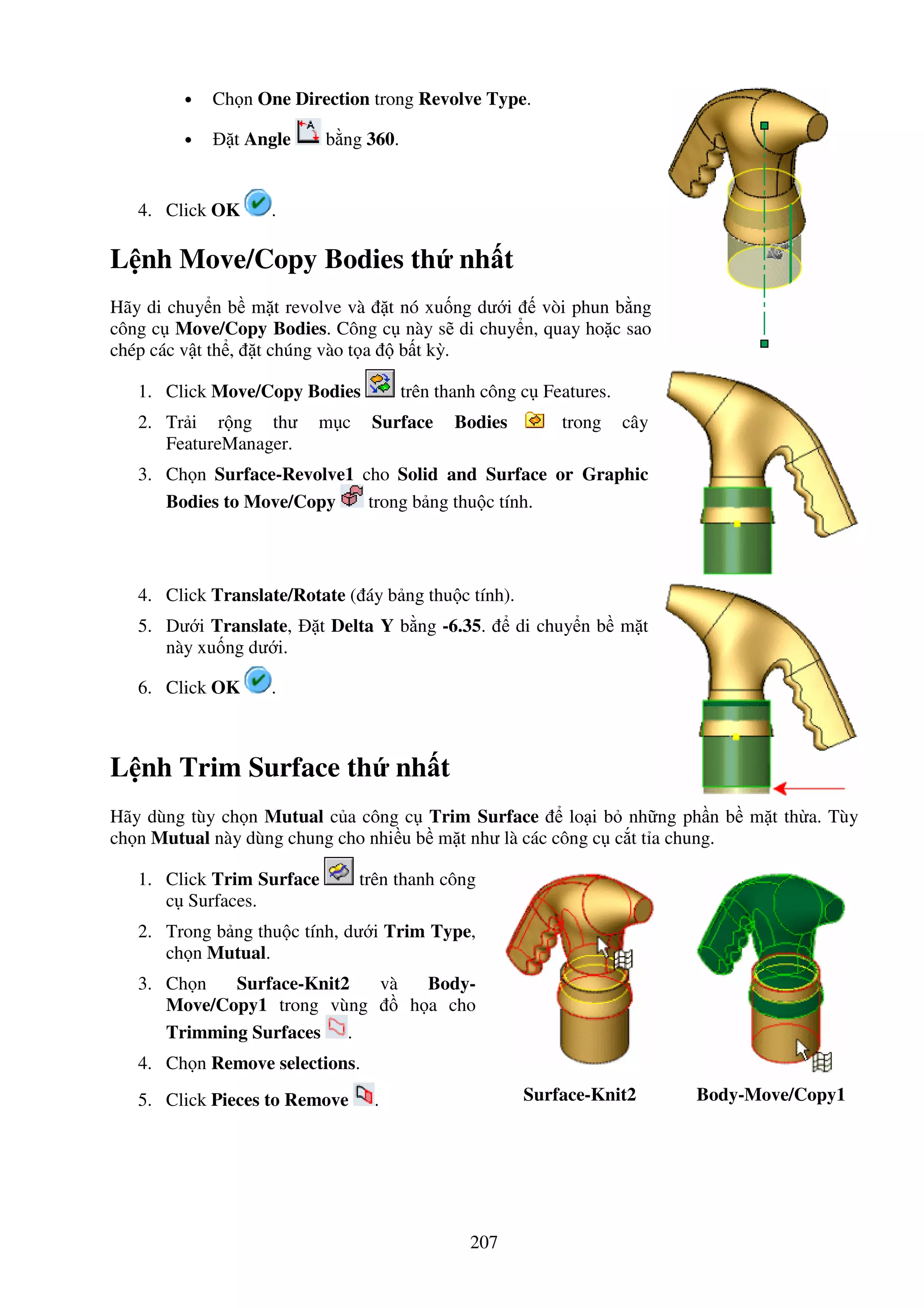 207
• Ch n One Direction trong Revolve Type.
• t Angle b ng 360.
4. Click OK .
L nh Move/Copy Bodies th nh t
Hãy di chuy n b m t revolve và t nó xu ng dư i vòi phun b ng
công c Move/Copy Bodies. Công c này s di chuy n, quay ho c sao
chép các v t th , t chúng vào t a b t kỳ.
1. Click Move/Copy Bodies trên thanh công c Features.
2. Tr i r ng thư m c Surface Bodies trong cây
FeatureManager.
3. Ch n Surface-Revolve1 cho Solid and Surface or Graphic
Bodies to Move/Copy trong b ng thu c tính.
4. Click Translate/Rotate ( áy b ng thu c tính).
5. Dư i Translate, t Delta Y b ng -6.35. di chuy n b m t
này xu ng dư i.
6. Click OK .
L nh Trim Surface th nh t
Hãy dùng tùy ch n Mutual c a công c Trim Surface lo i b nh ng ph n b m t th a. Tùy
ch n Mutual này dùng chung cho nhi u b m t như là các công c c t t a chung.
1. Click Trim Surface trên thanh công
c Surfaces.
2. Trong b ng thu c tính, dư i Trim Type,
ch n Mutual.
3. Ch n Surface-Knit2 và Body-
Move/Copy1 trong vùng h a cho
Trimming Surfaces .
4. Ch n Remove selections.
5. Click Pieces to Remove . Surface-Knit2 Body-Move/Copy1
 