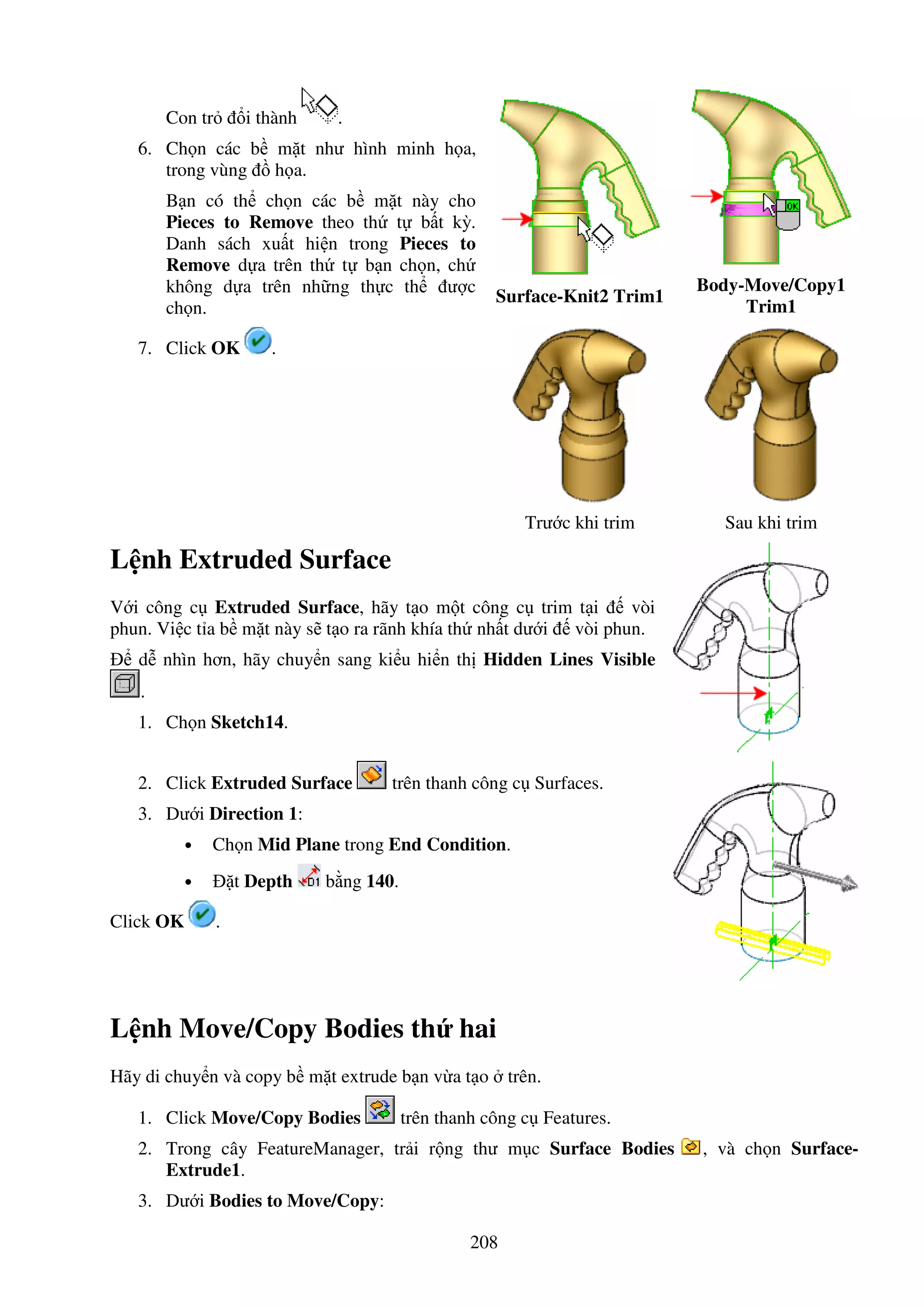 208
Con tr i thành .
6. Ch n các b m t như hình minh h a,
trong vùng h a.
B n có th ch n các b m t này cho
Pieces to Remove theo th t b t kỳ.
Danh sách xu t hi n trong Pieces to
Remove d a trên th t b n ch n, ch
không d a trên nh ng th c th ư c
ch n.
Surface-Knit2 Trim1
Body-Move/Copy1
Trim1
7. Click OK .
Trư c khi trim Sau khi trim
L nh Extruded Surface
V i công c Extruded Surface, hãy t o m t công c trim t i vòi
phun. Vi c t a b m t này s t o ra rãnh khía th nh t dư i vòi phun.
d nhìn hơn, hãy chuy n sang ki u hi n th Hidden Lines Visible
.
1. Ch n Sketch14.
2. Click Extruded Surface trên thanh công c Surfaces.
3. Dư i Direction 1:
• Ch n Mid Plane trong End Condition.
• t Depth b ng 140.
Click OK .
L nh Move/Copy Bodies th hai
Hãy di chuy n và copy b m t extrude b n v a t o trên.
1. Click Move/Copy Bodies trên thanh công c Features.
2. Trong cây FeatureManager, tr i r ng thư m c Surface Bodies , và ch n Surface-
Extrude1.
3. Dư i Bodies to Move/Copy:
 