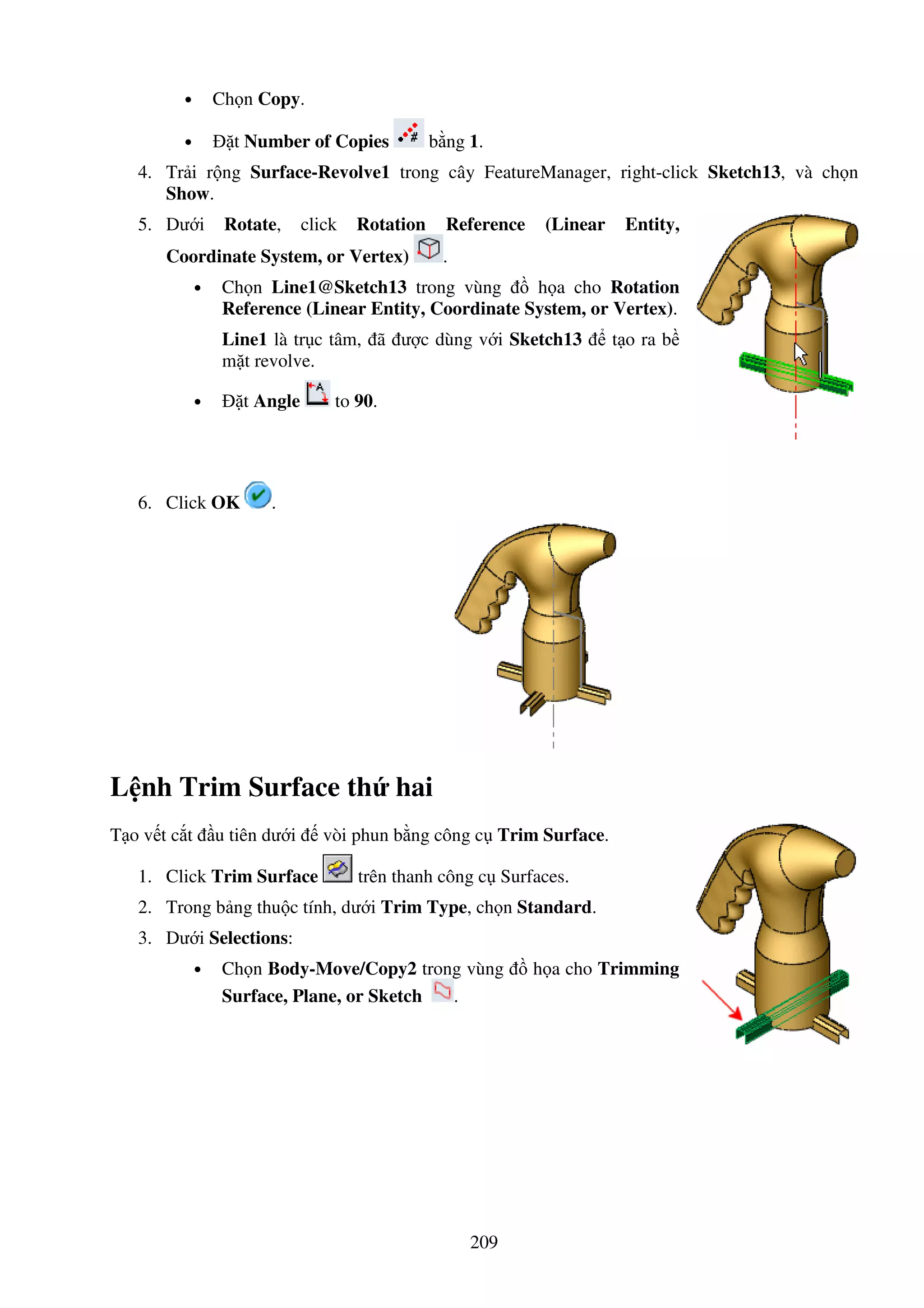 209
• Ch n Copy.
• t Number of Copies b ng 1.
4. Tr i r ng Surface-Revolve1 trong cây FeatureManager, right-click Sketch13, và ch n
Show.
5. Dư i Rotate, click Rotation Reference (Linear Entity,
Coordinate System, or Vertex) .
• Ch n Line1@Sketch13 trong vùng h a cho Rotation
Reference (Linear Entity, Coordinate System, or Vertex).
Line1 là tr c tâm, ã ư c dùng v i Sketch13 t o ra b
m t revolve.
• t Angle to 90.
6. Click OK .
L nh Trim Surface th hai
T o v t c t u tiên dư i vòi phun b ng công c Trim Surface.
1. Click Trim Surface trên thanh công c Surfaces.
2. Trong b ng thu c tính, dư i Trim Type, ch n Standard.
3. Dư i Selections:
• Ch n Body-Move/Copy2 trong vùng h a cho Trimming
Surface, Plane, or Sketch .
 