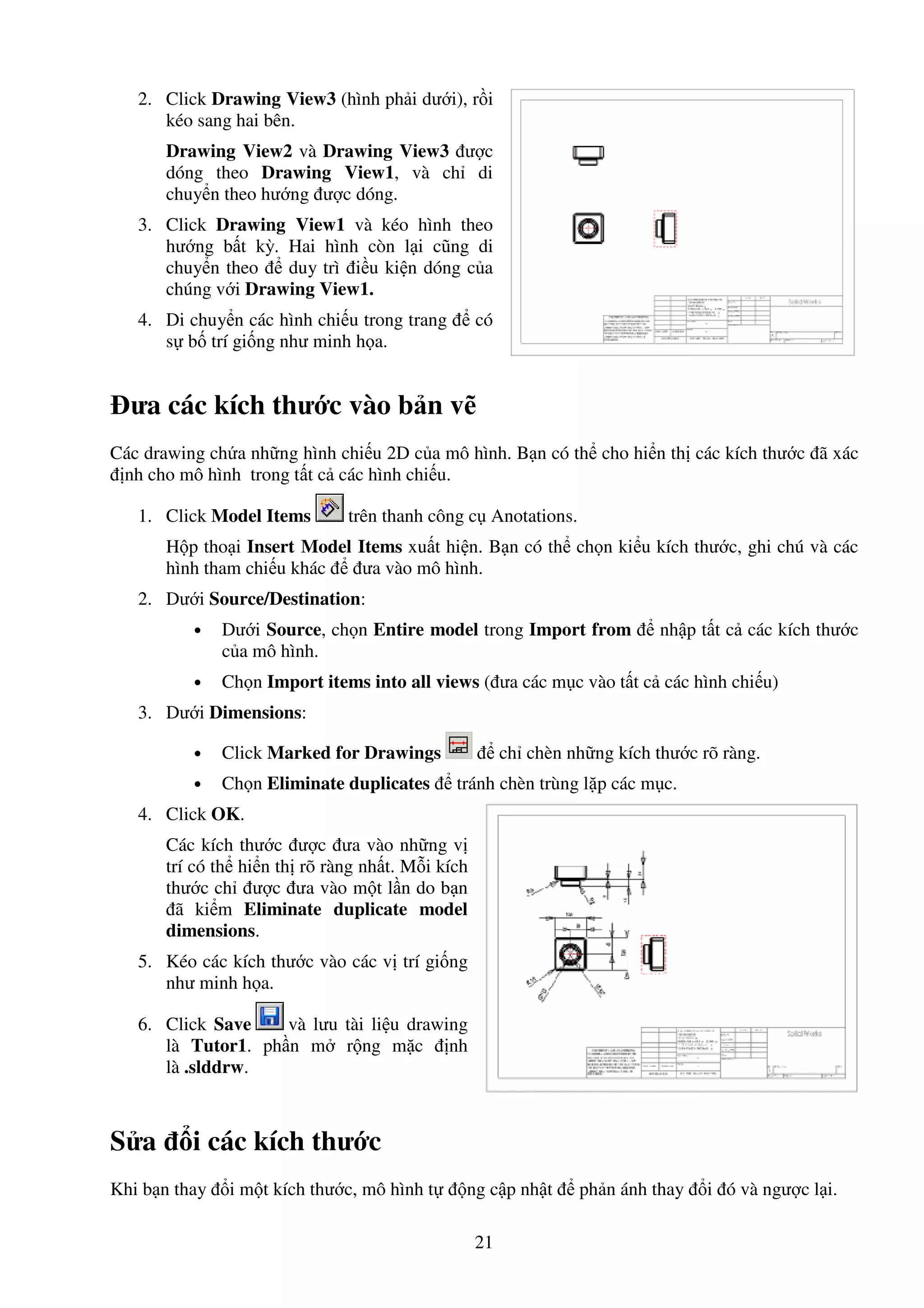 21
2. Click Drawing View3 (hình ph i dư i), r i
kéo sang hai bên.
Drawing View2 và Drawing View3 ư c
dóng theo Drawing View1, và ch di
chuy n theo hư ng ư c dóng.
3. Click Drawing View1 và kéo hình theo
hư ng b t kỳ. Hai hình còn l i cũng di
chuy n theo duy trì i u ki n dóng c a
chúng v i Drawing View1.
4. Di chuy n các hình chi u trong trang có
s b trí gi ng như minh h a.
ưa các kích thư c vào b n v
Các drawing ch a nh ng hình chi u 2D c a mô hình. B n có th cho hi n th các kích thư c ã xác
nh cho mô hình trong t t c các hình chi u.
1. Click Model Items trên thanh công c Anotations.
H p tho i Insert Model Items xu t hi n. B n có th ch n ki u kích thư c, ghi chú và các
hình tham chi u khác ưa vào mô hình.
2. Dư i Source/Destination:
• Dư i Source, ch n Entire model trong Import from nh p t t c các kích thư c
c a mô hình.
• Ch n Import items into all views ( ưa các m c vào t t c các hình chi u)
3. Dư i Dimensions:
• Click Marked for Drawings ch chèn nh ng kích thư c rõ ràng.
• Ch n Eliminate duplicates tránh chèn trùng l p các m c.
4. Click OK.
Các kích thư c ư c ưa vào nh ng v
trí có th hi n th rõ ràng nh t. M i kích
thư c ch ư c ưa vào m t l n do b n
ã ki m Eliminate duplicate model
dimensions.
5. Kéo các kích thư c vào các v trí gi ng
như minh h a.
6. Click Save và lưu tài li u drawing
là Tutor1. ph n m r ng m c nh
là .slddrw.
S a i các kích thư c
Khi b n thay i m t kích thư c, mô hình t ng c p nh t ph n ánh thay i ó và ngư c l i.
 