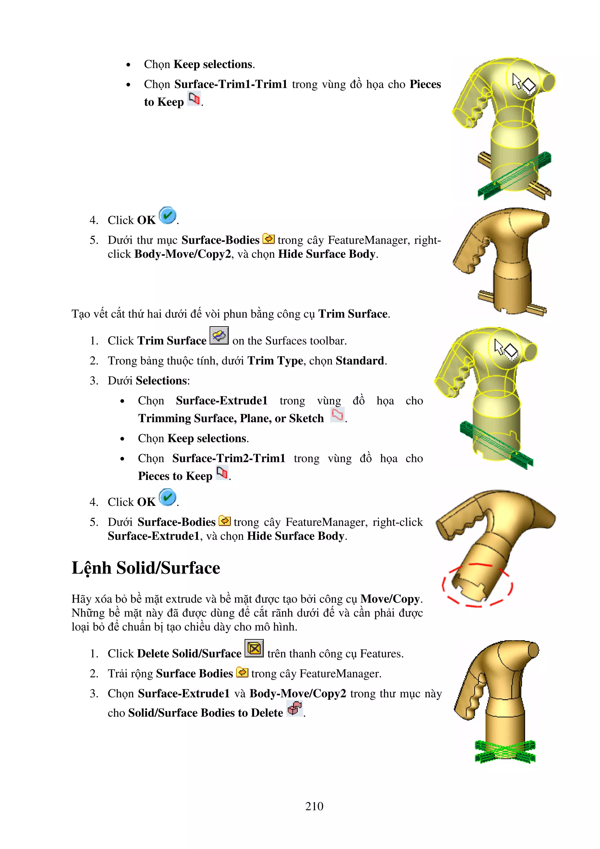 210
• Ch n Keep selections.
• Ch n Surface-Trim1-Trim1 trong vùng h a cho Pieces
to Keep .
4. Click OK .
5. Dư i thư m c Surface-Bodies trong cây FeatureManager, right-
click Body-Move/Copy2, và ch n Hide Surface Body.
T o v t c t th hai dư i vòi phun b ng công c Trim Surface.
1. Click Trim Surface on the Surfaces toolbar.
2. Trong b ng thu c tính, dư i Trim Type, ch n Standard.
3. Dư i Selections:
• Ch n Surface-Extrude1 trong vùng h a cho
Trimming Surface, Plane, or Sketch .
• Ch n Keep selections.
• Ch n Surface-Trim2-Trim1 trong vùng h a cho
Pieces to Keep .
4. Click OK .
5. Dư i Surface-Bodies trong cây FeatureManager, right-click
Surface-Extrude1, và ch n Hide Surface Body.
L nh Solid/Surface
Hãy xóa b b m t extrude và b m t ư c t o b i công c Move/Copy.
Nh ng b m t này ã ư c dùng c t rãnh dư i và c n ph i ư c
lo i b chu n b t o chi u dày cho mô hình.
1. Click Delete Solid/Surface trên thanh công c Features.
2. Tr i r ng Surface Bodies trong cây FeatureManager.
3. Ch n Surface-Extrude1 và Body-Move/Copy2 trong thư m c này
cho Solid/Surface Bodies to Delete .
 