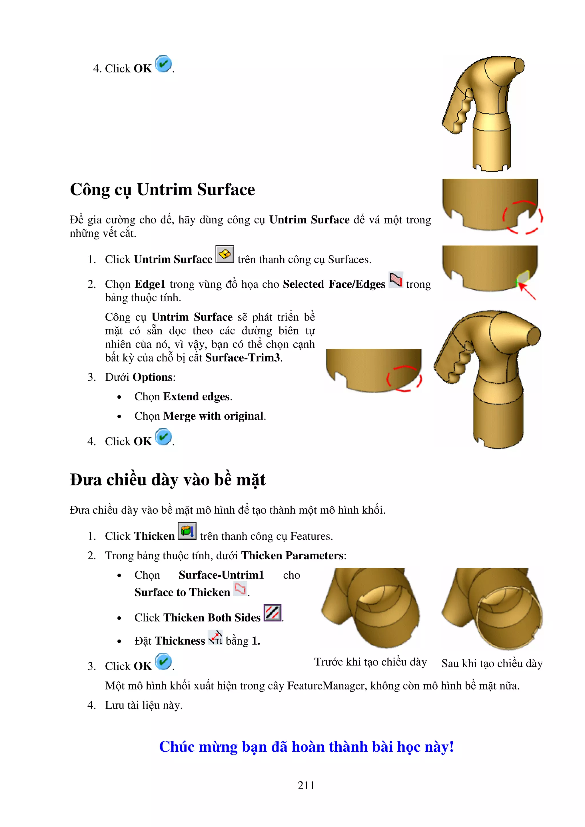 211
4. Click OK .
Công c Untrim Surface
gia cư ng cho , hãy dùng công c Untrim Surface vá m t trong
nh ng v t c t.
1. Click Untrim Surface trên thanh công c Surfaces.
2. Ch n Edge1 trong vùng h a cho Selected Face/Edges trong
b ng thu c tính.
Công c Untrim Surface s phát tri n b
m t có s n d c theo các ư ng biên t
nhiên c a nó, vì v y, b n có th ch n c nh
b t kỳ c a ch b c t Surface-Trim3.
3. Dư i Options:
• Ch n Extend edges.
• Ch n Merge with original.
4. Click OK .
ưa chi u dày vào b m t
ưa chi u dày vào b m t mô hình t o thành m t mô hình kh i.
1. Click Thicken trên thanh công c Features.
2. Trong b ng thu c tính, dư i Thicken Parameters:
• Ch n Surface-Untrim1 cho
Surface to Thicken .
• Click Thicken Both Sides .
• t Thickness b ng 1.
3. Click OK . Trư c khi t o chi u dày Sau khi t o chi u dày
M t mô hình kh i xu t hi n trong cây FeatureManager, không còn mô hình b m t n a.
4. Lưu tài li u này.
Chúc m ng b n ã hoàn thành bài h c này!
 