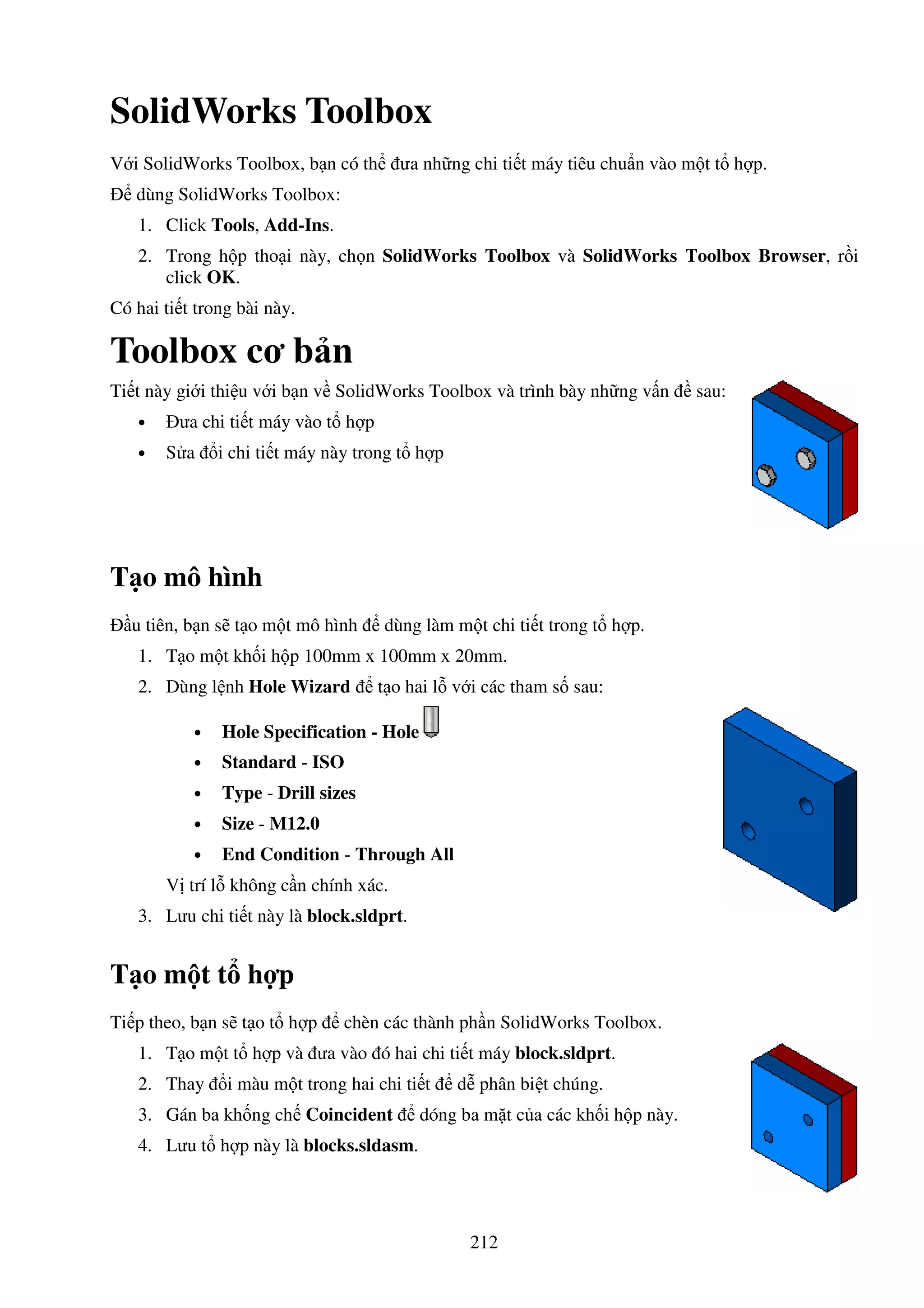 212
SolidWorks Toolbox
V i SolidWorks Toolbox, b n có th ưa nh ng chi ti t máy tiêu chu n vào m t t h p.
dùng SolidWorks Toolbox:
1. Click Tools, Add-Ins.
2. Trong h p tho i này, ch n SolidWorks Toolbox và SolidWorks Toolbox Browser, r i
click OK.
Có hai ti t trong bài này.
Toolbox cơ b n
Ti t này gi i thi u v i b n v SolidWorks Toolbox và trình bày nh ng v n sau:
• ưa chi ti t máy vào t h p
• S a i chi ti t máy này trong t h p
T o mô hình
u tiên, b n s t o m t mô hình dùng làm m t chi ti t trong t h p.
1. T o m t kh i h p 100mm x 100mm x 20mm.
2. Dùng l nh Hole Wizard t o hai l v i các tham s sau:
• Hole Specification - Hole
• Standard - ISO
• Type - Drill sizes
• Size - M12.0
• End Condition - Through All
V trí l không c n chính xác.
3. Lưu chi ti t này là block.sldprt.
T o m t t h p
Ti p theo, b n s t o t h p chèn các thành ph n SolidWorks Toolbox.
1. T o m t t h p và ưa vào ó hai chi ti t máy block.sldprt.
2. Thay i màu m t trong hai chi ti t d phân bi t chúng.
3. Gán ba kh ng ch Coincident dóng ba m t c a các kh i h p này.
4. Lưu t h p này là blocks.sldasm.
 