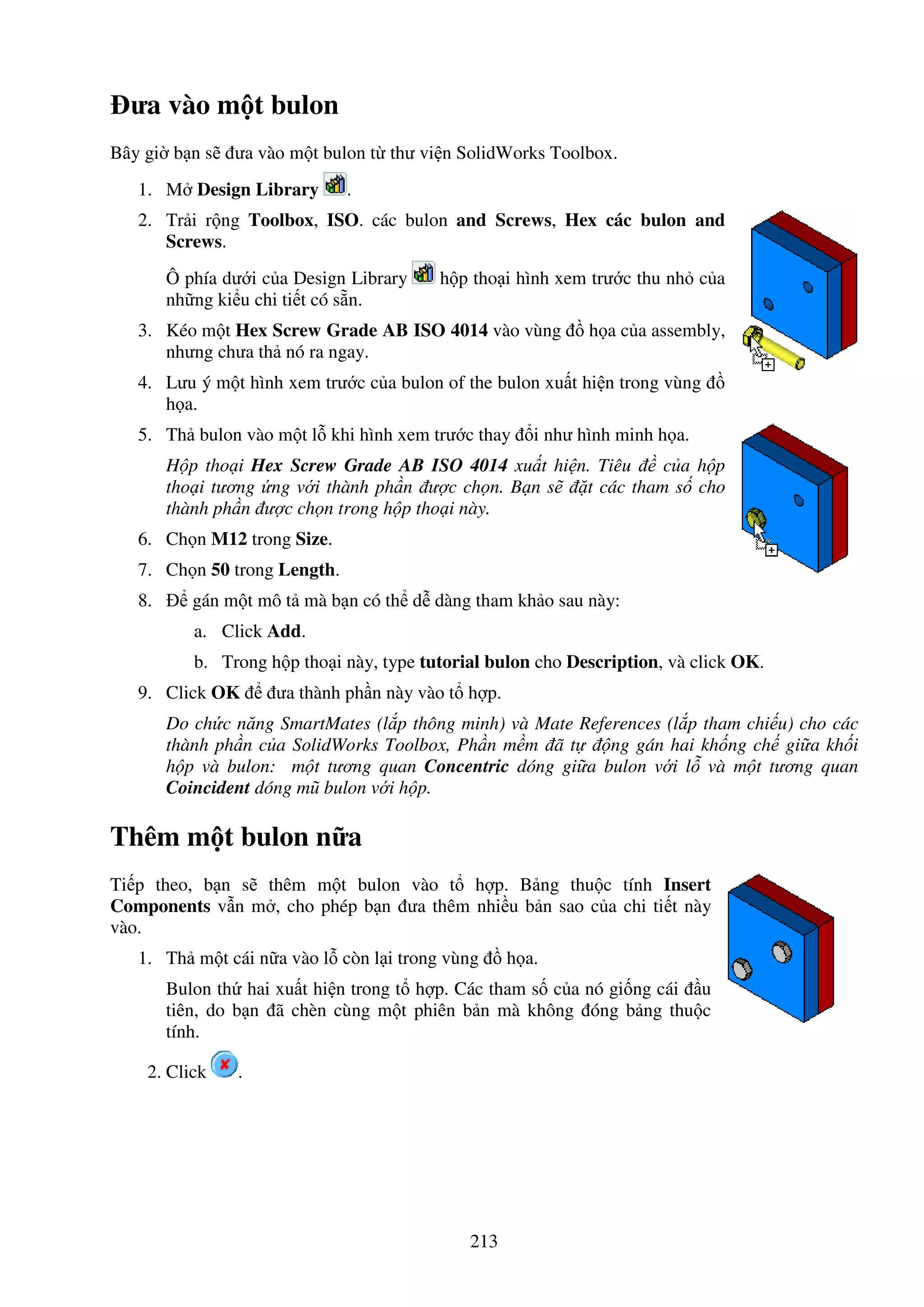 213
ưa vào m t bulon
Bây gi b n s ưa vào m t bulon t thư vi n SolidWorks Toolbox.
1. M Design Library .
2. Tr i r ng Toolbox, ISO. các bulon and Screws, Hex các bulon and
Screws.
Ô phía dư i c a Design Library h p tho i hình xem trư c thu nh c a
nh ng ki u chi ti t có s n.
3. Kéo m t Hex Screw Grade AB ISO 4014 vào vùng h a c a assembly,
nhưng chưa th nó ra ngay.
4. Lưu ý m t hình xem trư c c a bulon of the bulon xu t hi n trong vùng
h a.
5. Th bulon vào m t l khi hình xem trư c thay i như hình minh h a.
H p tho i Hex Screw Grade AB ISO 4014 xu t hi n. Tiêu c a h p
tho i tương ng v i thành ph n ư c ch n. B n s t các tham s cho
thành ph n ư c ch n trong h p tho i này.
6. Ch n M12 trong Size.
7. Ch n 50 trong Length.
8. gán m t mô t mà b n có th d dàng tham kh o sau này:
a. Click Add.
b. Trong h p tho i này, type tutorial bulon cho Description, và click OK.
9. Click OK ưa thành ph n này vào t h p.
Do ch c năng SmartMates (l p thông minh) và Mate References (l p tham chi u) cho các
thành ph n c a SolidWorks Toolbox, Ph n m m ã t ng gán hai kh ng ch gi a kh i
h p và bulon: m t tương quan Concentric dóng gi a bulon v i l và m t tương quan
Coincident dóng mũ bulon v i h p.
Thêm m t bulon n a
Ti p theo, b n s thêm m t bulon vào t h p. B ng thu c tính Insert
Components v n m , cho phép b n ưa thêm nhi u b n sao c a chi ti t này
vào.
1. Th m t cái n a vào l còn l i trong vùng h a.
Bulon th hai xu t hi n trong t h p. Các tham s c a nó gi ng cái u
tiên, do b n ã chèn cùng m t phiên b n mà không óng b ng thu c
tính.
2. Click .
 