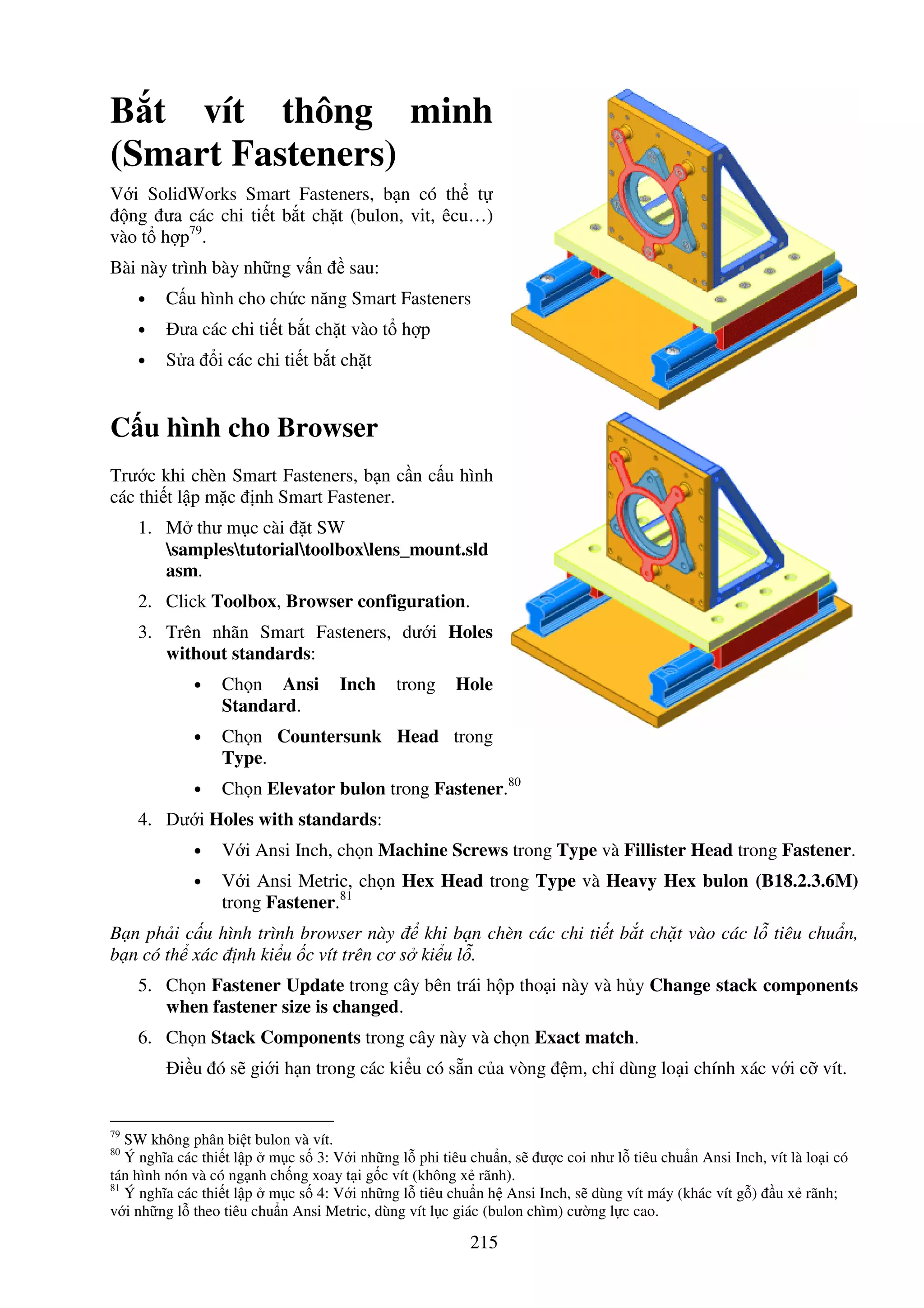 215
B t vít thông minh
(Smart Fasteners)
V i SolidWorks Smart Fasteners, b n có th t
ng ưa các chi ti t b t ch t (bulon, vit, êcu…)
vào t h p79
.
Bài này trình bày nh ng v n sau:
• C u hình cho ch c năng Smart Fasteners
• ưa các chi ti t b t ch t vào t h p
• S a i các chi ti t b t ch t
C u hình cho Browser
Trư c khi chèn Smart Fasteners, b n c n c u hình
các thi t l p m c nh Smart Fastener.
1. M thư m c cài t SW
samplestutorialtoolboxlens_mount.sld
asm.
2. Click Toolbox, Browser configuration.
3. Trên nhãn Smart Fasteners, dư i Holes
without standards:
• Ch n Ansi Inch trong Hole
Standard.
• Ch n Countersunk Head trong
Type.
• Ch n Elevator bulon trong Fastener.80
4. Dư i Holes with standards:
• V i Ansi Inch, ch n Machine Screws trong Type và Fillister Head trong Fastener.
• V i Ansi Metric, ch n Hex Head trong Type và Heavy Hex bulon (B18.2.3.6M)
trong Fastener.81
B n ph i c u hình trình browser này khi b n chèn các chi ti t b t ch t vào các l tiêu chu n,
b n có th xác nh ki u c vít trên cơ s ki u l .
5. Ch n Fastener Update trong cây bên trái h p tho i này và h y Change stack components
when fastener size is changed.
6. Ch n Stack Components trong cây này và ch n Exact match.
i u ó s gi i h n trong các ki u có s n c a vòng m, ch dùng lo i chính xác v i c vít.
79
SW không phân bi t bulon và vít.
80
Ý nghĩa các thi t l p m c s 3: V i nh ng l phi tiêu chu n, s ư c coi như l tiêu chu n Ansi Inch, vít là lo i có
tán hình nón và có ng nh ch ng xoay t i g c vít (không x rãnh).
81
Ý nghĩa các thi t l p m c s 4: V i nh ng l tiêu chu n h Ansi Inch, s dùng vít máy (khác vít g ) u x rãnh;
v i nh ng l theo tiêu chu n Ansi Metric, dùng vít l c giác (bulon chìm) cư ng l c cao.
 