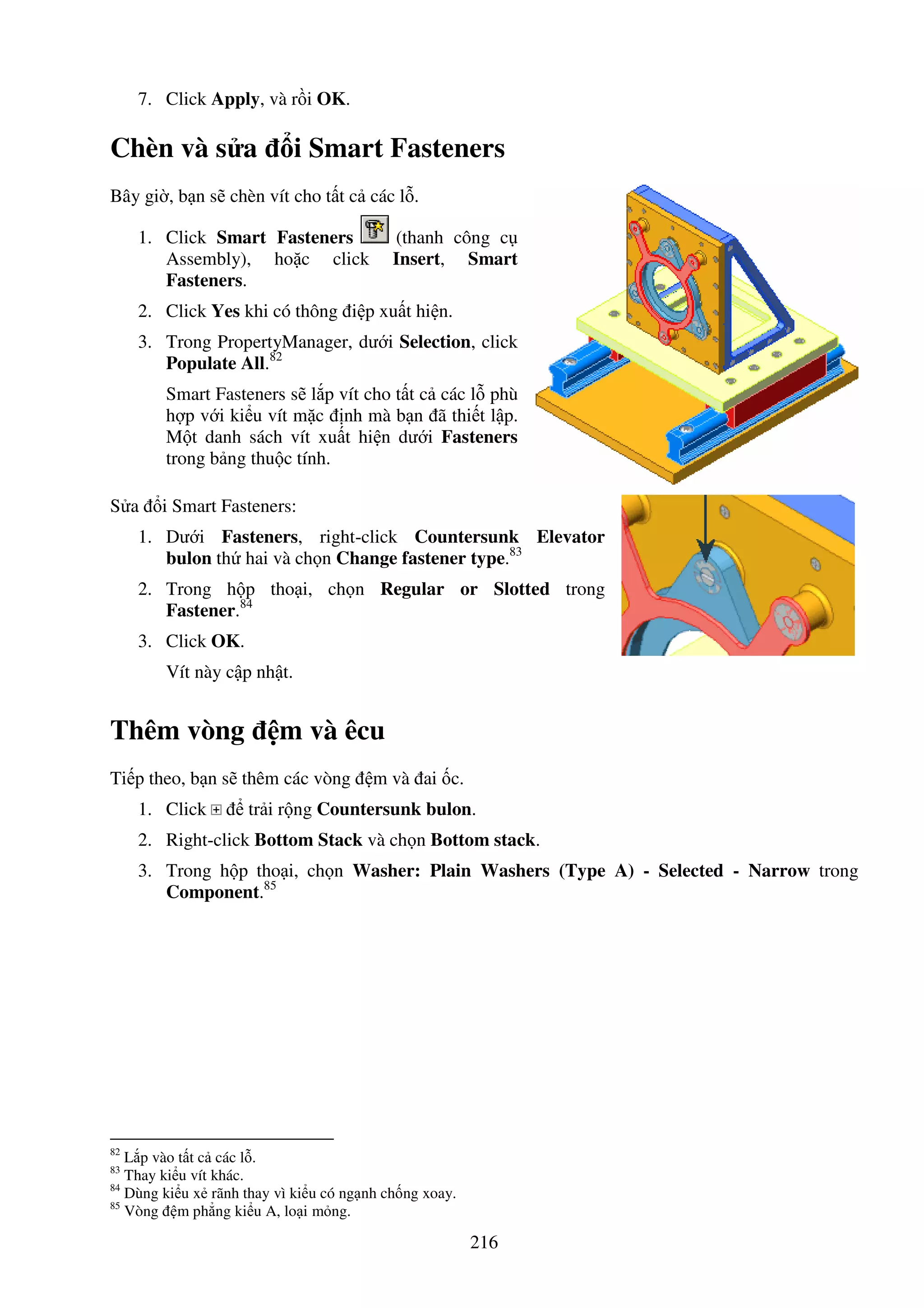 216
7. Click Apply, và r i OK.
Chèn và s a i Smart Fasteners
Bây gi , b n s chèn vít cho t t c các l .
1. Click Smart Fasteners (thanh công c
Assembly), ho c click Insert, Smart
Fasteners.
2. Click Yes khi có thông i p xu t hi n.
3. Trong PropertyManager, dư i Selection, click
Populate All.82
Smart Fasteners s l p vít cho t t c các l phù
h p v i ki u vít m c nh mà b n ã thi t l p.
M t danh sách vít xu t hi n dư i Fasteners
trong b ng thu c tính.
S a i Smart Fasteners:
1. Dư i Fasteners, right-click Countersunk Elevator
bulon th hai và ch n Change fastener type.83
2. Trong h p tho i, ch n Regular or Slotted trong
Fastener.84
3. Click OK.
Vít này c p nh t.
Thêm vòng m và êcu
Ti p theo, b n s thêm các vòng m và ai c.
1. Click tr i r ng Countersunk bulon.
2. Right-click Bottom Stack và ch n Bottom stack.
3. Trong h p tho i, ch n Washer: Plain Washers (Type A) - Selected - Narrow trong
Component.85
82
L p vào t t c các l .
83
Thay ki u vít khác.
84
Dùng ki u x rãnh thay vì ki u có ng nh ch ng xoay.
85
Vòng m ph ng ki u A, lo i m ng.
 