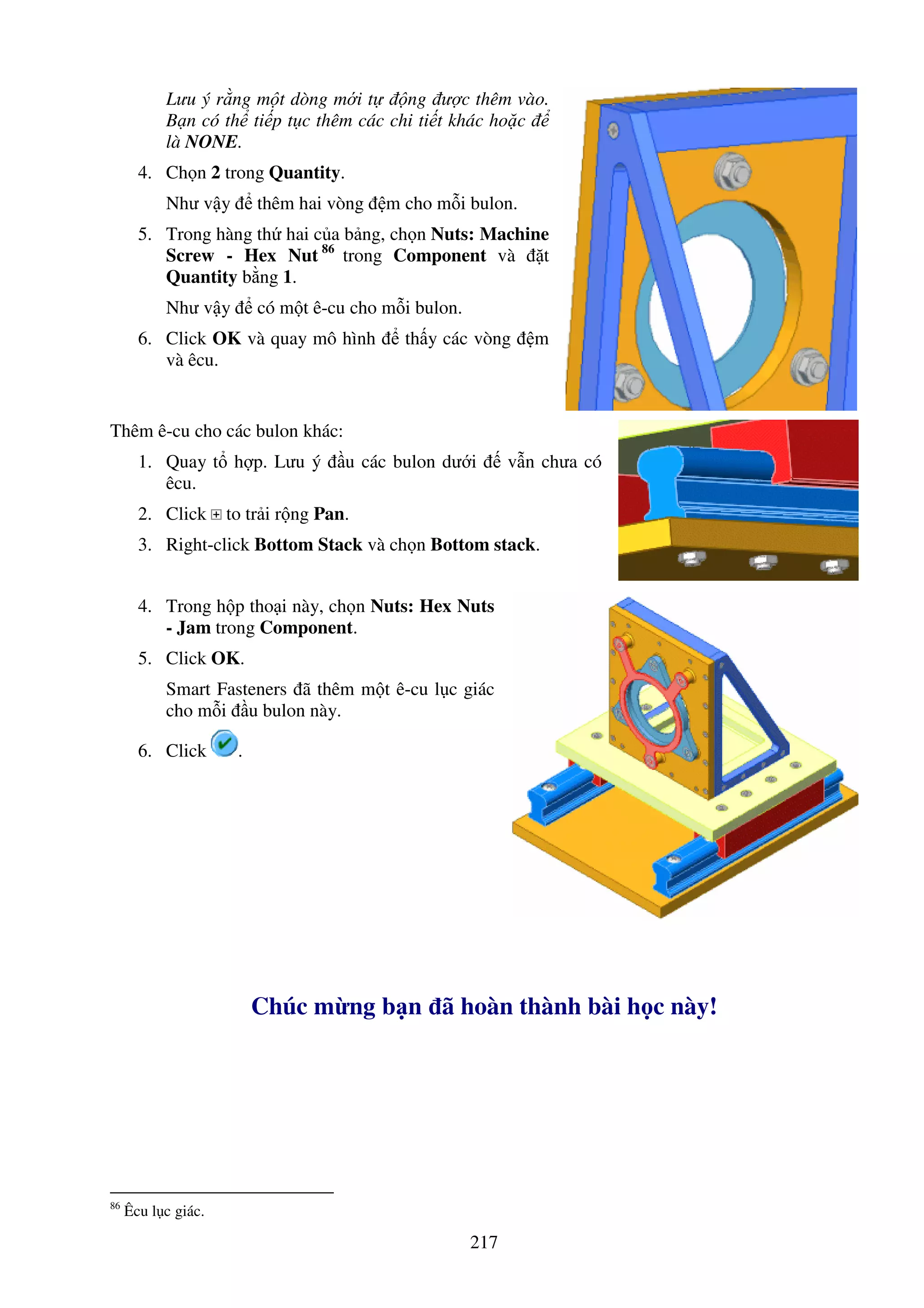 217
Lưu ý r ng m t dòng m i t ng ư c thêm vào.
B n có th ti p t c thêm các chi ti t khác ho c
là NONE.
4. Ch n 2 trong Quantity.
Như v y thêm hai vòng m cho m i bulon.
5. Trong hàng th hai c a b ng, ch n Nuts: Machine
Screw - Hex Nut 86
trong Component và t
Quantity b ng 1.
Như v y có m t ê-cu cho m i bulon.
6. Click OK và quay mô hình th y các vòng m
và êcu.
Thêm ê-cu cho các bulon khác:
1. Quay t h p. Lưu ý u các bulon dư i v n chưa có
êcu.
2. Click to tr i r ng Pan.
3. Right-click Bottom Stack và ch n Bottom stack.
4. Trong h p tho i này, ch n Nuts: Hex Nuts
- Jam trong Component.
5. Click OK.
Smart Fasteners ã thêm m t ê-cu l c giác
cho m i u bulon này.
6. Click .
Chúc m ng b n ã hoàn thành bài h c này!
86
Êcu l c giác.
 