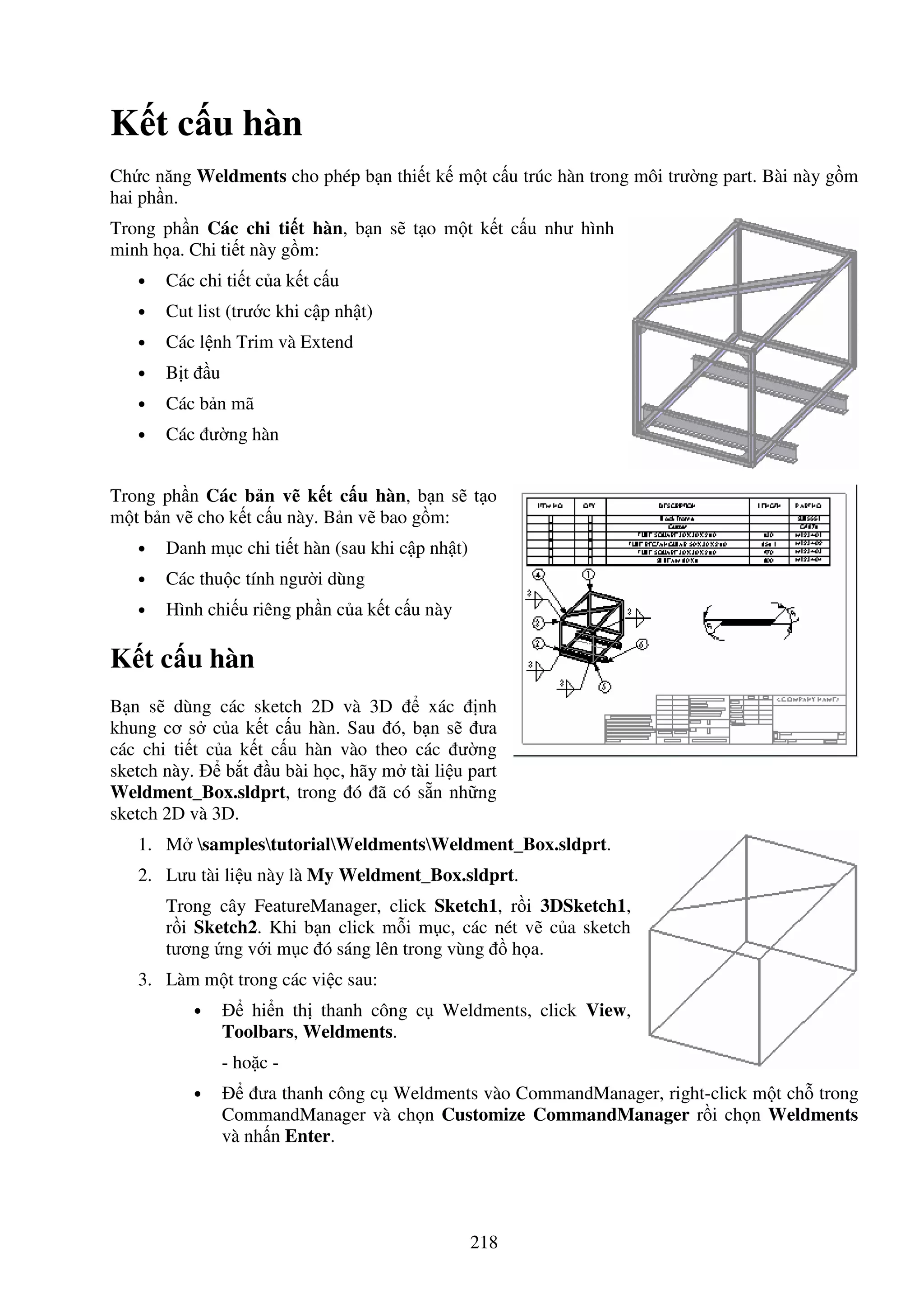 218
K t c u hàn
Ch c năng Weldments cho phép b n thi t k m t c u trúc hàn trong môi trư ng part. Bài này g m
hai ph n.
Trong ph n Các chi ti t hàn, b n s t o m t k t c u như hình
minh h a. Chi ti t này g m:
• Các chi ti t c a k t c u
• Cut list (trư c khi c p nh t)
• Các l nh Trim và Extend
• B t u
• Các b n mã
• Các ư ng hàn
Trong ph n Các b n v k t c u hàn, b n s t o
m t b n v cho k t c u này. B n v bao g m:
• Danh m c chi ti t hàn (sau khi c p nh t)
• Các thu c tính ngư i dùng
• Hình chi u riêng ph n c a k t c u này
K t c u hàn
B n s dùng các sketch 2D và 3D xác nh
khung cơ s c a k t c u hàn. Sau ó, b n s ưa
các chi ti t c a k t c u hàn vào theo các ư ng
sketch này. b t u bài h c, hãy m tài li u part
Weldment_Box.sldprt, trong ó ã có s n nh ng
sketch 2D và 3D.
1. M samplestutorialWeldmentsWeldment_Box.sldprt.
2. Lưu tài li u này là My Weldment_Box.sldprt.
Trong cây FeatureManager, click Sketch1, r i 3DSketch1,
r i Sketch2. Khi b n click m i m c, các nét v c a sketch
tương ng v i m c ó sáng lên trong vùng h a.
3. Làm m t trong các vi c sau:
• hi n th thanh công c Weldments, click View,
Toolbars, Weldments.
- ho c -
• ưa thanh công c Weldments vào CommandManager, right-click m t ch trong
CommandManager và ch n Customize CommandManager r i ch n Weldments
và nh n Enter.
 