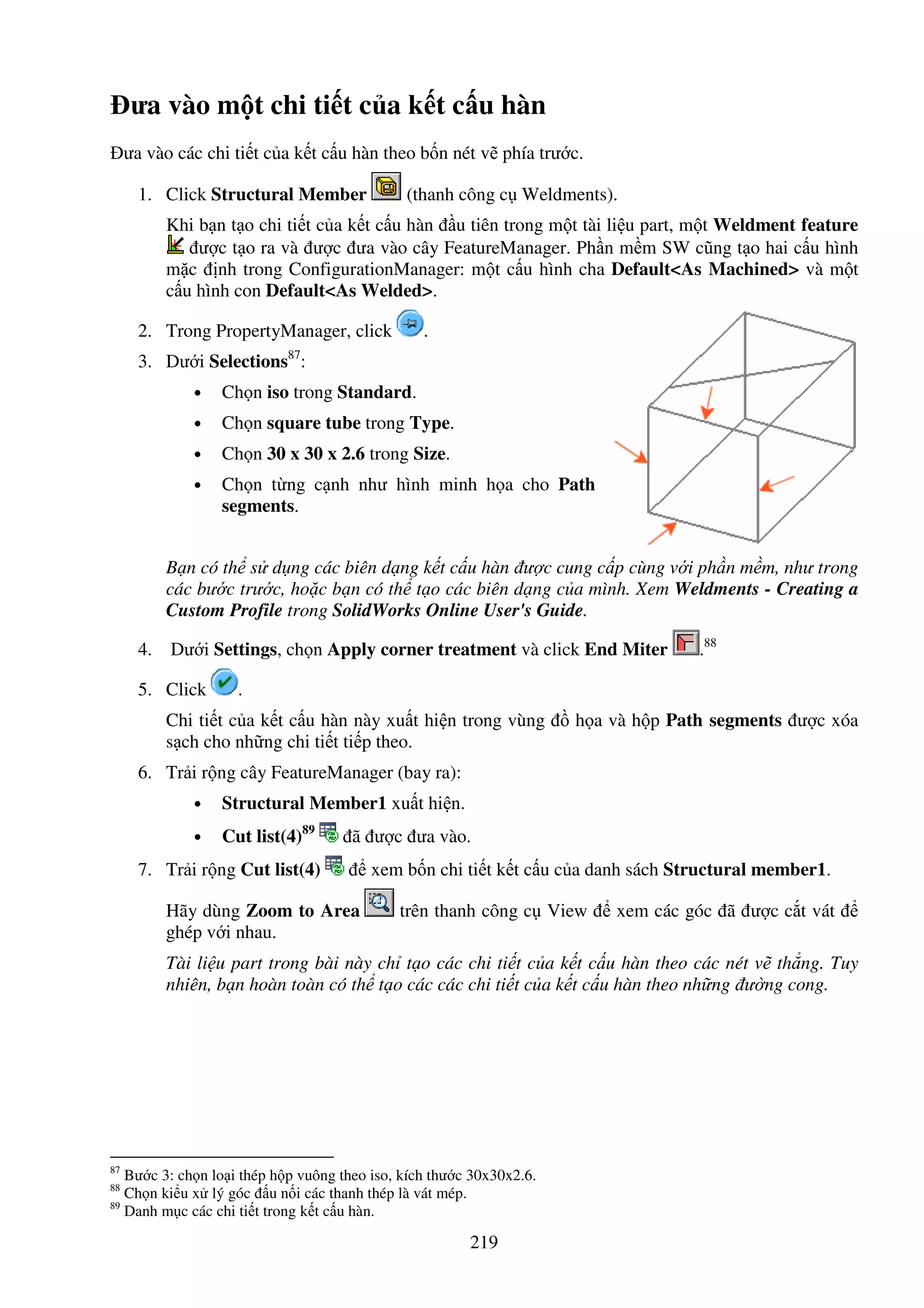 219
ưa vào m t chi ti t c a k t c u hàn
ưa vào các chi ti t c a k t c u hàn theo b n nét v phía trư c.
1. Click Structural Member (thanh công c Weldments).
Khi b n t o chi ti t c a k t c u hàn u tiên trong m t tài li u part, m t Weldment feature
ư c t o ra và ư c ưa vào cây FeatureManager. Ph n m m SW cũng t o hai c u hình
m c nh trong ConfigurationManager: m t c u hình cha Default<As Machined> và m t
c u hình con Default<As Welded>.
2. Trong PropertyManager, click .
3. Dư i Selections87
:
• Ch n iso trong Standard.
• Ch n square tube trong Type.
• Ch n 30 x 30 x 2.6 trong Size.
• Ch n t ng c nh như hình minh h a cho Path
segments.
B n có th s d ng các biên d ng k t c u hàn ư c cung c p cùng v i ph n m m, như trong
các bư c trư c, ho c b n có th t o các biên d ng c a mình. Xem Weldments - Creating a
Custom Profile trong SolidWorks Online User's Guide.
4. Dư i Settings, ch n Apply corner treatment và click End Miter .88
5. Click .
Chi ti t c a k t c u hàn này xu t hi n trong vùng h a và h p Path segments ư c xóa
s ch cho nh ng chi ti t ti p theo.
6. Tr i r ng cây FeatureManager (bay ra):
• Structural Member1 xu t hi n.
• Cut list(4)89
ã ư c ưa vào.
7. Tr i r ng Cut list(4) xem b n chi ti t k t c u c a danh sách Structural member1.
Hãy dùng Zoom to Area trên thanh công c View xem các góc ã ư c c t vát
ghép v i nhau.
Tài li u part trong bài này ch t o các chi ti t c a k t c u hàn theo các nét v th ng. Tuy
nhiên, b n hoàn toàn có th t o các các chi ti t c a k t c u hàn theo nh ng ư ng cong.
87
Bư c 3: ch n lo i thép h p vuông theo iso, kích thư c 30x30x2.6.
88
Ch n ki u x lý góc u n i các thanh thép là vát mép.
89
Danh m c các chi ti t trong k t c u hàn.
 