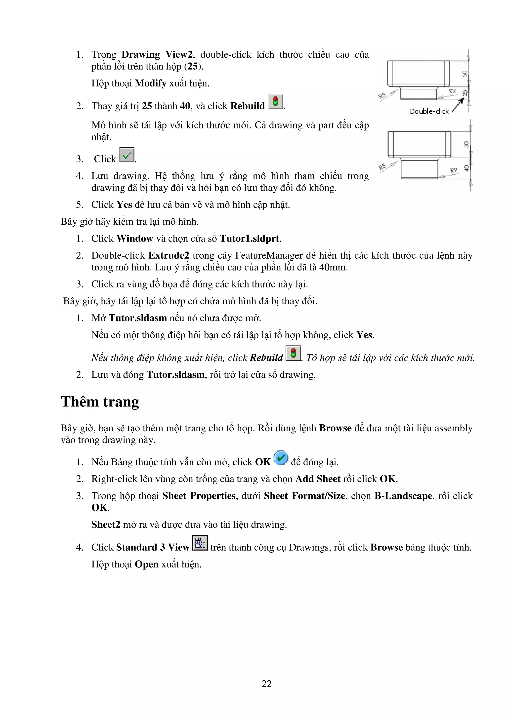 22
1. Trong Drawing View2, double-click kích thư c chi u cao c a
ph n l i trên thân h p (25).
H p tho i Modify xu t hi n.
2. Thay giá tr 25 thành 40, và click Rebuild .
Mô hình s tái l p v i kích thư c m i. C drawing và part u c p
nh t.
3. Click .
4. Lưu drawing. H th ng lưu ý r ng mô hình tham chi u trong
drawing ã b thay i và h i b n có lưu thay i ó không.
5. Click Yes lưu c b n v và mô hình c p nh t.
Bây gi hãy ki m tra l i mô hình.
1. Click Window và ch n c a s Tutor1.sldprt.
2. Double-click Extrude2 trong cây FeatureManager hi n th các kích thư c c a l nh này
trong mô hình. Lưu ý r ng chi u cao c a ph n l i ã là 40mm.
3. Click ra vùng h a óng các kích thư c này l i.
Bây gi , hãy tái l p l i t h p có ch a mô hình ã b thay i.
1. M Tutor.sldasm n u nó chưa ư c m .
N u có m t thông i p h i b n có tái l p l i t h p không, click Yes.
N u thông i p không xu t hi n, click Rebuild . T h p s tái l p v i các kích thư c m i.
2. Lưu và óng Tutor.sldasm, r i tr l i c a s drawing.
Thêm trang
Bây gi , b n s t o thêm m t trang cho t h p. R i dùng l nh Browse ưa m t tài li u assembly
vào trong drawing này.
1. N u B ng thu c tính v n còn m , click OK óng l i.
2. Right-click lên vùng còn tr ng c a trang và ch n Add Sheet r i click OK.
3. Trong h p tho i Sheet Properties, dư i Sheet Format/Size, ch n B-Landscape, r i click
OK.
Sheet2 m ra và ư c ưa vào tài li u drawing.
4. Click Standard 3 View trên thanh công c Drawings, r i click Browse b ng thu c tính.
H p tho i Open xu t hi n.
 