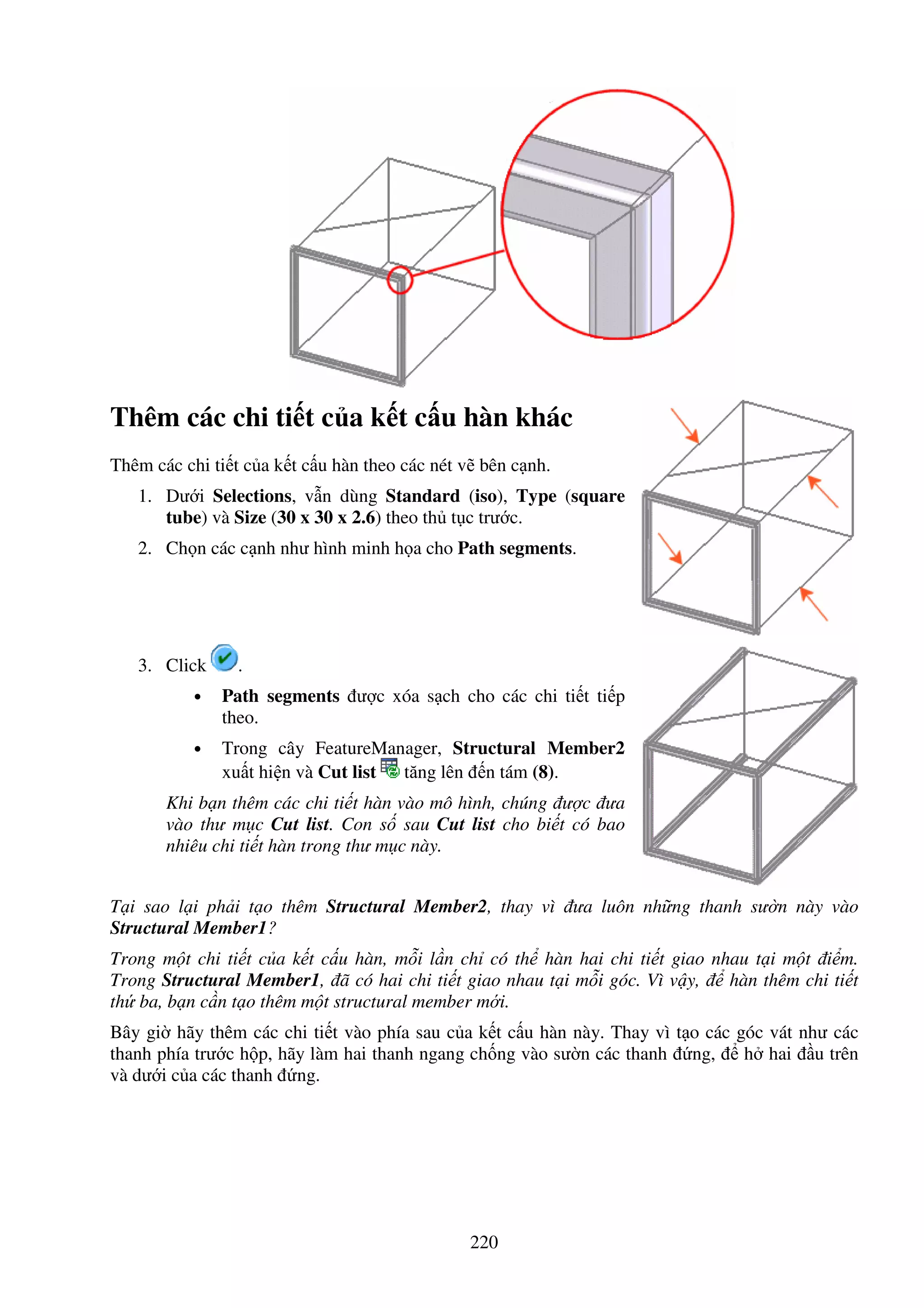 220
Thêm các chi ti t c a k t c u hàn khác
Thêm các chi ti t c a k t c u hàn theo các nét v bên c nh.
1. Dư i Selections, v n dùng Standard (iso), Type (square
tube) và Size (30 x 30 x 2.6) theo th t c trư c.
2. Ch n các c nh như hình minh h a cho Path segments.
3. Click .
• Path segments ư c xóa s ch cho các chi ti t ti p
theo.
• Trong cây FeatureManager, Structural Member2
xu t hi n và Cut list tăng lên n tám (8).
Khi b n thêm các chi ti t hàn vào mô hình, chúng ư c ưa
vào thư m c Cut list. Con s sau Cut list cho bi t có bao
nhiêu chi ti t hàn trong thư m c này.
T i sao l i ph i t o thêm Structural Member2, thay vì ưa luôn nh ng thanh sư n này vào
Structural Member1?
Trong m t chi ti t c a k t c u hàn, m i l n ch có th hàn hai chi ti t giao nhau t i m t i m.
Trong Structural Member1, ã có hai chi ti t giao nhau t i m i góc. Vì v y, hàn thêm chi ti t
th ba, b n c n t o thêm m t structural member m i.
Bây gi hãy thêm các chi ti t vào phía sau c a k t c u hàn này. Thay vì t o các góc vát như các
thanh phía trư c h p, hãy làm hai thanh ngang ch ng vào sư n các thanh ng, h hai u trên
và dư i c a các thanh ng.
 