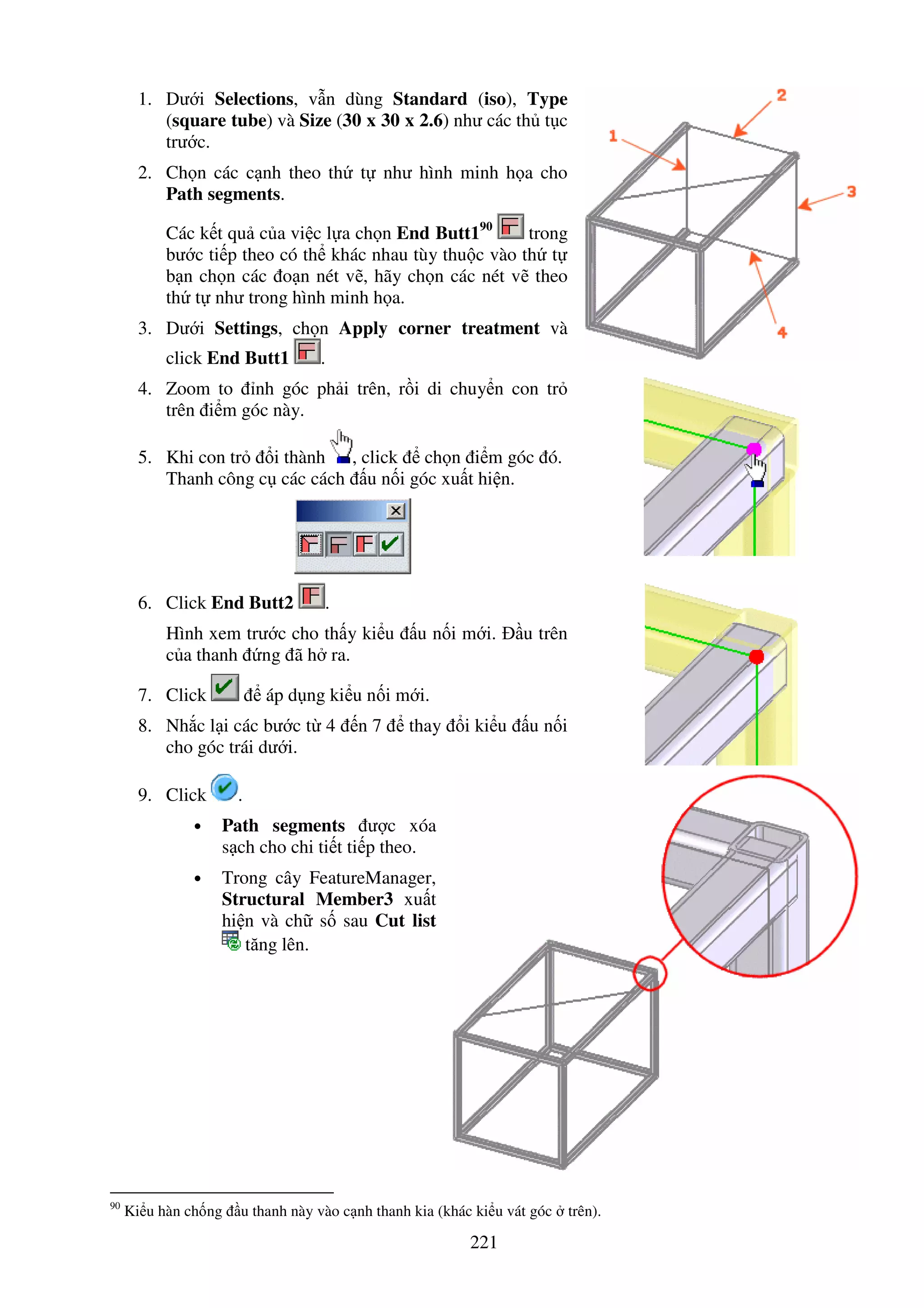 221
1. Dư i Selections, v n dùng Standard (iso), Type
(square tube) và Size (30 x 30 x 2.6) như các th t c
trư c.
2. Ch n các c nh theo th t như hình minh h a cho
Path segments.
Các k t qu c a vi c l a ch n End Butt190
trong
bư c ti p theo có th khác nhau tùy thu c vào th t
b n ch n các o n nét v , hãy ch n các nét v theo
th t như trong hình minh h a.
3. Dư i Settings, ch n Apply corner treatment và
click End Butt1 .
4. Zoom to nh góc ph i trên, r i di chuy n con tr
trên i m góc này.
5. Khi con tr i thành , click ch n i m góc ó.
Thanh công c các cách u n i góc xu t hi n.
6. Click End Butt2 .
Hình xem trư c cho th y ki u u n i m i. u trên
c a thanh ng ã h ra.
7. Click áp d ng ki u n i m i.
8. Nh c l i các bư c t 4 n 7 thay i ki u u n i
cho góc trái dư i.
9. Click .
• Path segments ư c xóa
s ch cho chi ti t ti p theo.
• Trong cây FeatureManager,
Structural Member3 xu t
hi n và ch s sau Cut list
tăng lên.
90
Ki u hàn ch ng u thanh này vào c nh thanh kia (khác ki u vát góc trên).
 