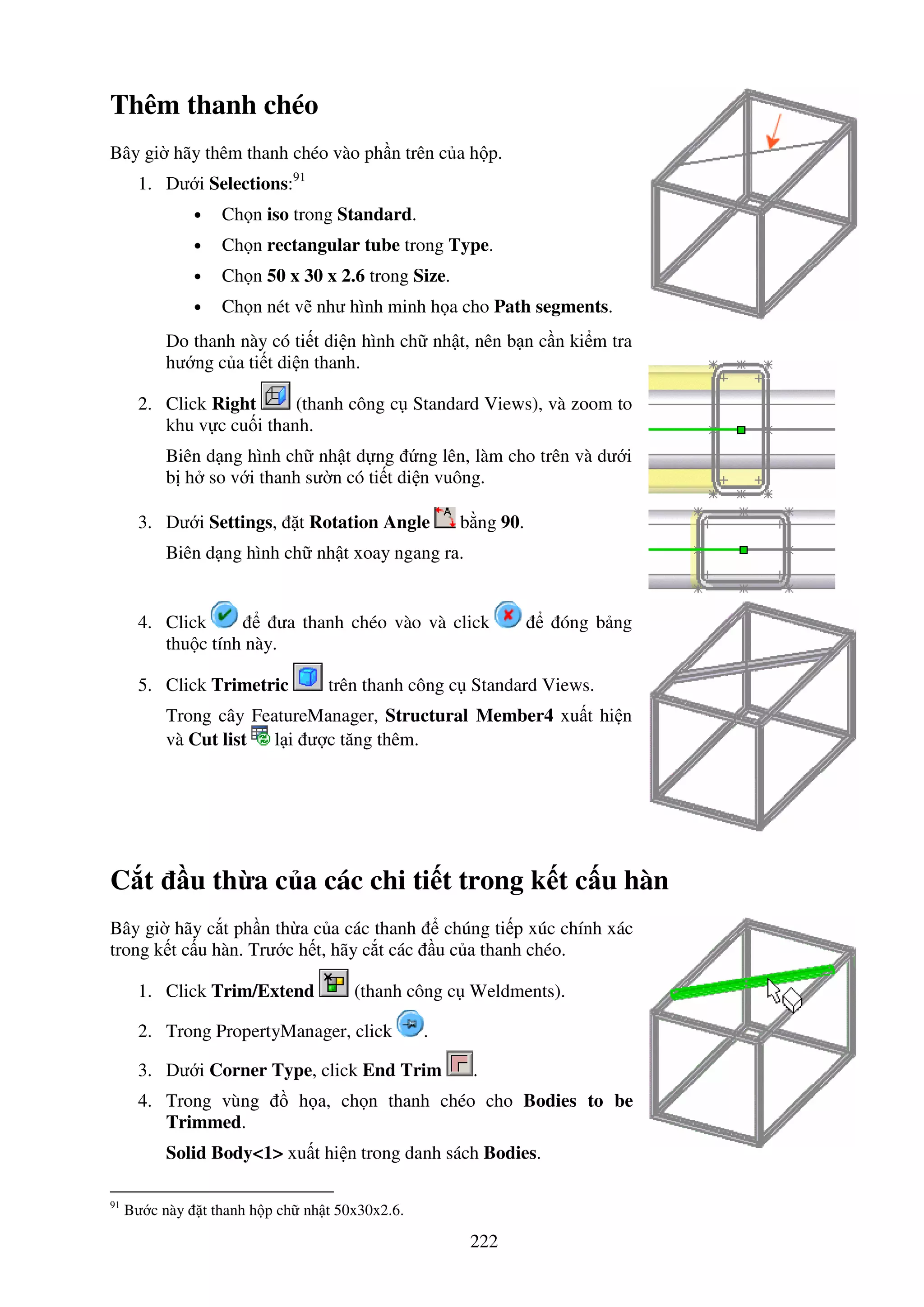 222
Thêm thanh chéo
Bây gi hãy thêm thanh chéo vào ph n trên c a h p.
1. Dư i Selections:91
• Ch n iso trong Standard.
• Ch n rectangular tube trong Type.
• Ch n 50 x 30 x 2.6 trong Size.
• Ch n nét v như hình minh h a cho Path segments.
Do thanh này có ti t di n hình ch nh t, nên b n c n ki m tra
hư ng c a ti t di n thanh.
2. Click Right (thanh công c Standard Views), và zoom to
khu v c cu i thanh.
Biên d ng hình ch nh t d ng ng lên, làm cho trên và dư i
b h so v i thanh sư n có ti t di n vuông.
3. Dư i Settings, t Rotation Angle b ng 90.
Biên d ng hình ch nh t xoay ngang ra.
4. Click ưa thanh chéo vào và click óng b ng
thu c tính này.
5. Click Trimetric trên thanh công c Standard Views.
Trong cây FeatureManager, Structural Member4 xu t hi n
và Cut list l i ư c tăng thêm.
C t u th a c a các chi ti t trong k t c u hàn
Bây gi hãy c t ph n th a c a các thanh chúng ti p xúc chính xác
trong k t c u hàn. Trư c h t, hãy c t các u c a thanh chéo.
1. Click Trim/Extend (thanh công c Weldments).
2. Trong PropertyManager, click .
3. Dư i Corner Type, click End Trim .
4. Trong vùng h a, ch n thanh chéo cho Bodies to be
Trimmed.
Solid Body<1> xu t hi n trong danh sách Bodies.
91
Bư c này t thanh h p ch nh t 50x30x2.6.
 