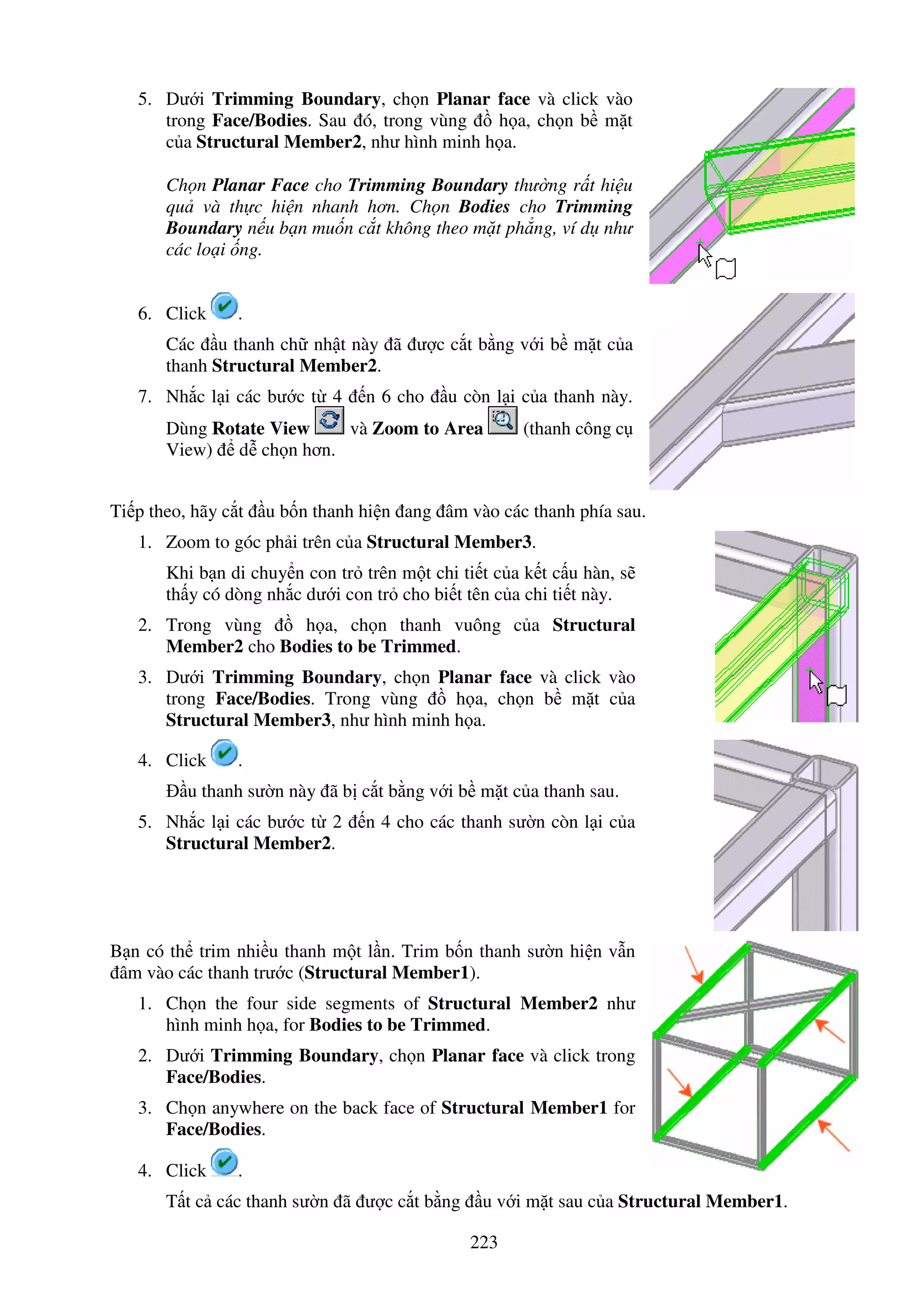 223
5. Dư i Trimming Boundary, ch n Planar face và click vào
trong Face/Bodies. Sau ó, trong vùng h a, ch n b m t
c a Structural Member2, như hình minh h a.
Ch n Planar Face cho Trimming Boundary thư ng r t hi u
qu và th c hi n nhanh hơn. Ch n Bodies cho Trimming
Boundary n u b n mu n c t không theo m t ph ng, ví d như
các lo i ng.
6. Click .
Các u thanh ch nh t này ã ư c c t b ng v i b m t c a
thanh Structural Member2.
7. Nh c l i các bư c t 4 n 6 cho u còn l i c a thanh này.
Dùng Rotate View và Zoom to Area (thanh công c
View) d ch n hơn.
Ti p theo, hãy c t u b n thanh hi n ang âm vào các thanh phía sau.
1. Zoom to góc ph i trên c a Structural Member3.
Khi b n di chuy n con tr trên m t chi ti t c a k t c u hàn, s
th y có dòng nh c dư i con tr cho bi t tên c a chi ti t này.
2. Trong vùng h a, ch n thanh vuông c a Structural
Member2 cho Bodies to be Trimmed.
3. Dư i Trimming Boundary, ch n Planar face và click vào
trong Face/Bodies. Trong vùng h a, ch n b m t c a
Structural Member3, như hình minh h a.
4. Click .
u thanh sư n này ã b c t b ng v i b m t c a thanh sau.
5. Nh c l i các bư c t 2 n 4 cho các thanh sư n còn l i c a
Structural Member2.
B n có th trim nhi u thanh m t l n. Trim b n thanh sư n hi n v n
âm vào các thanh trư c (Structural Member1).
1. Ch n the four side segments of Structural Member2 như
hình minh h a, for Bodies to be Trimmed.
2. Dư i Trimming Boundary, ch n Planar face và click trong
Face/Bodies.
3. Ch n anywhere on the back face of Structural Member1 for
Face/Bodies.
4. Click .
T t c các thanh sư n ã ư c c t b ng u v i m t sau c a Structural Member1.
 