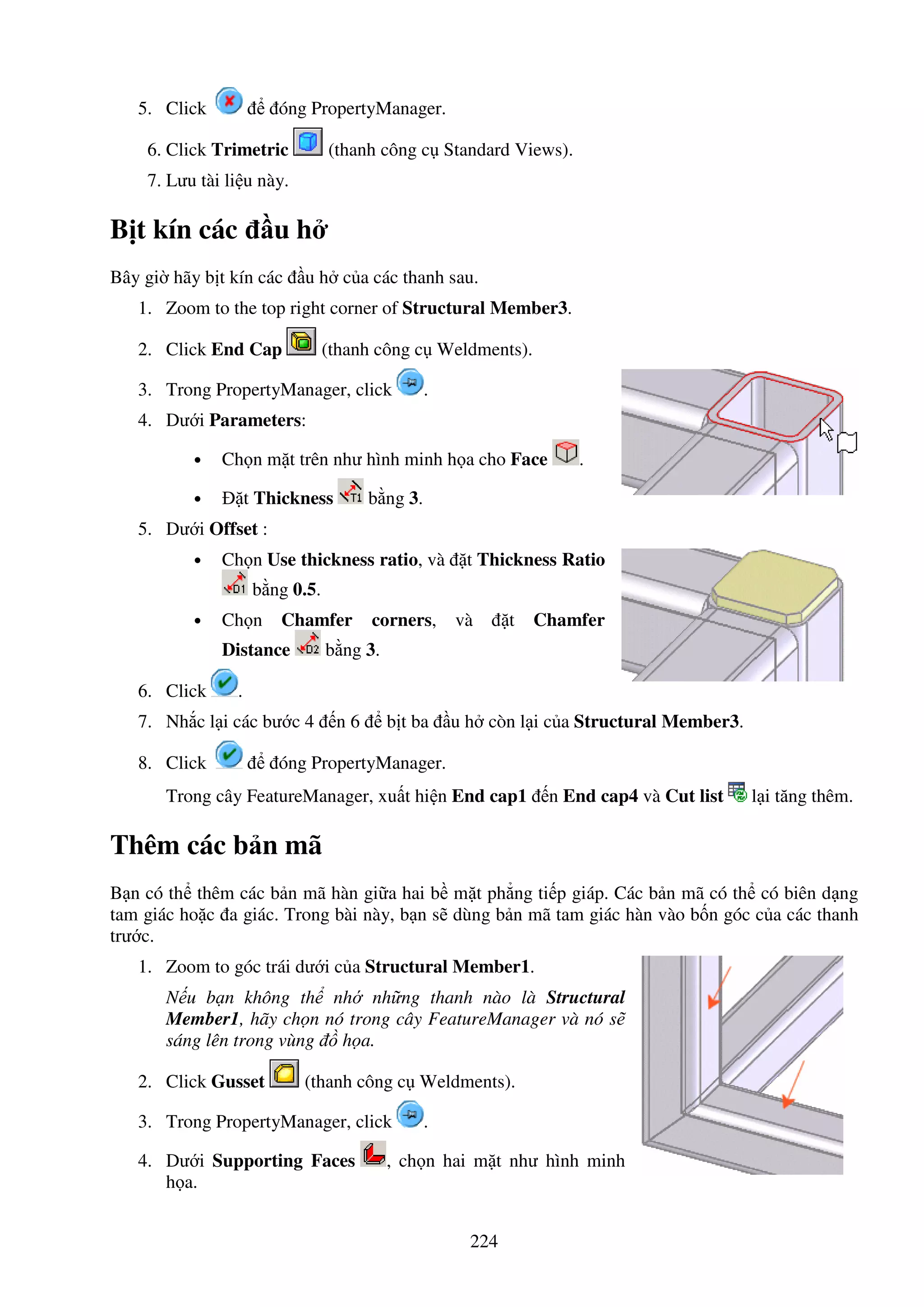 224
5. Click óng PropertyManager.
6. Click Trimetric (thanh công c Standard Views).
7. Lưu tài li u này.
B t kín các u h
Bây gi hãy b t kín các u h c a các thanh sau.
1. Zoom to the top right corner of Structural Member3.
2. Click End Cap (thanh công c Weldments).
3. Trong PropertyManager, click .
4. Dư i Parameters:
• Ch n m t trên như hình minh h a cho Face .
• t Thickness b ng 3.
5. Dư i Offset :
• Ch n Use thickness ratio, và t Thickness Ratio
b ng 0.5.
• Ch n Chamfer corners, và t Chamfer
Distance b ng 3.
6. Click .
7. Nh c l i các bư c 4 n 6 b t ba u h còn l i c a Structural Member3.
8. Click óng PropertyManager.
Trong cây FeatureManager, xu t hi n End cap1 n End cap4 và Cut list l i tăng thêm.
Thêm các b n mã
B n có th thêm các b n mã hàn gi a hai b m t ph ng ti p giáp. Các b n mã có th có biên d ng
tam giác ho c a giác. Trong bài này, b n s dùng b n mã tam giác hàn vào b n góc c a các thanh
trư c.
1. Zoom to góc trái dư i c a Structural Member1.
N u b n không th nh nh ng thanh nào là Structural
Member1, hãy ch n nó trong cây FeatureManager và nó s
sáng lên trong vùng h a.
2. Click Gusset (thanh công c Weldments).
3. Trong PropertyManager, click .
4. Dư i Supporting Faces , ch n hai m t như hình minh
h a.
 