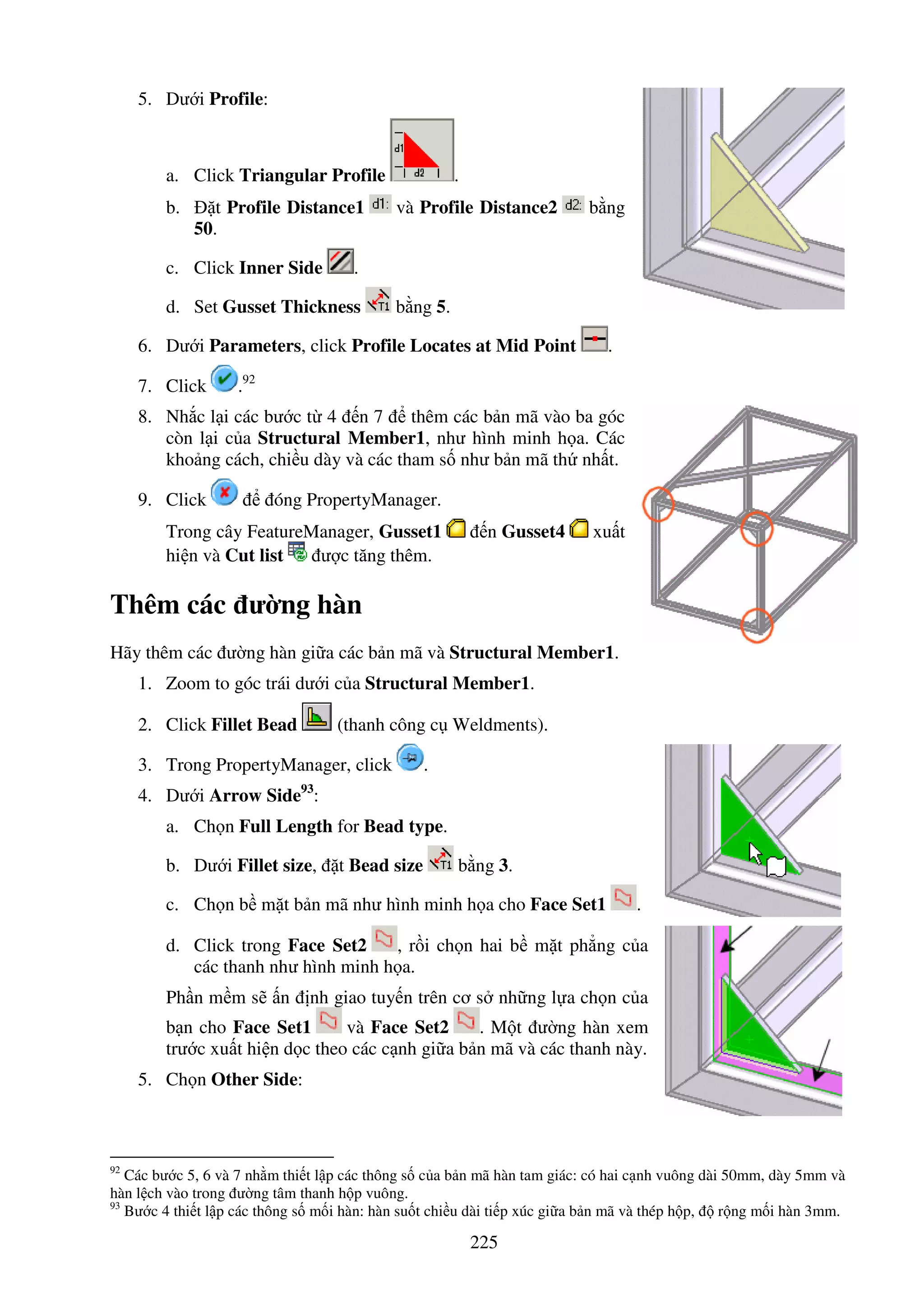 225
5. Dư i Profile:
a. Click Triangular Profile .
b. t Profile Distance1 và Profile Distance2 b ng
50.
c. Click Inner Side .
d. Set Gusset Thickness b ng 5.
6. Dư i Parameters, click Profile Locates at Mid Point .
7. Click .92
8. Nh c l i các bư c t 4 n 7 thêm các b n mã vào ba góc
còn l i c a Structural Member1, như hình minh h a. Các
kho ng cách, chi u dày và các tham s như b n mã th nh t.
9. Click óng PropertyManager.
Trong cây FeatureManager, Gusset1 n Gusset4 xu t
hi n và Cut list ư c tăng thêm.
Thêm các ư ng hàn
Hãy thêm các ư ng hàn gi a các b n mã và Structural Member1.
1. Zoom to góc trái dư i c a Structural Member1.
2. Click Fillet Bead (thanh công c Weldments).
3. Trong PropertyManager, click .
4. Dư i Arrow Side93
:
a. Ch n Full Length for Bead type.
b. Dư i Fillet size, t Bead size b ng 3.
c. Ch n b m t b n mã như hình minh h a cho Face Set1 .
d. Click trong Face Set2 , r i ch n hai b m t ph ng c a
các thanh như hình minh h a.
Ph n m m s n nh giao tuy n trên cơ s nh ng l a ch n c a
b n cho Face Set1 và Face Set2 . M t ư ng hàn xem
trư c xu t hi n d c theo các c nh gi a b n mã và các thanh này.
5. Ch n Other Side:
92
Các bư c 5, 6 và 7 nh m thi t l p các thông s c a b n mã hàn tam giác: có hai c nh vuông dài 50mm, dày 5mm và
hàn l ch vào trong ư ng tâm thanh h p vuông.
93
Bư c 4 thi t l p các thông s m i hàn: hàn su t chi u dài ti p xúc gi a b n mã và thép h p, r ng m i hàn 3mm.
 