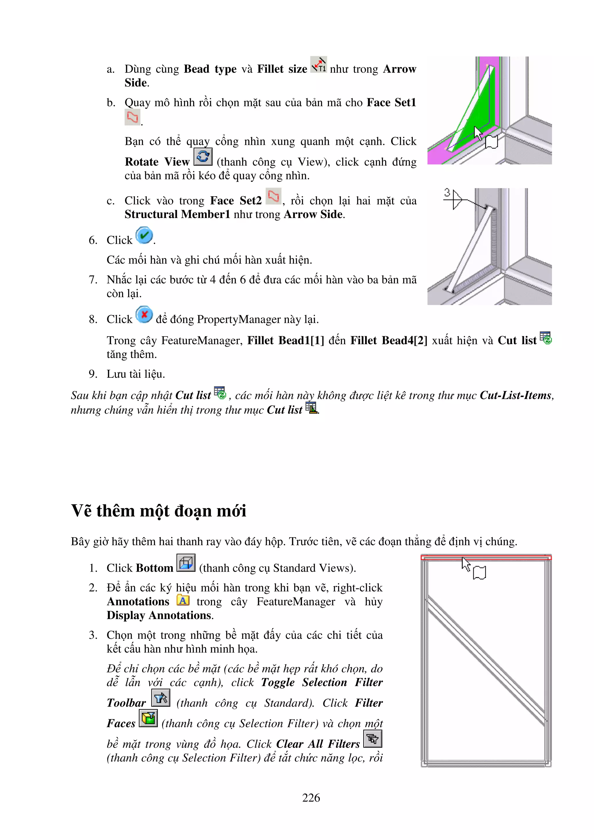 226
a. Dùng cùng Bead type và Fillet size như trong Arrow
Side.
b. Quay mô hình r i ch n m t sau c a b n mã cho Face Set1
.
B n có th quay c ng nhìn xung quanh m t c nh. Click
Rotate View (thanh công c View), click c nh ng
c a b n mã r i kéo quay c ng nhìn.
c. Click vào trong Face Set2 , r i ch n l i hai m t c a
Structural Member1 như trong Arrow Side.
6. Click .
Các m i hàn và ghi chú m i hàn xu t hi n.
7. Nh c l i các bư c t 4 n 6 ưa các m i hàn vào ba b n mã
còn l i.
8. Click óng PropertyManager này l i.
Trong cây FeatureManager, Fillet Bead1[1] n Fillet Bead4[2] xu t hi n và Cut list
tăng thêm.
9. Lưu tài li u.
Sau khi b n c p nh t Cut list , các m i hàn này không ư c li t kê trong thư m c Cut-List-Items,
nhưng chúng v n hi n th trong thư m c Cut list .
V thêm m t o n m i
Bây gi hãy thêm hai thanh ray vào áy h p. Trư c tiên, v các o n th ng nh v chúng.
1. Click Bottom (thanh công c Standard Views).
2. n các ký hi u m i hàn trong khi b n v , right-click
Annotations trong cây FeatureManager và h y
Display Annotations.
3. Ch n m t trong nh ng b m t y c a các chi ti t c a
k t c u hàn như hình minh h a.
ch ch n các b m t (các b m t h p r t khó ch n, do
d l n v i các c nh), click Toggle Selection Filter
Toolbar (thanh công c Standard). Click Filter
Faces (thanh công c Selection Filter) và ch n m t
b m t trong vùng h a. Click Clear All Filters
(thanh công c Selection Filter) t t ch c năng l c, r i
 