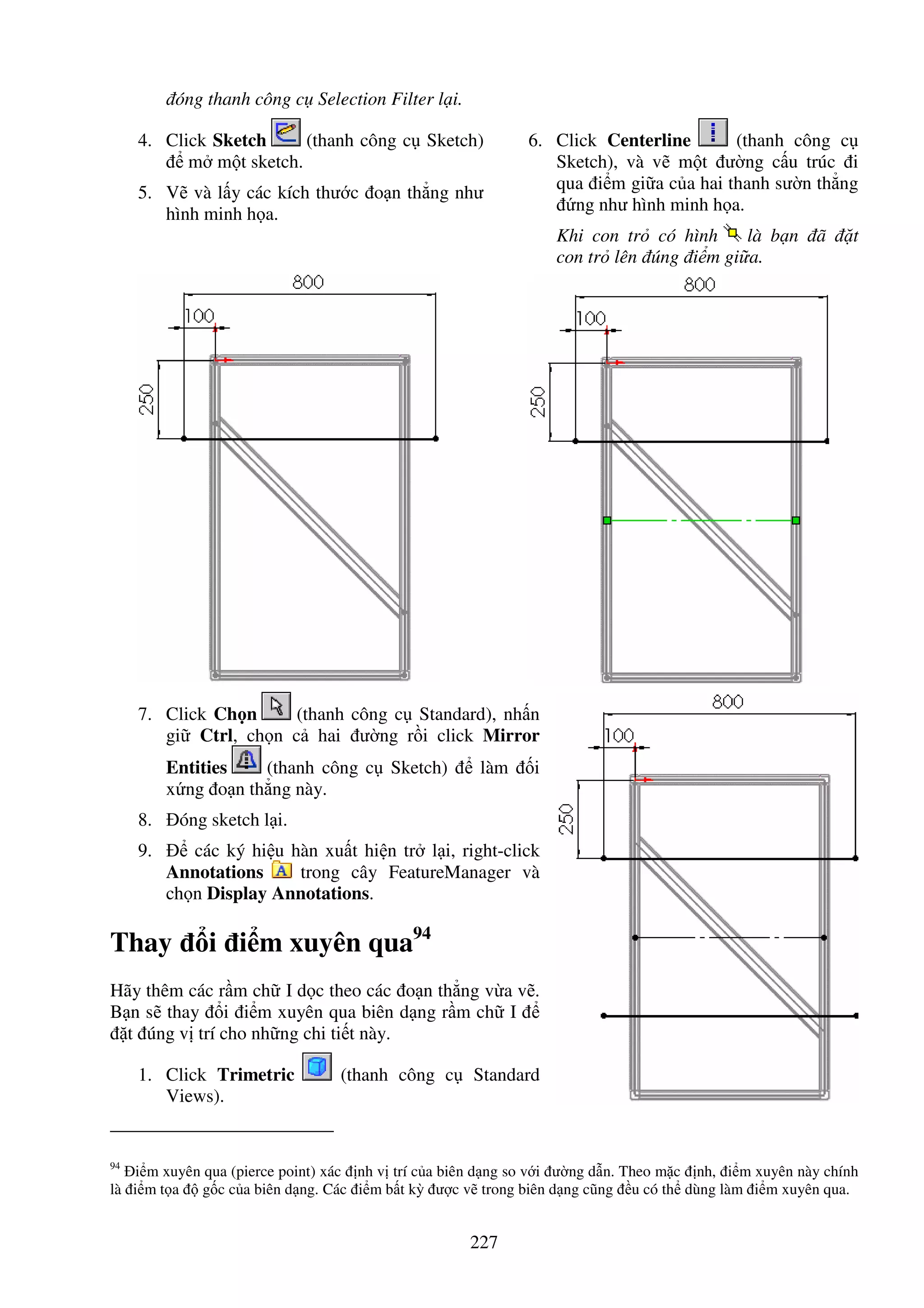 227
óng thanh công c Selection Filter l i.
4. Click Sketch (thanh công c Sketch)
m m t sketch.
5. V và l y các kích thư c o n th ng như
hình minh h a.
6. Click Centerline (thanh công c
Sketch), và v m t ư ng c u trúc i
qua i m gi a c a hai thanh sư n th ng
ng như hình minh h a.
Khi con tr có hình là b n ã t
con tr lên úng i m gi a.
7. Click Ch n (thanh công c Standard), nh n
gi Ctrl, ch n c hai ư ng r i click Mirror
Entities (thanh công c Sketch) làm i
x ng o n th ng này.
8. óng sketch l i.
9. các ký hi u hàn xu t hi n tr l i, right-click
Annotations trong cây FeatureManager và
ch n Display Annotations.
Thay i i m xuyên qua94
Hãy thêm các r m ch I d c theo các o n th ng v a v .
B n s thay i i m xuyên qua biên d ng r m ch I
t úng v trí cho nh ng chi ti t này.
1. Click Trimetric (thanh công c Standard
Views).
94
i m xuyên qua (pierce point) xác nh v trí c a biên d ng so v i ư ng d n. Theo m c nh, i m xuyên này chính
là i m t a g c c a biên d ng. Các i m b t kỳ ư c v trong biên d ng cũng u có th dùng làm i m xuyên qua.
 