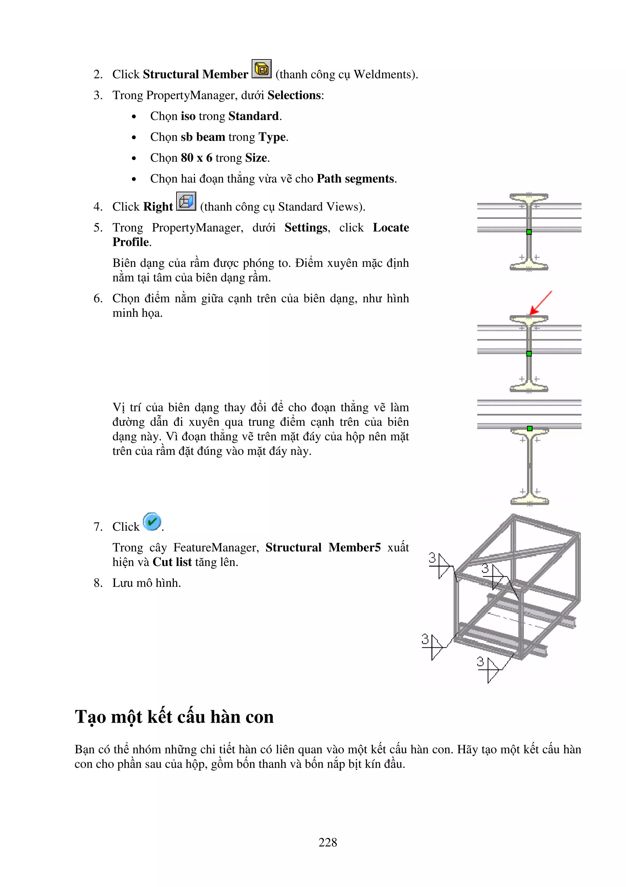 228
2. Click Structural Member (thanh công c Weldments).
3. Trong PropertyManager, dư i Selections:
• Ch n iso trong Standard.
• Ch n sb beam trong Type.
• Ch n 80 x 6 trong Size.
• Ch n hai o n th ng v a v cho Path segments.
4. Click Right (thanh công c Standard Views).
5. Trong PropertyManager, dư i Settings, click Locate
Profile.
Biên d ng c a r m ư c phóng to. i m xuyên m c nh
n m t i tâm c a biên d ng r m.
6. Ch n i m n m gi a c nh trên c a biên d ng, như hình
minh h a.
V trí c a biên d ng thay i cho o n th ng v làm
ư ng d n i xuyên qua trung i m c nh trên c a biên
d ng này. Vì o n th ng v trên m t áy c a h p nên m t
trên c a r m t úng vào m t áy này.
7. Click .
Trong cây FeatureManager, Structural Member5 xu t
hi n và Cut list tăng lên.
8. Lưu mô hình.
T o m t k t c u hàn con
B n có th nhóm nh ng chi ti t hàn có liên quan vào m t k t c u hàn con. Hãy t o m t k t c u hàn
con cho ph n sau c a h p, g m b n thanh và b n n p b t kín u.
 
