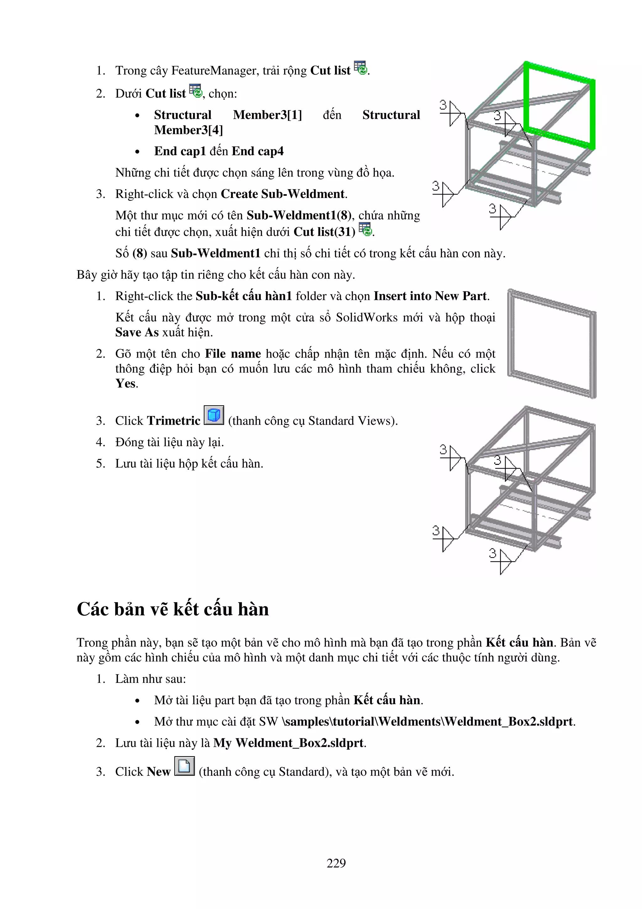 229
1. Trong cây FeatureManager, tr i r ng Cut list .
2. Dư i Cut list , ch n:
• Structural Member3[1] n Structural
Member3[4]
• End cap1 n End cap4
Nh ng chi ti t ư c ch n sáng lên trong vùng h a.
3. Right-click và ch n Create Sub-Weldment.
M t thư m c m i có tên Sub-Weldment1(8), ch a nh ng
chi ti t ư c ch n, xu t hi n dư i Cut list(31) .
S (8) sau Sub-Weldment1 ch th s chi ti t có trong k t c u hàn con này.
Bây gi hãy t o t p tin riêng cho k t c u hàn con này.
1. Right-click the Sub-k t c u hàn1 folder và ch n Insert into New Part.
K t c u này ư c m trong m t c a s SolidWorks m i và h p tho i
Save As xu t hi n.
2. Gõ m t tên cho File name ho c ch p nh n tên m c nh. N u có m t
thông i p h i b n có mu n lưu các mô hình tham chi u không, click
Yes.
3. Click Trimetric (thanh công c Standard Views).
4. óng tài li u này l i.
5. Lưu tài li u h p k t c u hàn.
Các b n v k t c u hàn
Trong ph n này, b n s t o m t b n v cho mô hình mà b n ã t o trong ph n K t c u hàn. B n v
này g m các hình chi u c a mô hình và m t danh m c chi ti t v i các thu c tính ngư i dùng.
1. Làm như sau:
• M tài li u part b n ã t o trong ph n K t c u hàn.
• M thư m c cài t SW samplestutorialWeldmentsWeldment_Box2.sldprt.
2. Lưu tài li u này là My Weldment_Box2.sldprt.
3. Click New (thanh công c Standard), và t o m t b n v m i.
 