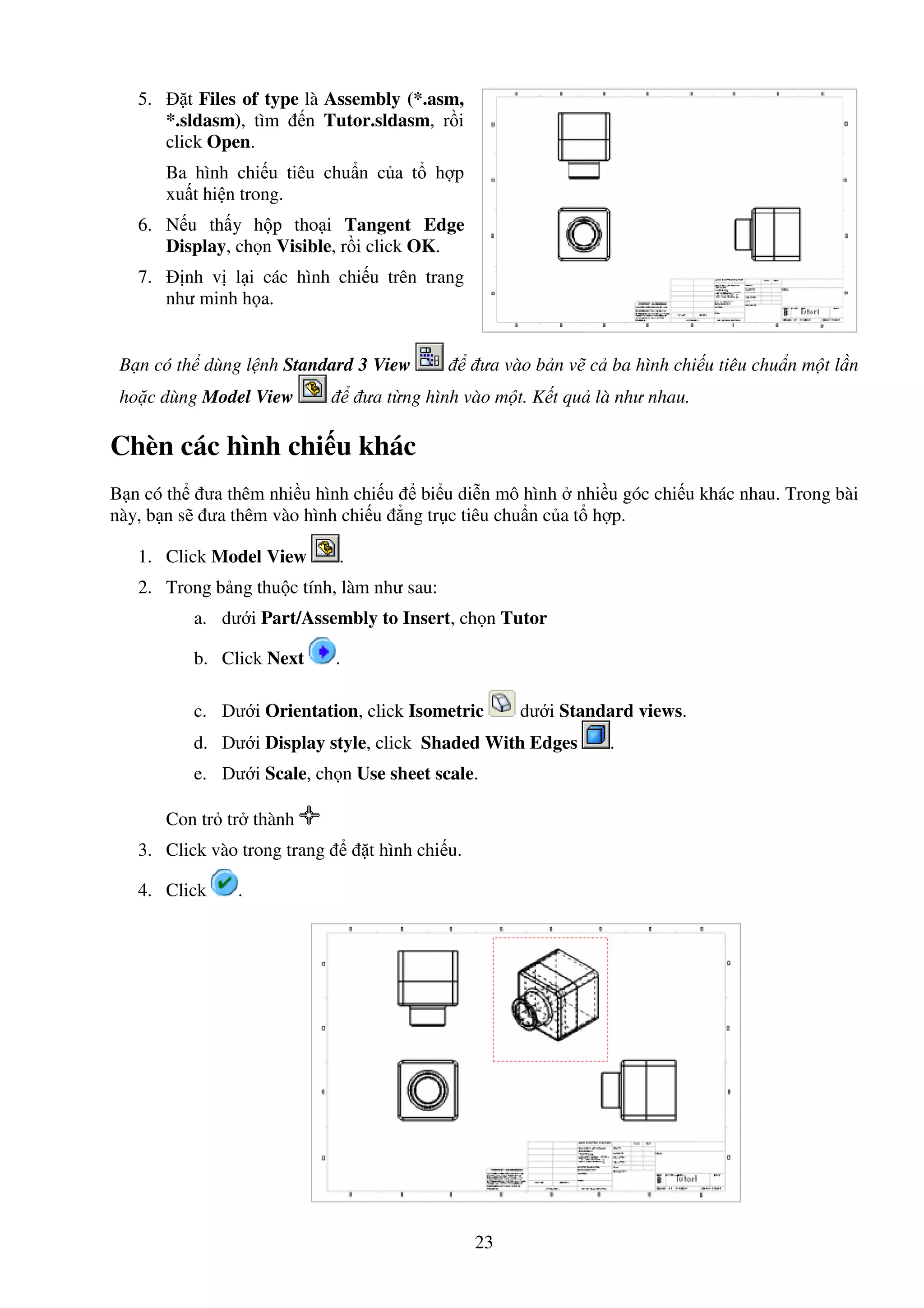23
5. t Files of type là Assembly (*.asm,
*.sldasm), tìm n Tutor.sldasm, r i
click Open.
Ba hình chi u tiêu chu n c a t h p
xu t hi n trong.
6. N u th y h p tho i Tangent Edge
Display, ch n Visible, r i click OK.
7. nh v l i các hình chi u trên trang
như minh h a.
B n có th dùng l nh Standard 3 View ưa vào b n v c ba hình chi u tiêu chu n m t l n
ho c dùng Model View ưa t ng hình vào m t. K t qu là như nhau.
Chèn các hình chi u khác
B n có th ưa thêm nhi u hình chi u bi u di n mô hình nhi u góc chi u khác nhau. Trong bài
này, b n s ưa thêm vào hình chi u ng tr c tiêu chu n c a t h p.
1. Click Model View .
2. Trong b ng thu c tính, làm như sau:
a. dư i Part/Assembly to Insert, ch n Tutor
b. Click Next .
c. Dư i Orientation, click Isometric dư i Standard views.
d. Dư i Display style, click Shaded With Edges .
e. Dư i Scale, ch n Use sheet scale.
Con tr tr thành
3. Click vào trong trang t hình chi u.
4. Click .
 
