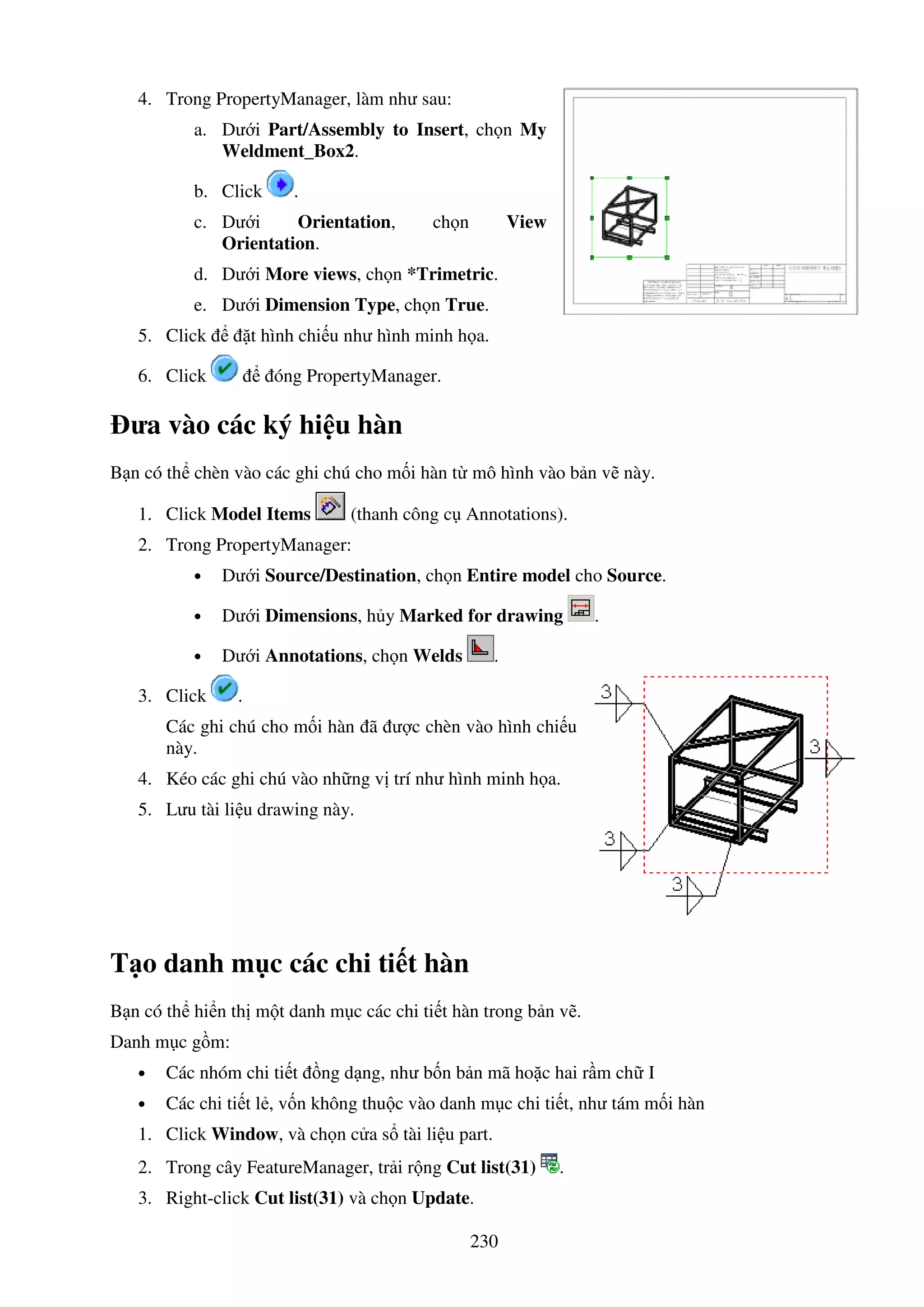 230
4. Trong PropertyManager, làm như sau:
a. Dư i Part/Assembly to Insert, ch n My
Weldment_Box2.
b. Click .
c. Dư i Orientation, ch n View
Orientation.
d. Dư i More views, ch n *Trimetric.
e. Dư i Dimension Type, ch n True.
5. Click t hình chi u như hình minh h a.
6. Click óng PropertyManager.
ưa vào các ký hi u hàn
B n có th chèn vào các ghi chú cho m i hàn t mô hình vào b n v này.
1. Click Model Items (thanh công c Annotations).
2. Trong PropertyManager:
• Dư i Source/Destination, ch n Entire model cho Source.
• Dư i Dimensions, h y Marked for drawing .
• Dư i Annotations, ch n Welds .
3. Click .
Các ghi chú cho m i hàn ã ư c chèn vào hình chi u
này.
4. Kéo các ghi chú vào nh ng v trí như hình minh h a.
5. Lưu tài li u drawing này.
T o danh m c các chi ti t hàn
B n có th hi n th m t danh m c các chi ti t hàn trong b n v .
Danh m c g m:
• Các nhóm chi ti t ng d ng, như b n b n mã ho c hai r m ch I
• Các chi ti t l , v n không thu c vào danh m c chi ti t, như tám m i hàn
1. Click Window, và ch n c a s tài li u part.
2. Trong cây FeatureManager, tr i r ng Cut list(31) .
3. Right-click Cut list(31) và ch n Update.
 