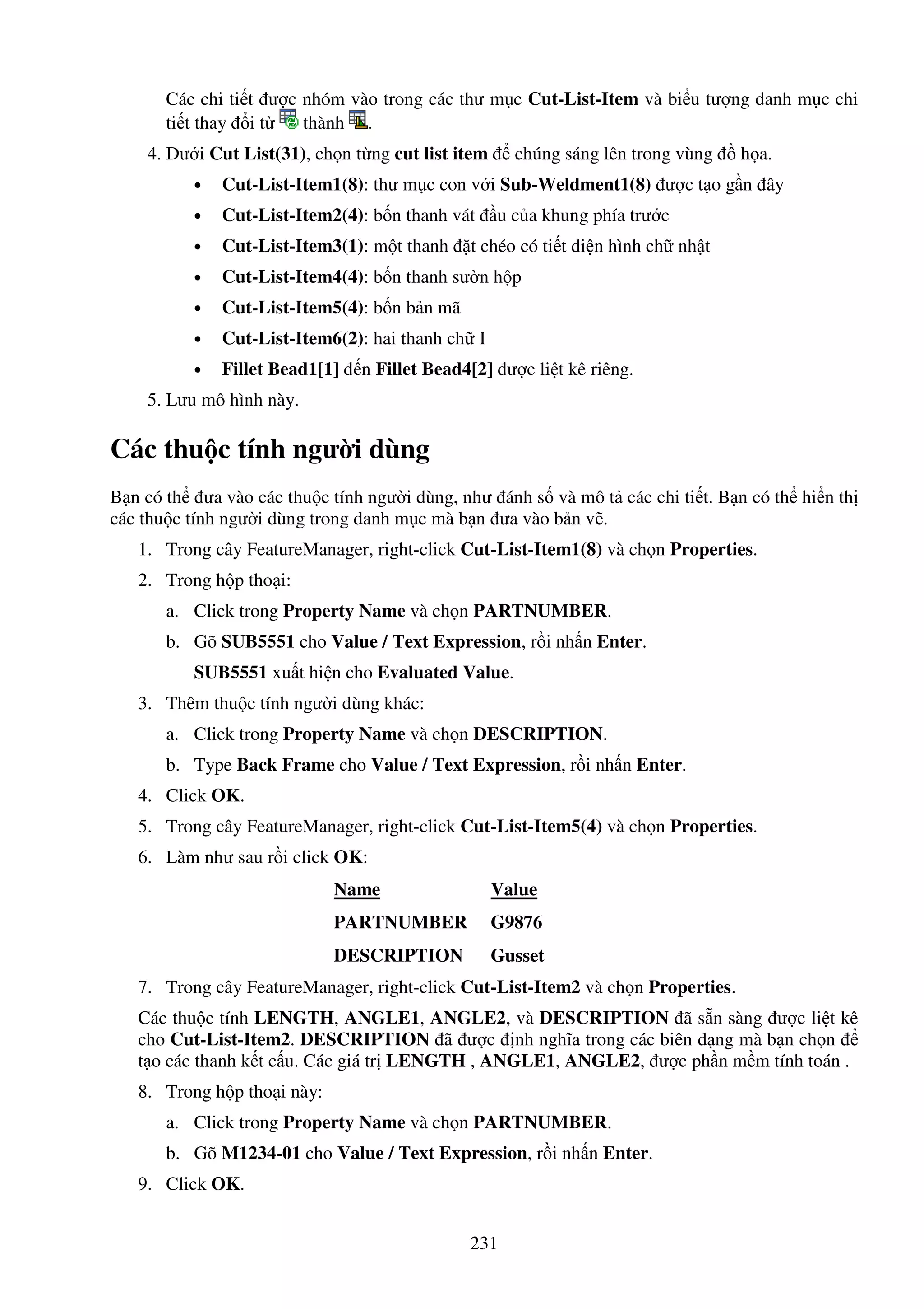 231
Các chi ti t ư c nhóm vào trong các thư m c Cut-List-Item và bi u tư ng danh m c chi
ti t thay i t thành .
4. Dư i Cut List(31), ch n t ng cut list item chúng sáng lên trong vùng h a.
• Cut-List-Item1(8): thư m c con v i Sub-Weldment1(8) ư c t o g n ây
• Cut-List-Item2(4): b n thanh vát u c a khung phía trư c
• Cut-List-Item3(1): m t thanh t chéo có ti t di n hình ch nh t
• Cut-List-Item4(4): b n thanh sư n h p
• Cut-List-Item5(4): b n b n mã
• Cut-List-Item6(2): hai thanh ch I
• Fillet Bead1[1] n Fillet Bead4[2] ư c li t kê riêng.
5. Lưu mô hình này.
Các thu c tính ngư i dùng
B n có th ưa vào các thu c tính ngư i dùng, như ánh s và mô t các chi ti t. B n có th hi n th
các thu c tính ngư i dùng trong danh m c mà b n ưa vào b n v .
1. Trong cây FeatureManager, right-click Cut-List-Item1(8) và ch n Properties.
2. Trong h p tho i:
a. Click trong Property Name và ch n PARTNUMBER.
b. Gõ SUB5551 cho Value / Text Expression, r i nh n Enter.
SUB5551 xu t hi n cho Evaluated Value.
3. Thêm thu c tính ngư i dùng khác:
a. Click trong Property Name và ch n DESCRIPTION.
b. Type Back Frame cho Value / Text Expression, r i nh n Enter.
4. Click OK.
5. Trong cây FeatureManager, right-click Cut-List-Item5(4) và ch n Properties.
6. Làm như sau r i click OK:
Name Value
PARTNUMBER G9876
DESCRIPTION Gusset
7. Trong cây FeatureManager, right-click Cut-List-Item2 và ch n Properties.
Các thu c tính LENGTH, ANGLE1, ANGLE2, và DESCRIPTION ã s n sàng ư c li t kê
cho Cut-List-Item2. DESCRIPTION ã ư c nh nghĩa trong các biên d ng mà b n ch n
t o các thanh k t c u. Các giá tr LENGTH , ANGLE1, ANGLE2, ư c ph n m m tính toán .
8. Trong h p tho i này:
a. Click trong Property Name và ch n PARTNUMBER.
b. Gõ M1234-01 cho Value / Text Expression, r i nh n Enter.
9. Click OK.
 