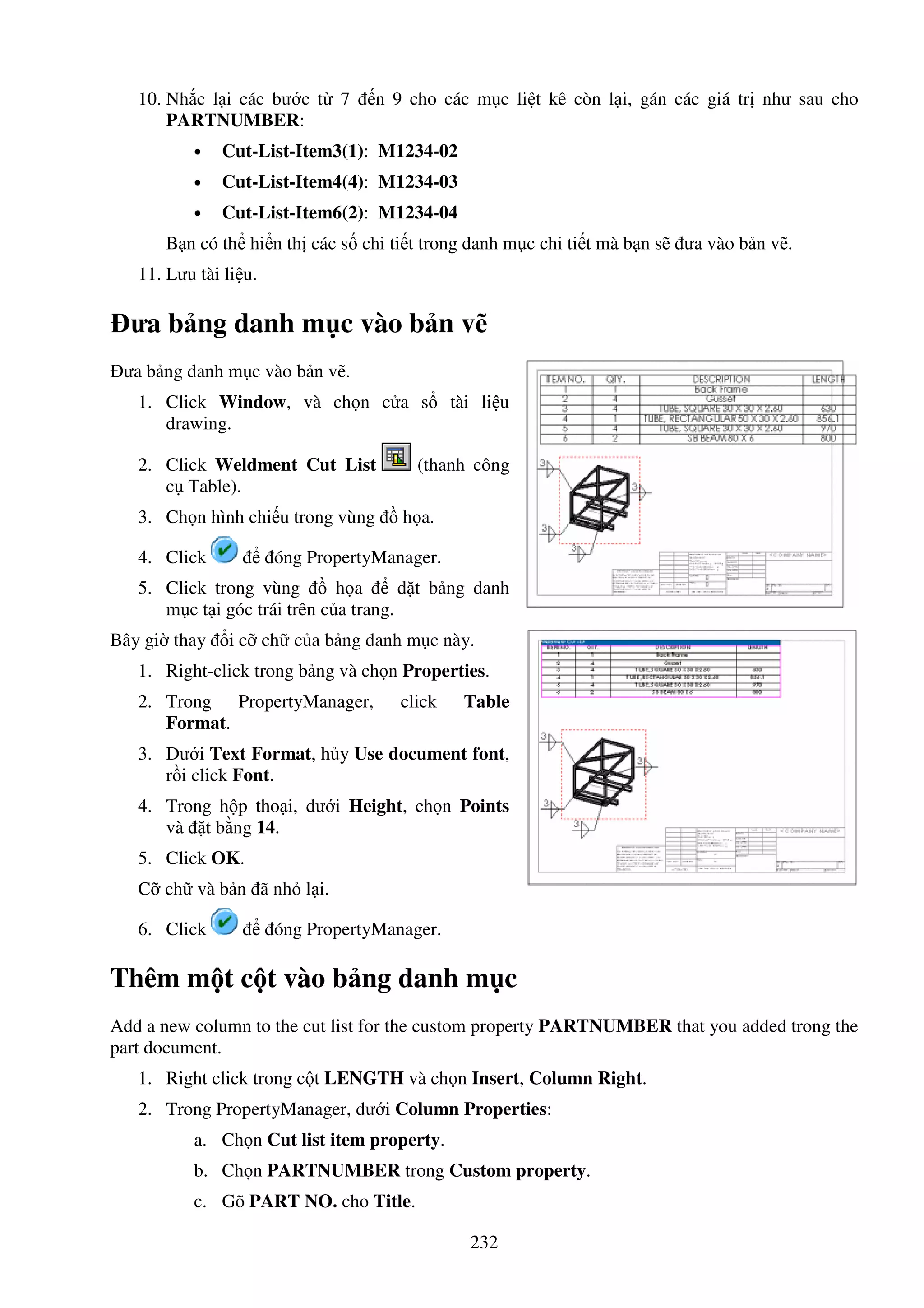 232
10. Nh c l i các bư c t 7 n 9 cho các m c li t kê còn l i, gán các giá tr như sau cho
PARTNUMBER:
• Cut-List-Item3(1): M1234-02
• Cut-List-Item4(4): M1234-03
• Cut-List-Item6(2): M1234-04
B n có th hi n th các s chi ti t trong danh m c chi ti t mà b n s ưa vào b n v .
11. Lưu tài li u.
ưa b ng danh m c vào b n v
ưa b ng danh m c vào b n v .
1. Click Window, và ch n c a s tài li u
drawing.
2. Click Weldment Cut List (thanh công
c Table).
3. Ch n hình chi u trong vùng h a.
4. Click óng PropertyManager.
5. Click trong vùng h a d t b ng danh
m c t i góc trái trên c a trang.
Bây gi thay i c ch c a b ng danh m c này.
1. Right-click trong b ng và ch n Properties.
2. Trong PropertyManager, click Table
Format.
3. Dư i Text Format, h y Use document font,
r i click Font.
4. Trong h p tho i, dư i Height, ch n Points
và t b ng 14.
5. Click OK.
C ch và b n ã nh l i.
6. Click óng PropertyManager.
Thêm m t c t vào b ng danh m c
Add a new column to the cut list for the custom property PARTNUMBER that you added trong the
part document.
1. Right click trong c t LENGTH và ch n Insert, Column Right.
2. Trong PropertyManager, dư i Column Properties:
a. Ch n Cut list item property.
b. Ch n PARTNUMBER trong Custom property.
c. Gõ PART NO. cho Title.
 
