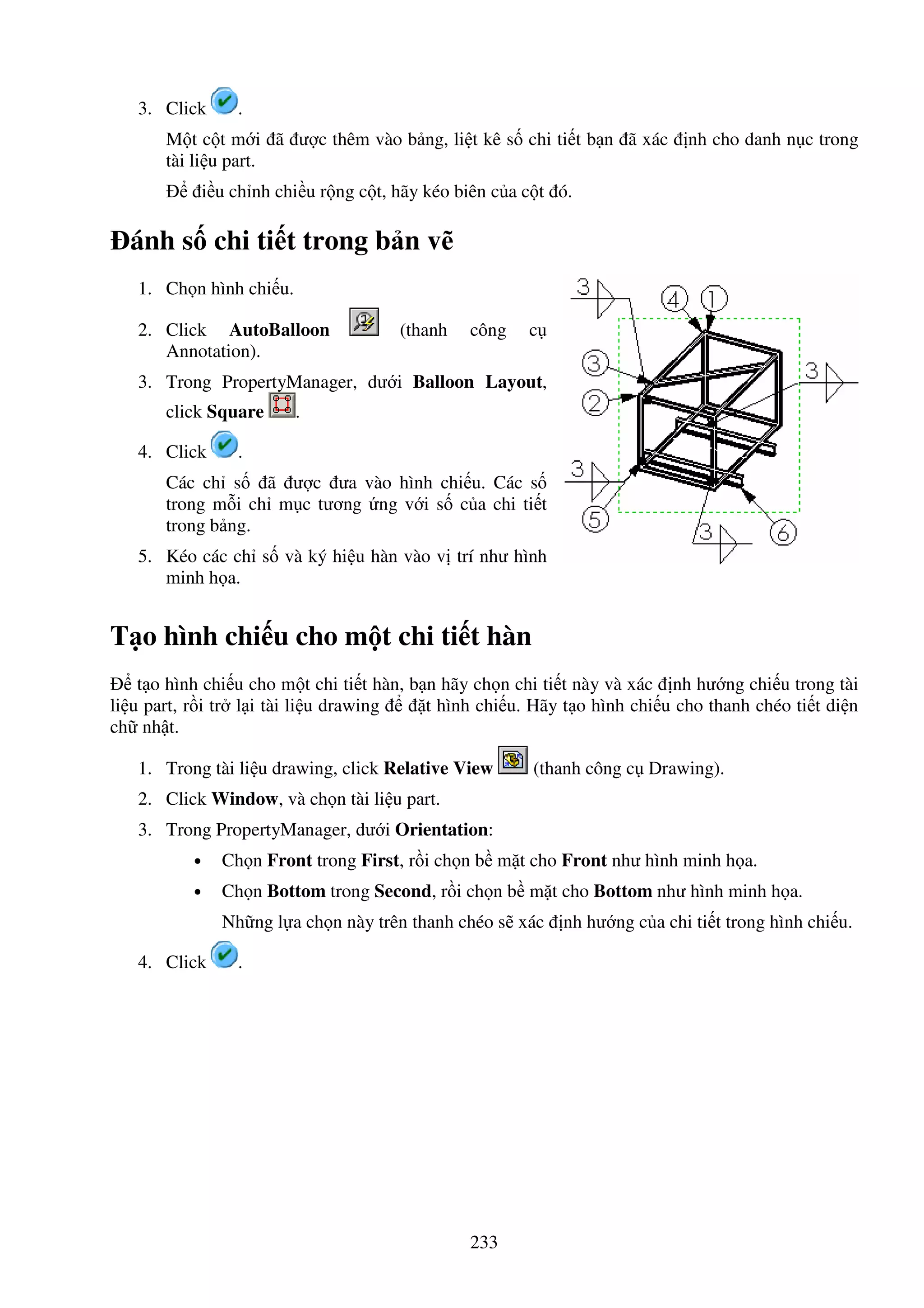233
3. Click .
M t c t m i ã ư c thêm vào b ng, li t kê s chi ti t b n ã xác nh cho danh n c trong
tài li u part.
i u ch nh chi u r ng c t, hãy kéo biên c a c t ó.
ánh s chi ti t trong b n v
1. Ch n hình chi u.
2. Click AutoBalloon (thanh công c
Annotation).
3. Trong PropertyManager, dư i Balloon Layout,
click Square .
4. Click .
Các ch s ã ư c ưa vào hình chi u. Các s
trong m i ch m c tương ng v i s c a chi ti t
trong b ng.
5. Kéo các ch s và ký hi u hàn vào v trí như hình
minh h a.
T o hình chi u cho m t chi ti t hàn
t o hình chi u cho m t chi ti t hàn, b n hãy ch n chi ti t này và xác nh hư ng chi u trong tài
li u part, r i tr l i tài li u drawing t hình chi u. Hãy t o hình chi u cho thanh chéo ti t di n
ch nh t.
1. Trong tài li u drawing, click Relative View (thanh công c Drawing).
2. Click Window, và ch n tài li u part.
3. Trong PropertyManager, dư i Orientation:
• Ch n Front trong First, r i ch n b m t cho Front như hình minh h a.
• Ch n Bottom trong Second, r i ch n b m t cho Bottom như hình minh h a.
Nh ng l a ch n này trên thanh chéo s xác nh hư ng c a chi ti t trong hình chi u.
4. Click .
 