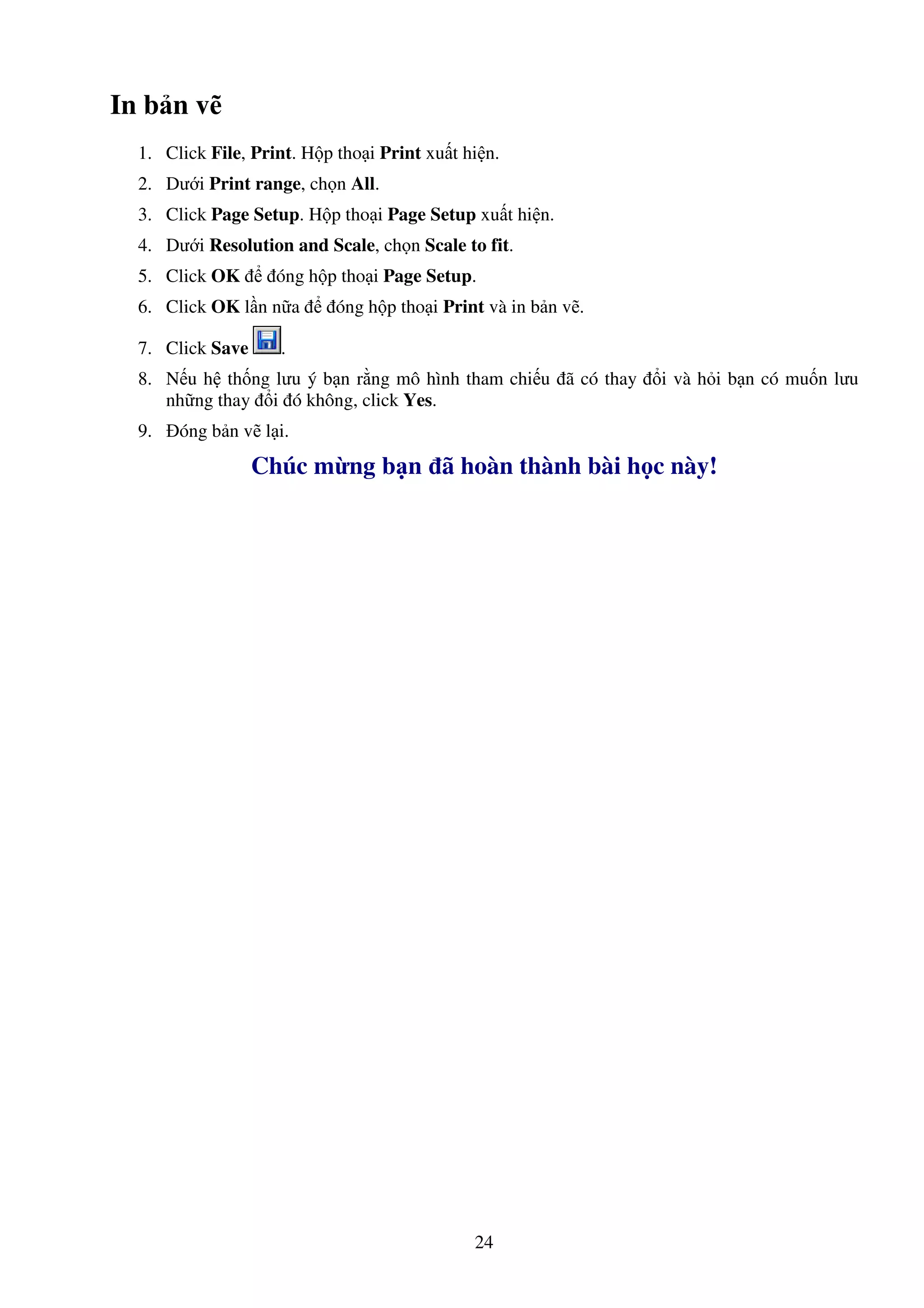 24
In b n v
1. Click File, Print. H p tho i Print xu t hi n.
2. Dư i Print range, ch n All.
3. Click Page Setup. H p tho i Page Setup xu t hi n.
4. Dư i Resolution and Scale, ch n Scale to fit.
5. Click OK óng h p tho i Page Setup.
6. Click OK l n n a óng h p tho i Print và in b n v .
7. Click Save .
8. N u h th ng lưu ý b n r ng mô hình tham chi u ã có thay i và h i b n có mu n lưu
nh ng thay i ó không, click Yes.
9. óng b n v l i.
Chúc m ng b n ã hoàn thành bài h c này!
 