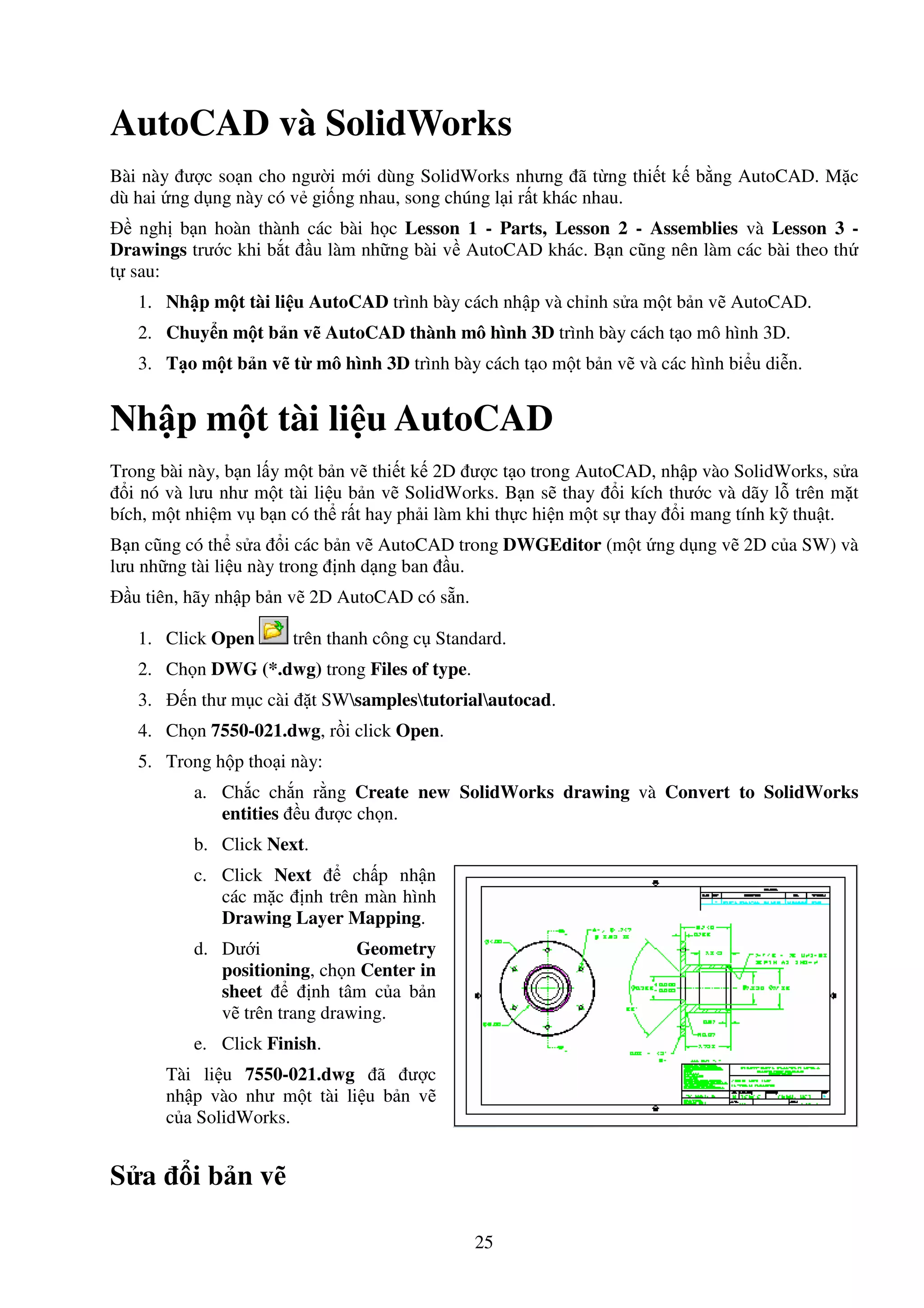 25
AutoCAD và SolidWorks
Bài này ư c so n cho ngư i m i dùng SolidWorks nhưng ã t ng thi t k b ng AutoCAD. M c
dù hai ng d ng này có v gi ng nhau, song chúng l i r t khác nhau.
ngh b n hoàn thành các bài h c Lesson 1 - Parts, Lesson 2 - Assemblies và Lesson 3 -
Drawings trư c khi b t u làm nh ng bài v AutoCAD khác. B n cũng nên làm các bài theo th
t sau:
1. Nh p m t tài li u AutoCAD trình bày cách nh p và ch nh s a m t b n v AutoCAD.
2. Chuy n m t b n v AutoCAD thành mô hình 3D trình bày cách t o mô hình 3D.
3. T o m t b n v t mô hình 3D trình bày cách t o m t b n v và các hình bi u di n.
Nh p m t tài li u AutoCAD
Trong bài này, b n l y m t b n v thi t k 2D ư c t o trong AutoCAD, nh p vào SolidWorks, s a
i nó và lưu như m t tài li u b n v SolidWorks. B n s thay i kích thư c và dãy l trên m t
bích, m t nhi m v b n có th r t hay ph i làm khi th c hi n m t s thay i mang tính k thu t.
B n cũng có th s a i các b n v AutoCAD trong DWGEditor (m t ng d ng v 2D c a SW) và
lưu nh ng tài li u này trong nh d ng ban u.
u tiên, hãy nh p b n v 2D AutoCAD có s n.
1. Click Open trên thanh công c Standard.
2. Ch n DWG (*.dwg) trong Files of type.
3. n thư m c cài t SWsamplestutorialautocad.
4. Ch n 7550-021.dwg, r i click Open.
5. Trong h p tho i này:
a. Ch c ch n r ng Create new SolidWorks drawing và Convert to SolidWorks
entities u ư c ch n.
b. Click Next.
c. Click Next ch p nh n
các m c nh trên màn hình
Drawing Layer Mapping.
d. Dư i Geometry
positioning, ch n Center in
sheet nh tâm c a b n
v trên trang drawing.
e. Click Finish.
Tài li u 7550-021.dwg ã ư c
nh p vào như m t tài li u b n v
c a SolidWorks.
S a i b n v
 