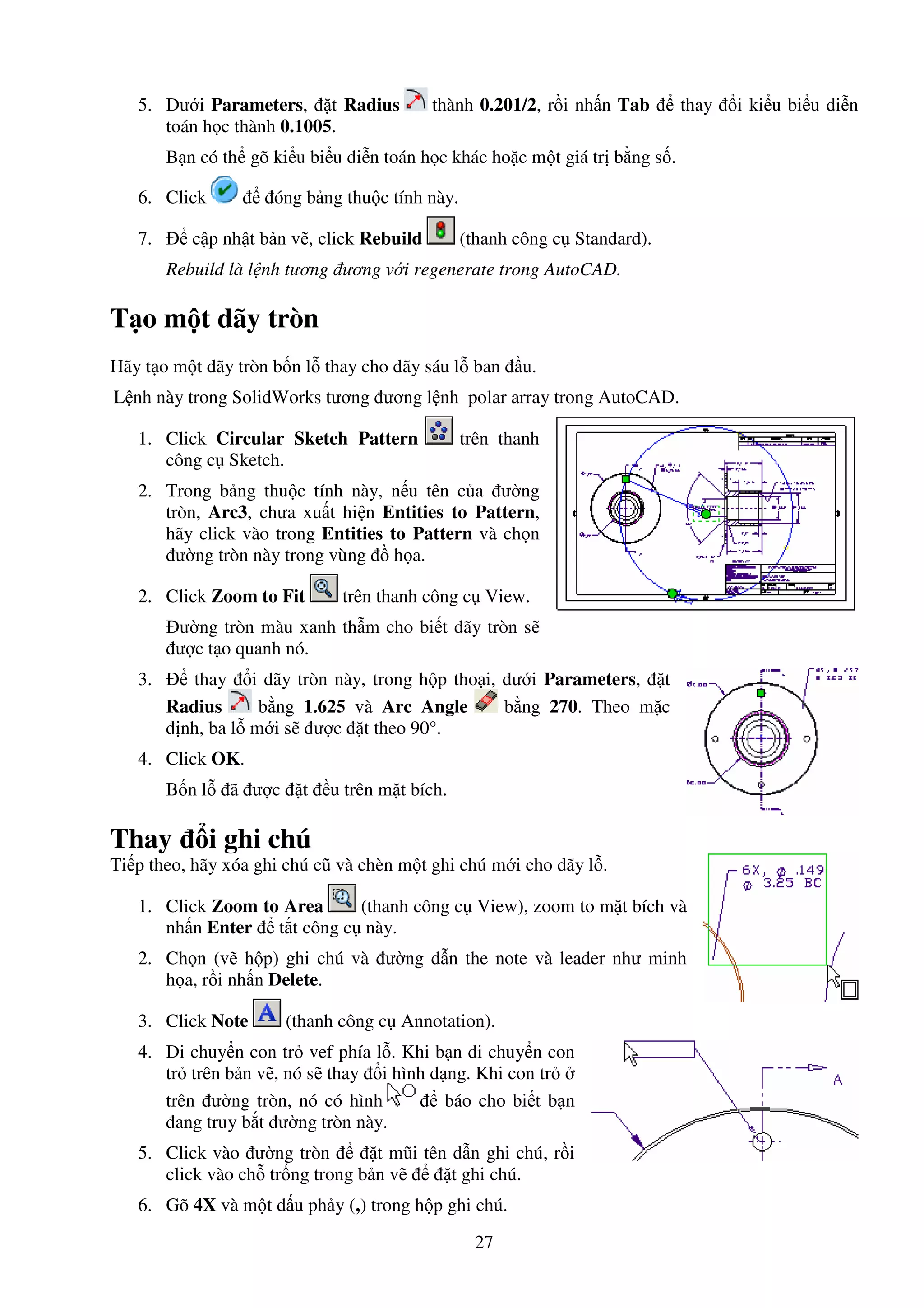 27
5. Dư i Parameters, t Radius thành 0.201/2, r i nh n Tab thay i ki u bi u di n
toán h c thành 0.1005.
B n có th gõ ki u bi u di n toán h c khác ho c m t giá tr b ng s .
6. Click óng b ng thu c tính này.
7. c p nh t b n v , click Rebuild (thanh công c Standard).
Rebuild là l nh tương ương v i regenerate trong AutoCAD.
T o m t dãy tròn
Hãy t o m t dãy tròn b n l thay cho dãy sáu l ban u.
L nh này trong SolidWorks tương ương l nh polar array trong AutoCAD.
1. Click Circular Sketch Pattern trên thanh
công c Sketch.
2. Trong b ng thu c tính này, n u tên c a ư ng
tròn, Arc3, chưa xu t hi n Entities to Pattern,
hãy click vào trong Entities to Pattern và ch n
ư ng tròn này trong vùng h a.
2. Click Zoom to Fit trên thanh công c View.
ư ng tròn màu xanh th m cho bi t dãy tròn s
ư c t o quanh nó.
3. thay i dãy tròn này, trong h p tho i, dư i Parameters, t
Radius b ng 1.625 và Arc Angle b ng 270. Theo m c
nh, ba l m i s ư c t theo 90°.
4. Click OK.
B n l ã ư c t u trên m t bích.
Thay i ghi chú
Ti p theo, hãy xóa ghi chú cũ và chèn m t ghi chú m i cho dãy l .
1. Click Zoom to Area (thanh công c View), zoom to m t bích và
nh n Enter t t công c này.
2. Ch n (v h p) ghi chú và ư ng d n the note và leader như minh
h a, r i nh n Delete.
3. Click Note (thanh công c Annotation).
4. Di chuy n con tr vef phía l . Khi b n di chuy n con
tr trên b n v , nó s thay i hình d ng. Khi con tr
trên ư ng tròn, nó có hình báo cho bi t b n
ang truy b t ư ng tròn này.
5. Click vào ư ng tròn t mũi tên d n ghi chú, r i
click vào ch tr ng trong b n v t ghi chú.
6. Gõ 4X và m t d u ph y (,) trong h p ghi chú.
 