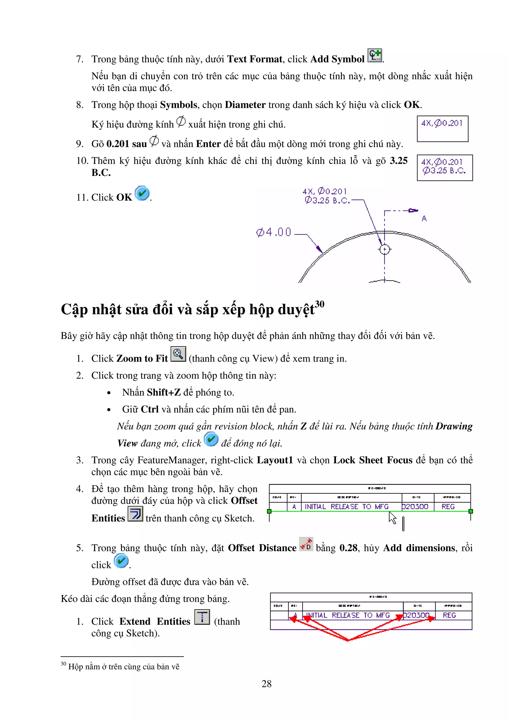 28
7. Trong b ng thu c tính này, dư i Text Format, click Add Symbol .
N u b n di chuy n con tr trên các m c c a b ng thu c tính này, m t dòng nh c xu t hi n
v i tên c a m c ó.
8. Trong h p tho i Symbols, ch n Diameter trong danh sách ký hi u và click OK.
Ký hi u ư ng kính xu t hi n trong ghi chú.
9. Gõ 0.201 sau và nh n Enter b t u m t dòng m i trong ghi chú này.
10. Thêm ký hi u ư ng kính khác ch th ư ng kính chia l và gõ 3.25
B.C.
11. Click OK .
C p nh t s a i và s p x p h p duy t30
Bây gi hãy c p nh t thông tin trong h p duy t ph n ánh nh ng thay i i v i b n v .
1. Click Zoom to Fit (thanh công c View) xem trang in.
2. Click trong trang và zoom h p thông tin này:
• Nh n Shift+Z phóng to.
• Gi Ctrl và nh n các phím nũi tên pan.
N u b n zoom quá g n revision block, nh n Z lùi ra. N u b ng thu c tính Drawing
View ang m , click óng nó l i.
3. Trong cây FeatureManager, right-click Layout1 và ch n Lock Sheet Focus b n có th
ch n các m c bên ngoài b n v .
4. t o thêm hàng trong h p, hãy ch n
ư ng dư i áy c a h p và click Offset
Entities trên thanh công c Sketch.
5. Trong b ng thu c tính này, t Offset Distance b ng 0.28, h y Add dimensions, r i
click .
ư ng offset ã ư c ưa vào b n v .
Kéo dài các o n th ng ng trong b ng.
1. Click Extend Entities (thanh
công c Sketch).
30
H p n m trên cùng c a b n v
 