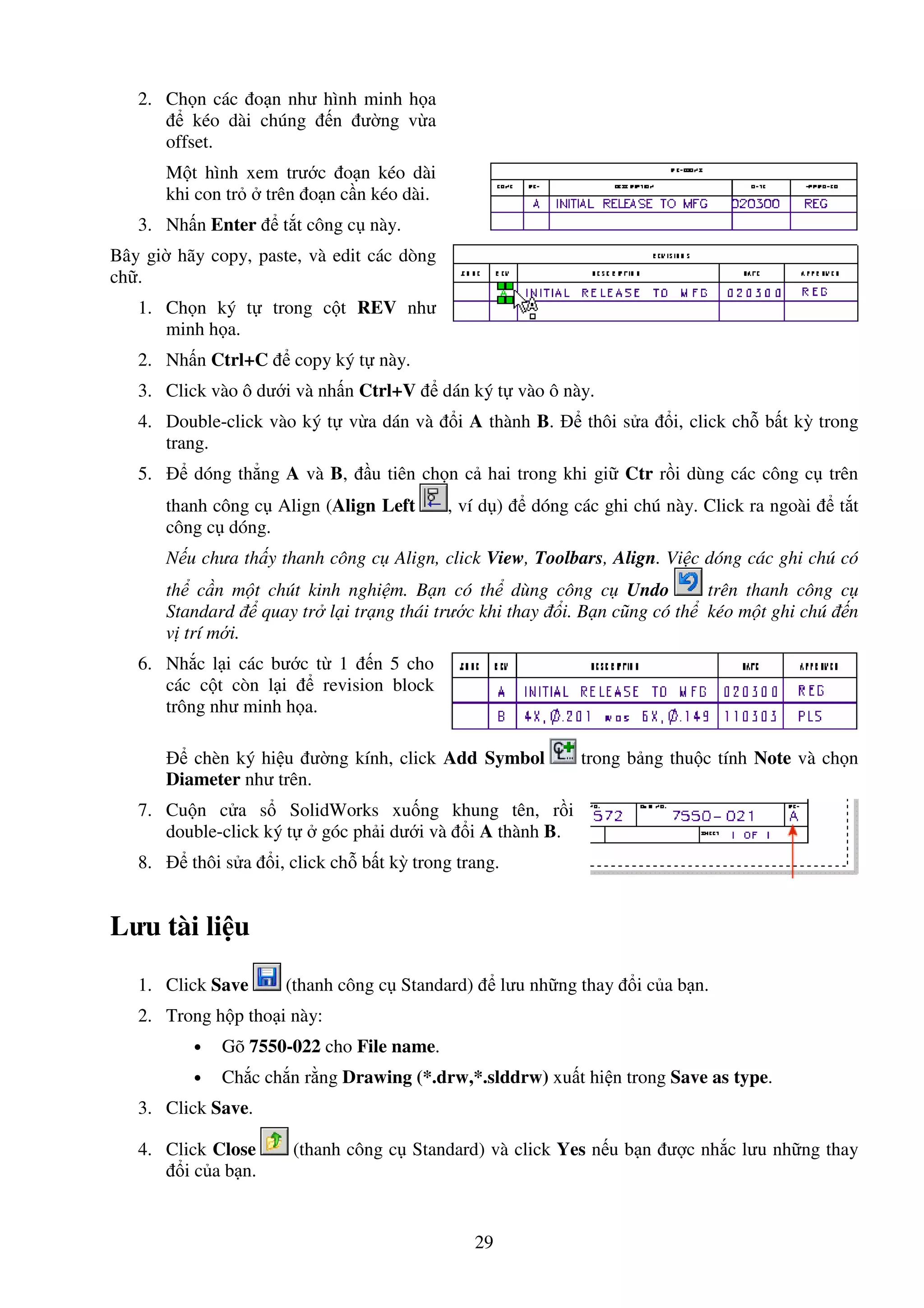 29
2. Ch n các o n như hình minh h a
kéo dài chúng n ư ng v a
offset.
M t hình xem trư c o n kéo dài
khi con tr trên o n c n kéo dài.
3. Nh n Enter t t công c này.
Bây gi hãy copy, paste, và edit các dòng
ch .
1. Ch n ký t trong c t REV như
minh h a.
2. Nh n Ctrl+C copy ký t này.
3. Click vào ô dư i và nh n Ctrl+V dán ký t vào ô này.
4. Double-click vào ký t v a dán và i A thành B. thôi s a i, click ch b t kỳ trong
trang.
5. dóng th ng A và B, u tiên ch n c hai trong khi gi Ctr r i dùng các công c trên
thanh công c Align (Align Left , ví d ) dóng các ghi chú này. Click ra ngoài t t
công c dóng.
N u chưa th y thanh công c Align, click View, Toolbars, Align. Vi c dóng các ghi chú có
th c n m t chút kinh nghi m. B n có th dùng công c Undo trên thanh công c
Standard quay tr l i tr ng thái trư c khi thay i. B n cũng có th kéo m t ghi chú n
v trí m i.
6. Nh c l i các bư c t 1 n 5 cho
các c t còn l i revision block
trông như minh h a.
chèn ký hi u ư ng kính, click Add Symbol trong b ng thu c tính Note và ch n
Diameter như trên.
7. Cu n c a s SolidWorks xu ng khung tên, r i
double-click ký t góc ph i dư i và i A thành B.
8. thôi s a i, click ch b t kỳ trong trang.
Lưu tài li u
1. Click Save (thanh công c Standard) lưu nh ng thay i c a b n.
2. Trong h p tho i này:
• Gõ 7550-022 cho File name.
• Ch c ch n r ng Drawing (*.drw,*.slddrw) xu t hi n trong Save as type.
3. Click Save.
4. Click Close (thanh công c Standard) và click Yes n u b n ư c nh c lưu nh ng thay
i c a b n.
 