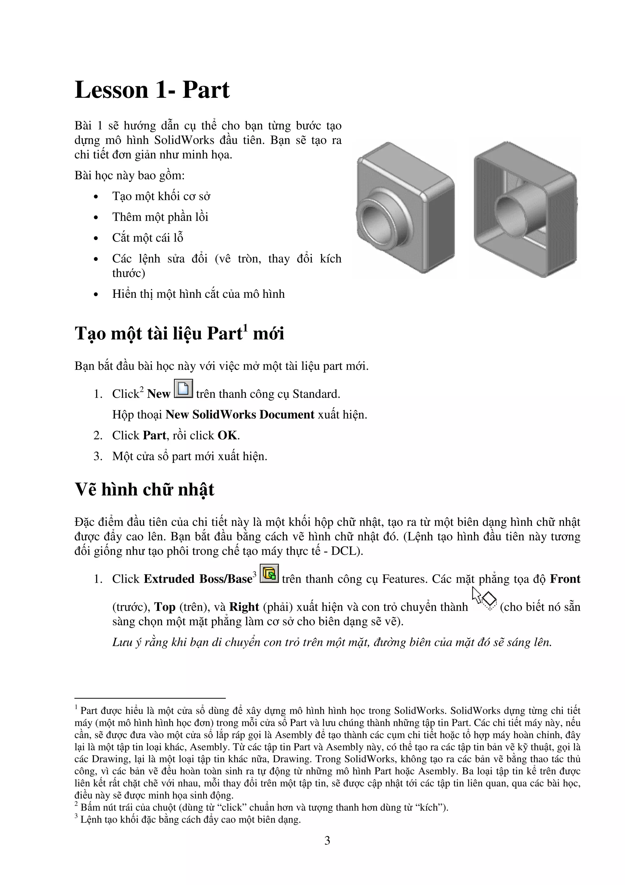 3
Lesson 1- Part
Bài 1 s hư ng d n c th cho b n t ng bư c t o
d ng mô hình SolidWorks u tiên. B n s t o ra
chi ti t ơn gi n như minh h a.
Bài h c này bao g m:
• T o m t kh i cơ s
• Thêm m t ph n l i
• C t m t cái l
• Các l nh s a i (vê tròn, thay i kích
thư c)
• Hi n th m t hình c t c a mô hình
T o m t tài li u Part1
m i
B n b t u bài h c này v i vi c m m t tài li u part m i.
1. Click2
New trên thanh công c Standard.
H p tho i New SolidWorks Document xu t hi n.
2. Click Part, r i click OK.
3. M t c a s part m i xu t hi n.
V hình ch nh t
c i m u tiên c a chi ti t này là m t kh i h p ch nh t, t o ra t m t biên d ng hình ch nh t
ư c y cao lên. B n b t u b ng cách v hình ch nh t ó. (L nh t o hình u tiên này tương
i gi ng như t o phôi trong ch t o máy th c t - DCL).
1. Click Extruded Boss/Base3
trên thanh công c Features. Các m t ph ng t a Front
(trư c), Top (trên), và Right (ph i) xu t hi n và con tr chuy n thành (cho bi t nó s n
sàng ch n m t m t ph ng làm cơ s cho biên d ng s v ).
Lưu ý r ng khi b n di chuy n con tr trên m t m t, ư ng biên c a m t ó s sáng lên.
1
Part ư c hi u là m t c a s dùng xây d ng mô hình hình h c trong SolidWorks. SolidWorks d ng t ng chi ti t
máy (m t mô hình hình h c ơn) trong m i c a s Part và lưu chúng thành nh ng t p tin Part. Các chi ti t máy này, n u
c n, s ư c ưa vào m t c a s l p ráp g i là Asembly t o thành các c m chi ti t ho c t h p máy hoàn ch nh, ây
l i là m t t p tin lo i khác, Asembly. T các t p tin Part và Asembly này, có th t o ra các t p tin b n v k thu t, g i là
các Drawing, l i là m t lo i t p tin khác n a, Drawing. Trong SolidWorks, không t o ra các b n v b ng thao tác th
công, vì các b n v u hoàn toàn sinh ra t ng t nh ng mô hình Part ho c Asembly. Ba lo i t p tin k trên ư c
liên k t r t ch t ch v i nhau, m i thay i trên m t t p tin, s ư c c p nh t t i các t p tin liên quan, qua các bài h c,
i u này s ư c minh h a sinh ng.
2
B m nút trái c a chu t (dùng t “click” chu n hơn và tư ng thanh hơn dùng t “kích”).
3
L nh t o kh i c b ng cách y cao m t biên d ng.
 