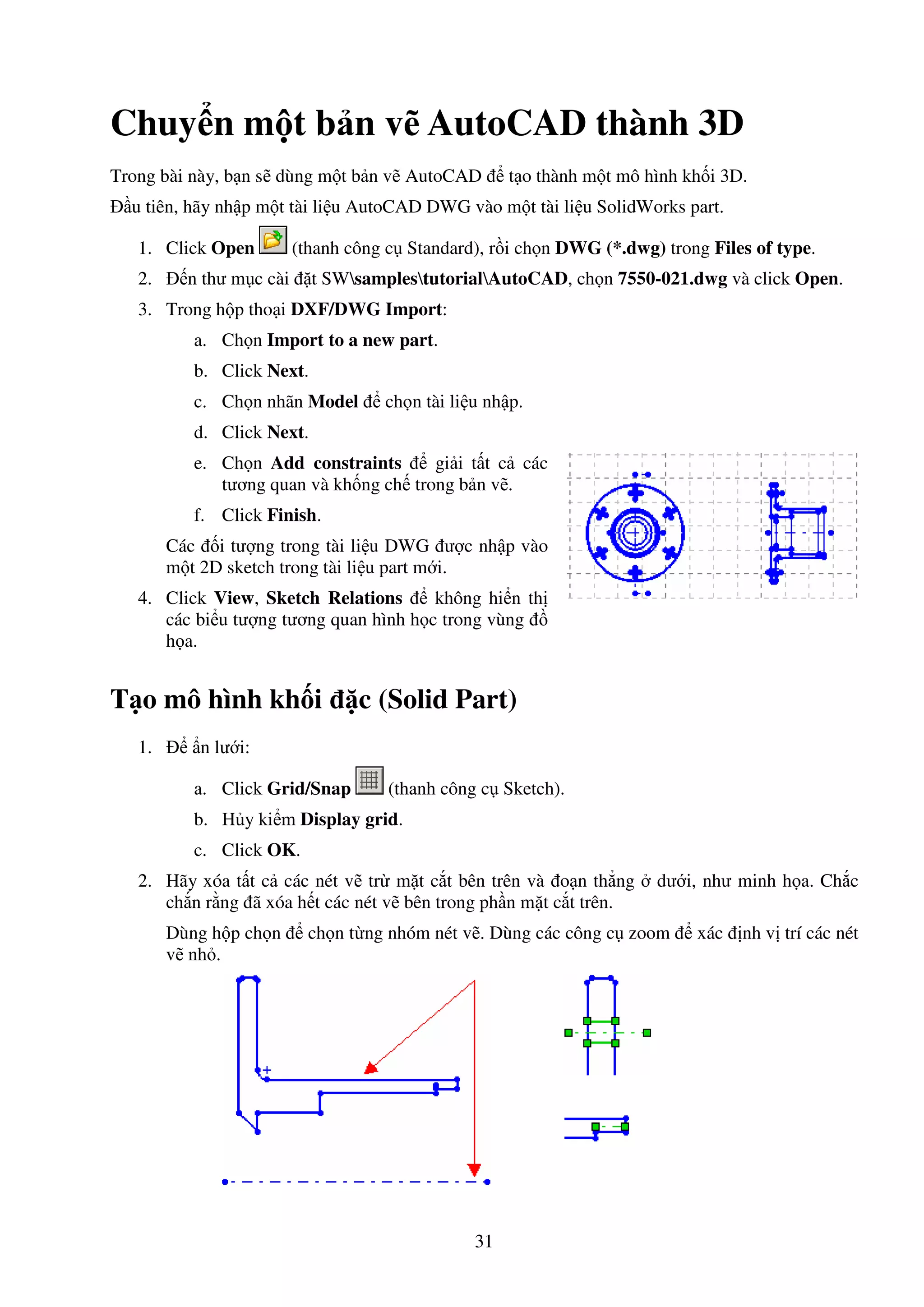 31
Chuy n m t b n v AutoCAD thành 3D
Trong bài này, b n s dùng m t b n v AutoCAD t o thành m t mô hình kh i 3D.
u tiên, hãy nh p m t tài li u AutoCAD DWG vào m t tài li u SolidWorks part.
1. Click Open (thanh công c Standard), r i ch n DWG (*.dwg) trong Files of type.
2. n thư m c cài t SWsamplestutorialAutoCAD, ch n 7550-021.dwg và click Open.
3. Trong h p tho i DXF/DWG Import:
a. Ch n Import to a new part.
b. Click Next.
c. Ch n nhãn Model ch n tài li u nh p.
d. Click Next.
e. Ch n Add constraints gi i t t c các
tương quan và kh ng ch trong b n v .
f. Click Finish.
Các i tư ng trong tài li u DWG ư c nh p vào
m t 2D sketch trong tài li u part m i.
4. Click View, Sketch Relations không hi n th
các bi u tư ng tương quan hình h c trong vùng
h a.
T o mô hình kh i c (Solid Part)
1. n lư i:
a. Click Grid/Snap (thanh công c Sketch).
b. H y ki m Display grid.
c. Click OK.
2. Hãy xóa t t c các nét v tr m t c t bên trên và o n th ng dư i, như minh h a. Ch c
ch n r ng ã xóa h t các nét v bên trong ph n m t c t trên.
Dùng h p ch n ch n t ng nhóm nét v . Dùng các công c zoom xác nh v trí các nét
v nh .
 