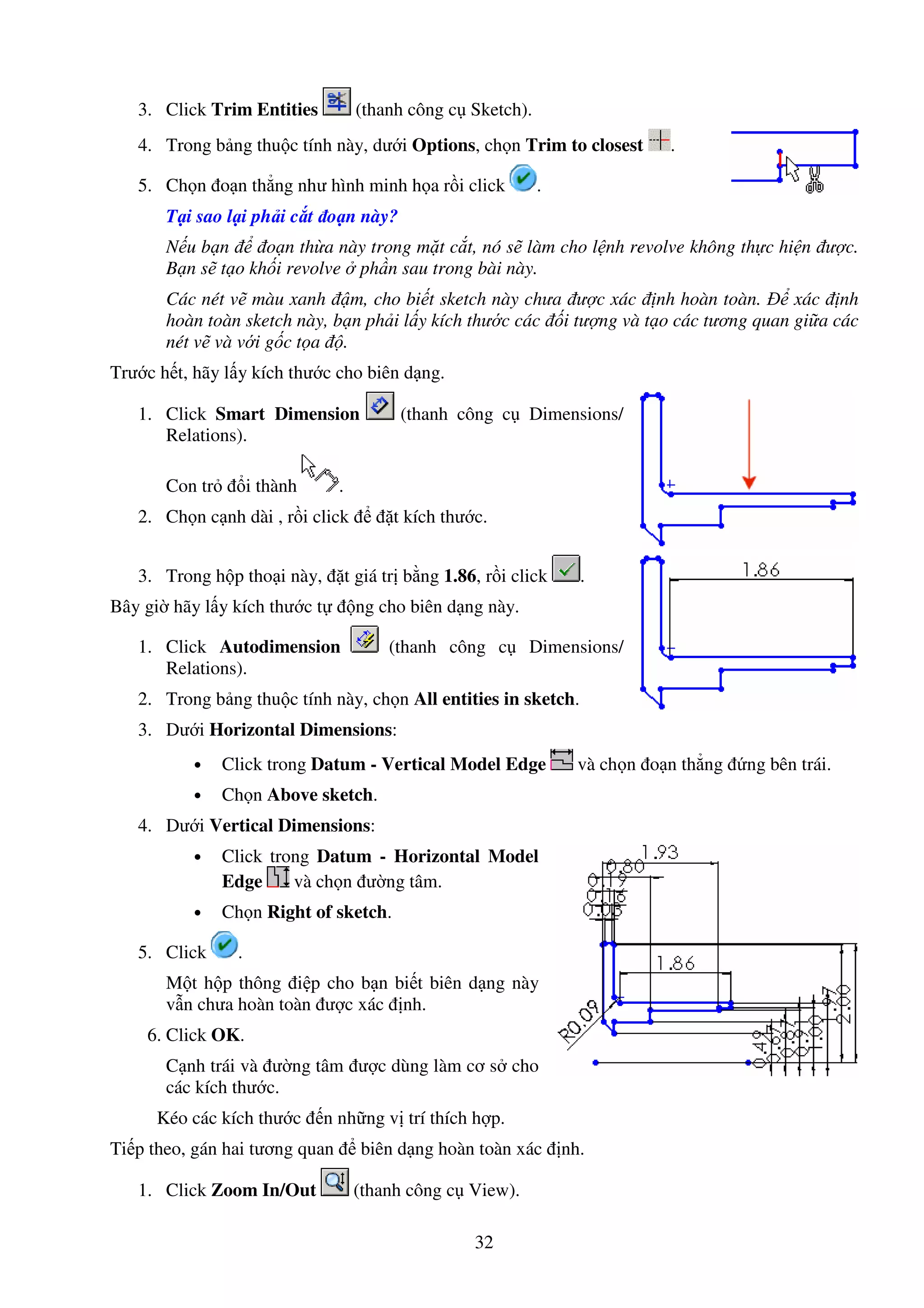 32
3. Click Trim Entities (thanh công c Sketch).
4. Trong b ng thu c tính này, dư i Options, ch n Trim to closest .
5. Ch n o n th ng như hình minh h a r i click .
T i sao l i ph i c t o n này?
N u b n o n th a này trong m t c t, nó s làm cho l nh revolve không th c hi n ư c.
B n s t o kh i revolve ph n sau trong bài này.
Các nét v màu xanh m, cho bi t sketch này chưa ư c xác nh hoàn toàn. xác nh
hoàn toàn sketch này, b n ph i l y kích thư c các i tư ng và t o các tương quan gi a các
nét v và v i g c t a .
Trư c h t, hãy l y kích thư c cho biên d ng.
1. Click Smart Dimension (thanh công c Dimensions/
Relations).
Con tr i thành .
2. Ch n c nh dài , r i click t kích thư c.
3. Trong h p tho i này, t giá tr b ng 1.86, r i click .
Bây gi hãy l y kích thư c t ng cho biên d ng này.
1. Click Autodimension (thanh công c Dimensions/
Relations).
2. Trong b ng thu c tính này, ch n All entities in sketch.
3. Dư i Horizontal Dimensions:
• Click trong Datum - Vertical Model Edge và ch n o n th ng ng bên trái.
• Ch n Above sketch.
4. Dư i Vertical Dimensions:
• Click trong Datum - Horizontal Model
Edge và ch n ư ng tâm.
• Ch n Right of sketch.
5. Click .
M t h p thông i p cho b n bi t biên d ng này
v n chưa hoàn toàn ư c xác nh.
6. Click OK.
C nh trái và ư ng tâm ư c dùng làm cơ s cho
các kích thư c.
Kéo các kích thư c n nh ng v trí thích h p.
Ti p theo, gán hai tương quan biên d ng hoàn toàn xác nh.
1. Click Zoom In/Out (thanh công c View).
 