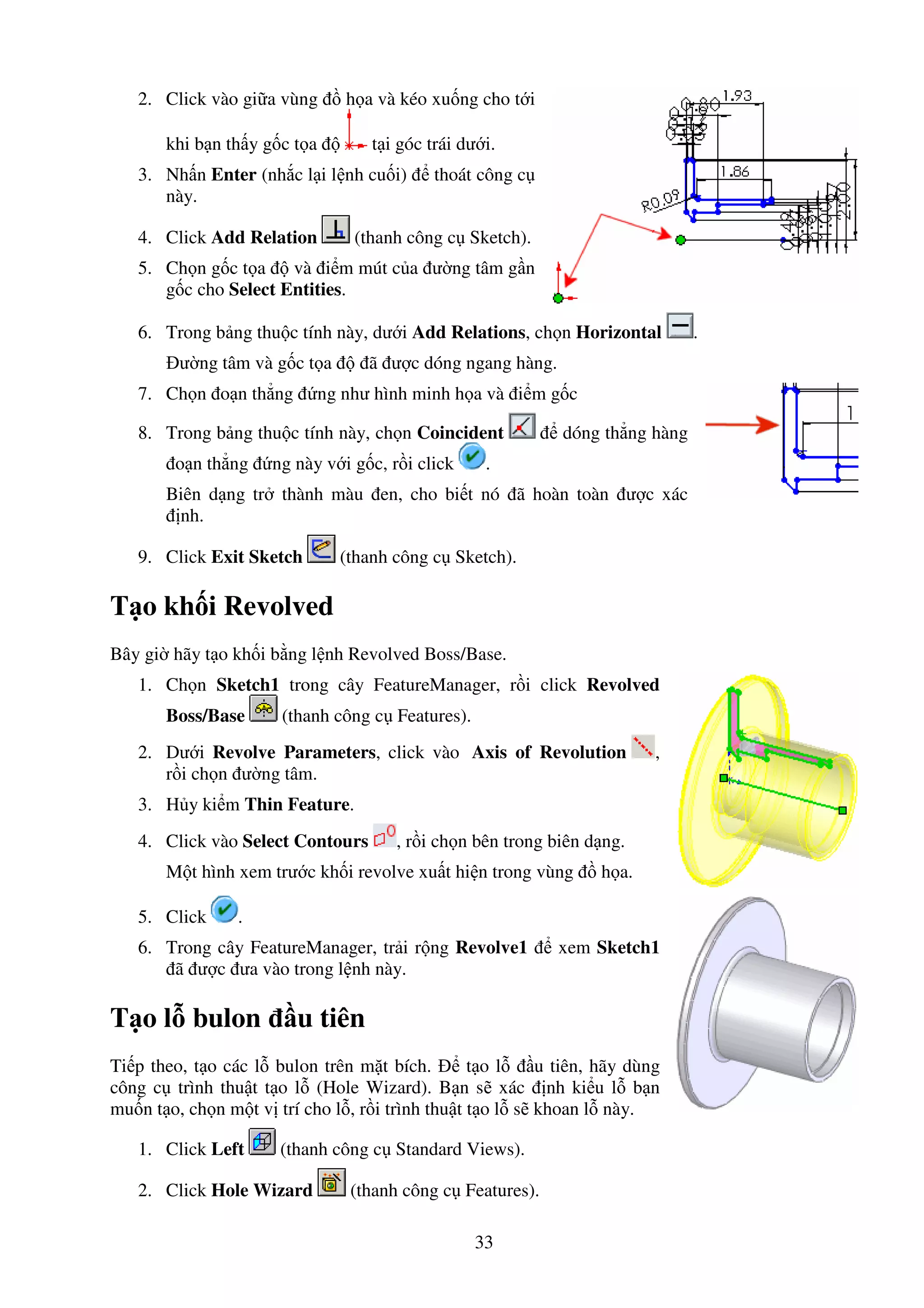 33
2. Click vào gi a vùng h a và kéo xu ng cho t i
khi b n th y g c t a t i góc trái dư i.
3. Nh n Enter (nh c l i l nh cu i) thoát công c
này.
4. Click Add Relation (thanh công c Sketch).
5. Ch n g c t a và i m mút c a ư ng tâm g n
g c cho Select Entities.
6. Trong b ng thu c tính này, dư i Add Relations, ch n Horizontal .
ư ng tâm và g c t a ã ư c dóng ngang hàng.
7. Ch n o n th ng ng như hình minh h a và i m g c
8. Trong b ng thu c tính này, ch n Coincident dóng th ng hàng
o n th ng ng này v i g c, r i click .
Biên d ng tr thành màu en, cho bi t nó ã hoàn toàn ư c xác
nh.
9. Click Exit Sketch (thanh công c Sketch).
T o kh i Revolved
Bây gi hãy t o kh i b ng l nh Revolved Boss/Base.
1. Ch n Sketch1 trong cây FeatureManager, r i click Revolved
Boss/Base (thanh công c Features).
2. Dư i Revolve Parameters, click vào Axis of Revolution ,
r i ch n ư ng tâm.
3. H y ki m Thin Feature.
4. Click vào Select Contours , r i ch n bên trong biên d ng.
M t hình xem trư c kh i revolve xu t hi n trong vùng h a.
5. Click .
6. Trong cây FeatureManager, tr i r ng Revolve1 xem Sketch1
ã ư c ưa vào trong l nh này.
T o l bulon u tiên
Ti p theo, t o các l bulon trên m t bích. t o l u tiên, hãy dùng
công c trình thu t t o l (Hole Wizard). B n s xác nh ki u l b n
mu n t o, ch n m t v trí cho l , r i trình thu t t o l s khoan l này.
1. Click Left (thanh công c Standard Views).
2. Click Hole Wizard (thanh công c Features).
 