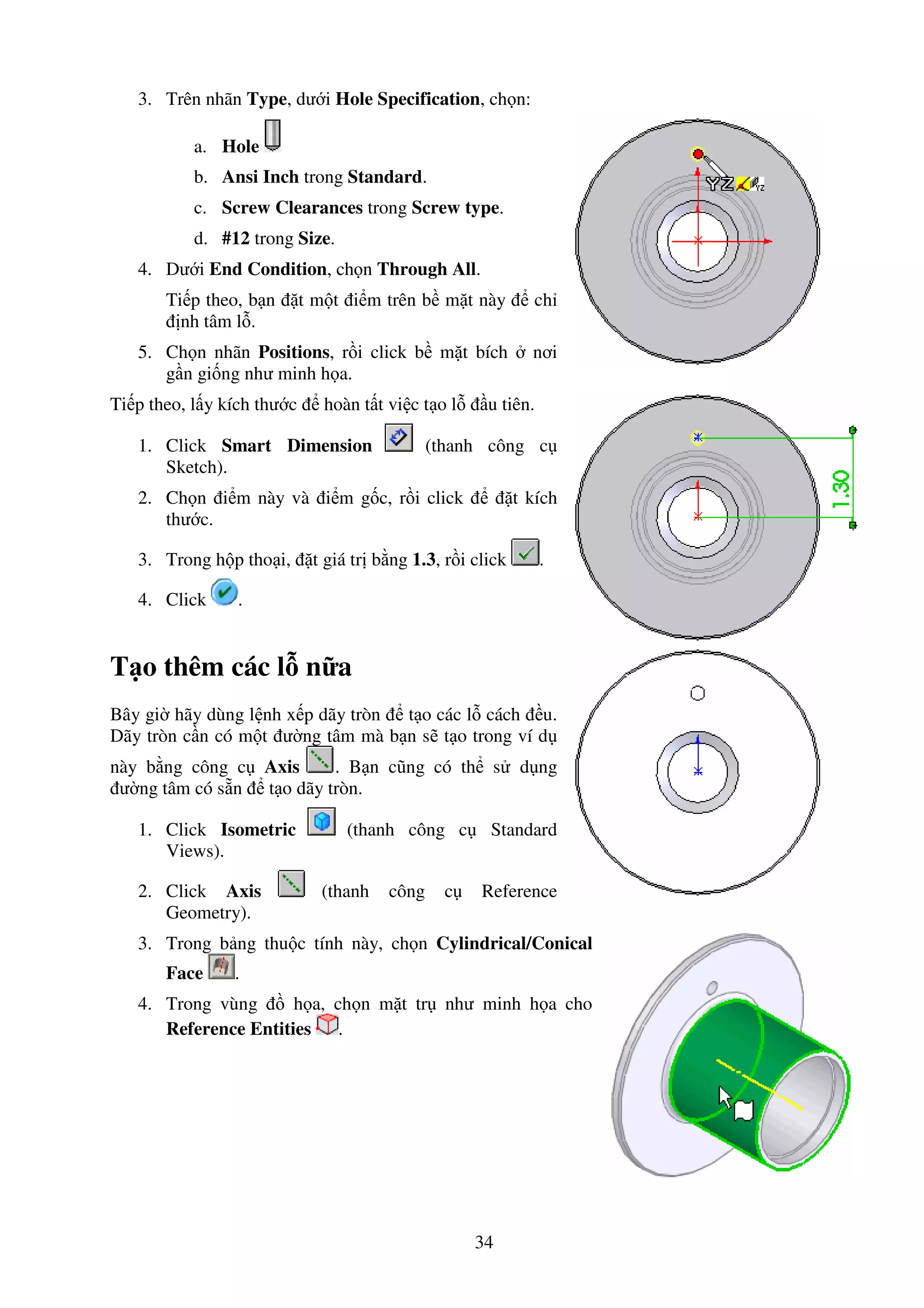 34
3. Trên nhãn Type, dư i Hole Specification, ch n:
a. Hole
b. Ansi Inch trong Standard.
c. Screw Clearances trong Screw type.
d. #12 trong Size.
4. Dư i End Condition, ch n Through All.
Ti p theo, b n t m t i m trên b m t này ch
nh tâm l .
5. Ch n nhãn Positions, r i click b m t bích nơi
g n gi ng như minh h a.
Ti p theo, l y kích thư c hoàn t t vi c t o l u tiên.
1. Click Smart Dimension (thanh công c
Sketch).
2. Ch n i m này và i m g c, r i click t kích
thư c.
3. Trong h p tho i, t giá tr b ng 1.3, r i click .
4. Click .
T o thêm các l n a
Bây gi hãy dùng l nh x p dãy tròn t o các l cách u.
Dãy tròn c n có m t ư ng tâm mà b n s t o trong ví d
này b ng công c Axis . B n cũng có th s d ng
ư ng tâm có s n t o dãy tròn.
1. Click Isometric (thanh công c Standard
Views).
2. Click Axis (thanh công c Reference
Geometry).
3. Trong b ng thu c tính này, ch n Cylindrical/Conical
Face .
4. Trong vùng h a, ch n m t tr như minh h a cho
Reference Entities .
 